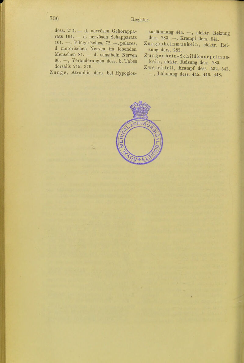 73G dess. 214.— d. nervösen Gehörappa- rats 104. — d. nervösen Sehapparats 101. —, Pflüger’sches, 72. —, polares, d. motorischen Nerven im lebenden Menschen 81. — d. sensibeln Nerven 96. —, Veränderungen dess. b. Tabes dorsalis 215. 379. Zunge, Atrophie ders. bei Hypoglos- suslähmung 444. —, elektr. Reizung ders. 283. —Krampf ders. 541. Zungenbeinmuskeln, elektr. Rei- zung ders. 282. Zungenbein-Schildknorpelmus- keln, elektr. Reizung ders. 283. Zwerchfell, Krampf dess. 532. 542. —, Lähmung dess. 445. 446. 448.