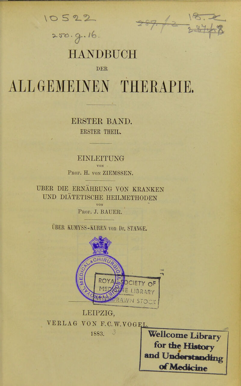 DER ALLGEMEINEN THERAPIE. ERSTER BAND. ERSTEH THEIL. EINLEITUNG VON ■ Prof. H. von ZIEMSSEN. UBER DIE ERNÄHRUNG VON KRANKEN UND DIÄTETISCHE HEILMETHODEN VON Prof. J. BAUER. ' ÜBER KUMYSS-KUREN von Dr. STANGE. i LEIPZIG, VERLAG VON F.C.W.VOGEU 1883 Wellcome Library for the Hfotory and Understatxäng