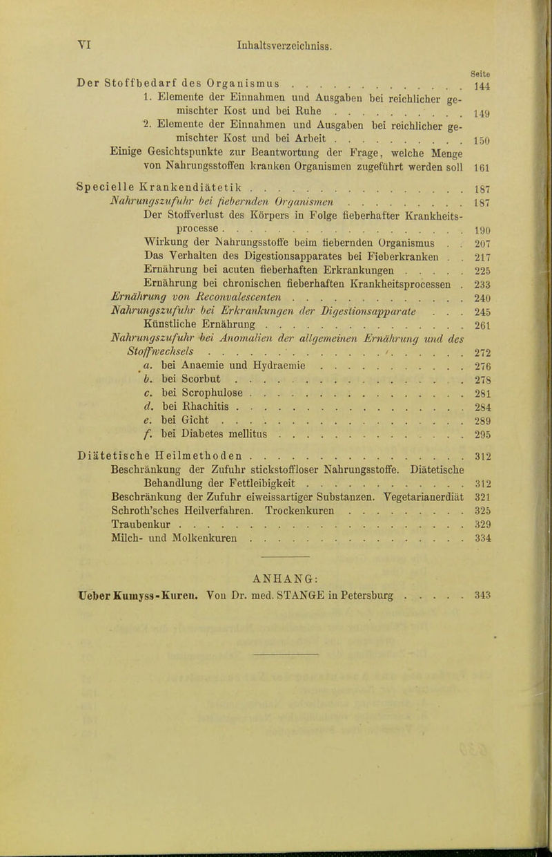 Seite Der Stoffbedarf des Organismus 144 1. Elemente der Einnahmen und Ausgaben bei reichlicher ge- mischter Kost und bei Ruhe 149 2. Elemente der Einnahmen und Ausgaben bei reichlicher ge- mischter Kost und bei Arbeit 150 Einige Gesichtspunkte zur Beantwortung der Frage, welche Menge von Nahrungsstoffen kranken Organismen zugeführt werden soll 161 Specielle Krankendiätetik 187 Nahrungszufuhr bei fiebernden Organismen 187 Der Stoffverlust des Körpers in Folge fieberhafter Krankheits- processe 190 Wirkung der Mahrungsstoffe beim fiebernden Organismus . . 207 Das Verhalten des Digestionsapparates bei Fieberkranken . . 217 Ernährung bei acuten fieberhaften Erkrankungen 225 Ernährung bei chronischen fieberhaften Krankheitsprocessen . 233 Ernährung von Reconvalescenten 240 Nahrungszufuhr bei Erkrankungen der Digestionsapparate . . . 245 Künstliche Ernährung 261 Nahrungszufuhr -bei Anomalien der allgemeinen Ernährung und des Stoffwechsels • / 272 ct. bei Anaemie und Hydraemie 276 b. bei Scorbut 278 c. bei Scrophulose 281 d. bei Rhachitis 284 e. bei Gicht 289 f. bei Diabetes mellitus 295 Diätetische Heilmethoden 312 Beschränkung der Zufuhr stickstoffloser Nahrungsstoffe. Diätetische Behandlung der Fettleibigkeit 312 Beschränkung der Zufuhr eiweissartiger Substanzen. Vegetarianerdiät 321 Schroth'sches Heilverfahren. Trockenkuren 325 Traubenkur 329 Milch- und Molkenkuren 334 ANHANG: Ueber Kuinyss- Kuren. Von Dr. med. STANGE in Petersburg 343