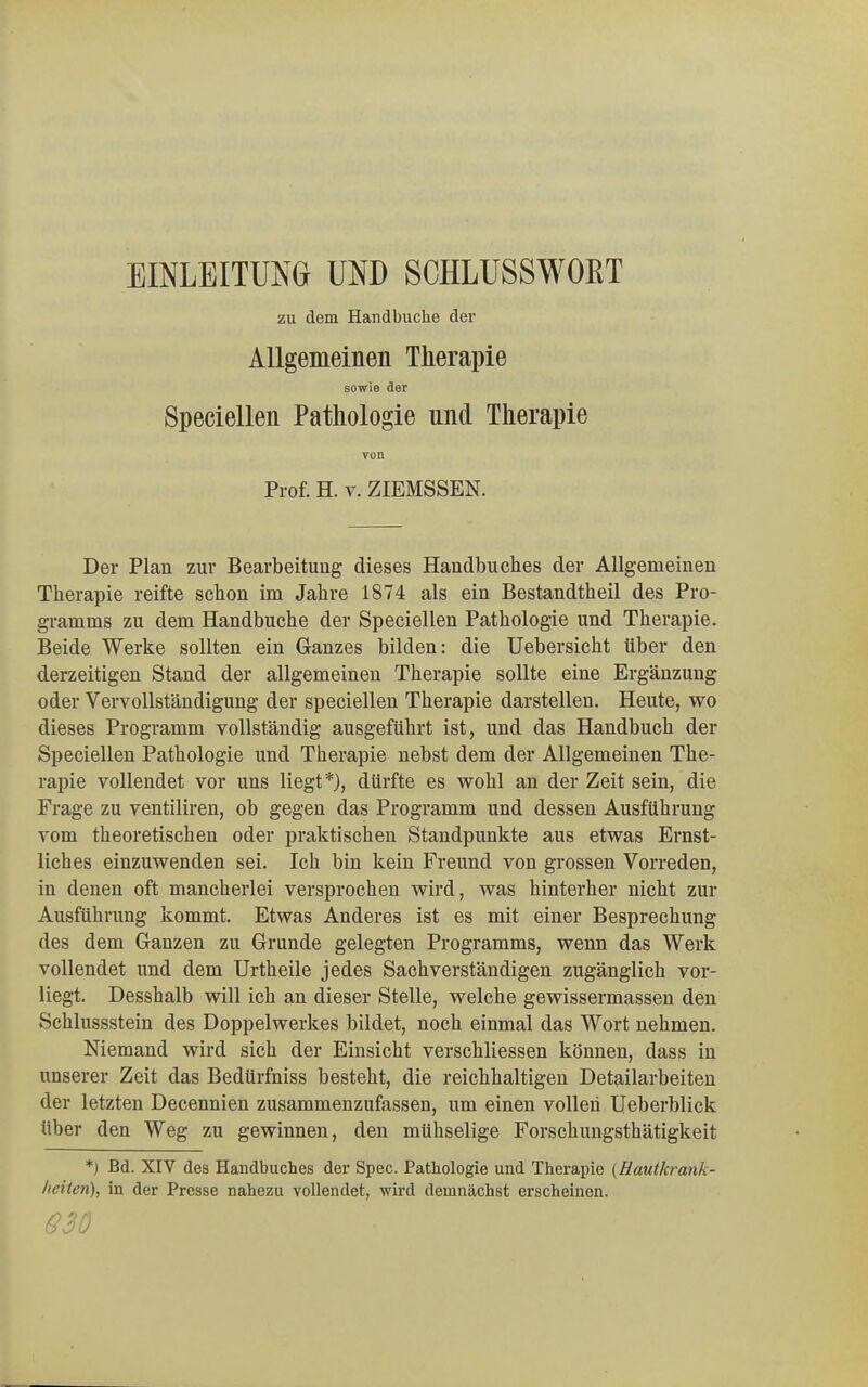 EINLEITUNG UND SCHLUSSWOBT zu dem Handbuche der Allgemeinen Therapie sowie der Speciellen Pathologie nnd Therapie von Prof. H. v. ZIEMSSEN. Der Plan zur Bearbeitung dieses Handbuches der Allgemeinen Therapie reifte schon im Jahre 1874 als ein Bestandtheil des Pro- gramms zu dem Handbuche der Speciellen Pathologie und Therapie. Beide Werke sollten ein Ganzes bilden: die Uebersicht über den derzeitigen Stand der allgemeinen Therapie sollte eine Ergänzung oder Vervollständigung der speciellen Therapie darstellen. Heute, wo dieses Programm vollständig ausgeführt ist, und das Handbuch der Speciellen Pathologie und Therapie nebst dem der Allgemeinen The- rapie vollendet vor uns liegt*), dürfte es wohl an der Zeit sein, die Frage zu ventiliren, ob gegen das Programm und dessen Ausführung vom theoretischen oder praktischen Standpunkte aus etwas Ernst- liches einzuwenden sei. Ich bin kein Freund von grossen Vorreden, in denen oft mancherlei versprochen wird, was hinterher nicht zur Ausführung kommt. Etwas Anderes ist es mit einer Besprechung des dem Ganzen zu Grunde gelegten Programms, wenn das Werk vollendet und dem Urtheile jedes Sachverständigen zugänglich vor- liegt. Desshalb will ich an dieser Stelle, welche gewissermassen den Schlussstein des Doppelwerkes bildet, noch einmal das Wort nehmen. Niemand wird sich der Einsicht verschliessen können, dass in unserer Zeit das Bedürfniss besteht, die reichhaltigen Detailarbeiten der letzten Decennien zusammenzufassen, um einen vollen Ueberblick über den Weg zu gewinnen, den mühselige Forschungsthätigkeit *) Bd. XIV des Handbuches der Spec. Pathologie und Therapie {Hautkrank- heiteri), in der Presse nahezu vollendet, wird demnächst erscheinen. 630