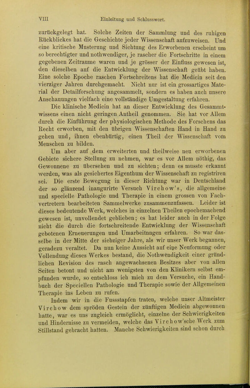 zurückgelegt hat. Solche Zeiten der Sammlung und des ruhigen Kückhlickes hat die Geschichte jeder Wissenschaft aufzuweisen. Und eine kritische Musterung und Sichtung des Erworbenen erscheint um so berechtigter und notwendiger, je rascher die Fortschritte in einem gegebenen Zeiträume waren und je grösser der Einfluss gewesen ist, den dieselben auf die Entwicklung der Wissenschaft geübt haben. Eine solche Epoche raschen Fortschreitens hat die Medicin seit den vierziger Jahren durchgemacht. Nicht nur ist ein grossartiges Mate- rial der Detailforschung angesammelt, sondern es haben auch unsere Anschauungen vielfach eine vollständige Umgestaltung erfahren. Die klinische Medicin hat an dieser Entwicklung des Gesammt- wissens einen nicht geringen Antheil genommen. Sie hat vor Allem durch die Einführung der physiologischen Methode des Forschens das Recht erworben, mit den übrigen Wissenschaften Hand in Hand zu gehen und, ihnen ebenbürtig, einen Theil der Wissenschaft vom Menschen zu bilden. Um aber auf dem erweiterten und theilweise neu erworbenen Gebiete sichere Stellung zu nehmen, war es vor Allem nöthig, das Gewonnene zü übersehen und zu sichten; denn es musste erkannt werden, was als gesichertes Eigenthum der Wissenschaft zu registriren sei. Die erste Bewegung in dieser Richtung war in Deutschland der so glänzend inaugurirte Versuch Virchow's, die allgemeine und specielle Pathologie und Therapie in einem grossen von Fach- vertretern bearbeiteten Sammelwerke zusammenzufassen. Leider ist dieses bedeutende Werk, welches in einzelnen Theilen epochemachend gewesen ist, unvollendet geblieben; es hat leider auch in der Folge nicht die durch die fortschreitende Entwicklung der Wissenschaft gebotenen Erneuerungen und Umarbeitnngen erfahren. So war das- selbe in der Mitte der siebziger Jahre, als wir unser Werk begannen, geradezu veraltet. Da nun keine Aussicht auf eine Neuformung oder Vollendung dieses Werkes bestand, die Notwendigkeit einer gründ- lichen Revision des rasch angewachsenen Besitzes aber von allen Seiten betont und nicht am wenigsten von den Klinikern selbst em- pfunden wurde, so entschloss ich mich zu dem Versuche, ein Hand- buch der Speciellen Pathologie und Therapie sowie der Allgemeinen Therapie ins Leben zu rufen. Indem wir in die Fussstapfen traten, welche unser Altmeister Virchow dem spröden Gestein der zünftigen Medicin abgewonnen hatte, war es uns zugleich ermöglicht, einzelne der Schwierigkeiten und Hindernisse zu vermeiden, welche das Virchow'sche Werk zum Stillstand gebracht hatten. Manche Schwierigkeiten sind schon durch