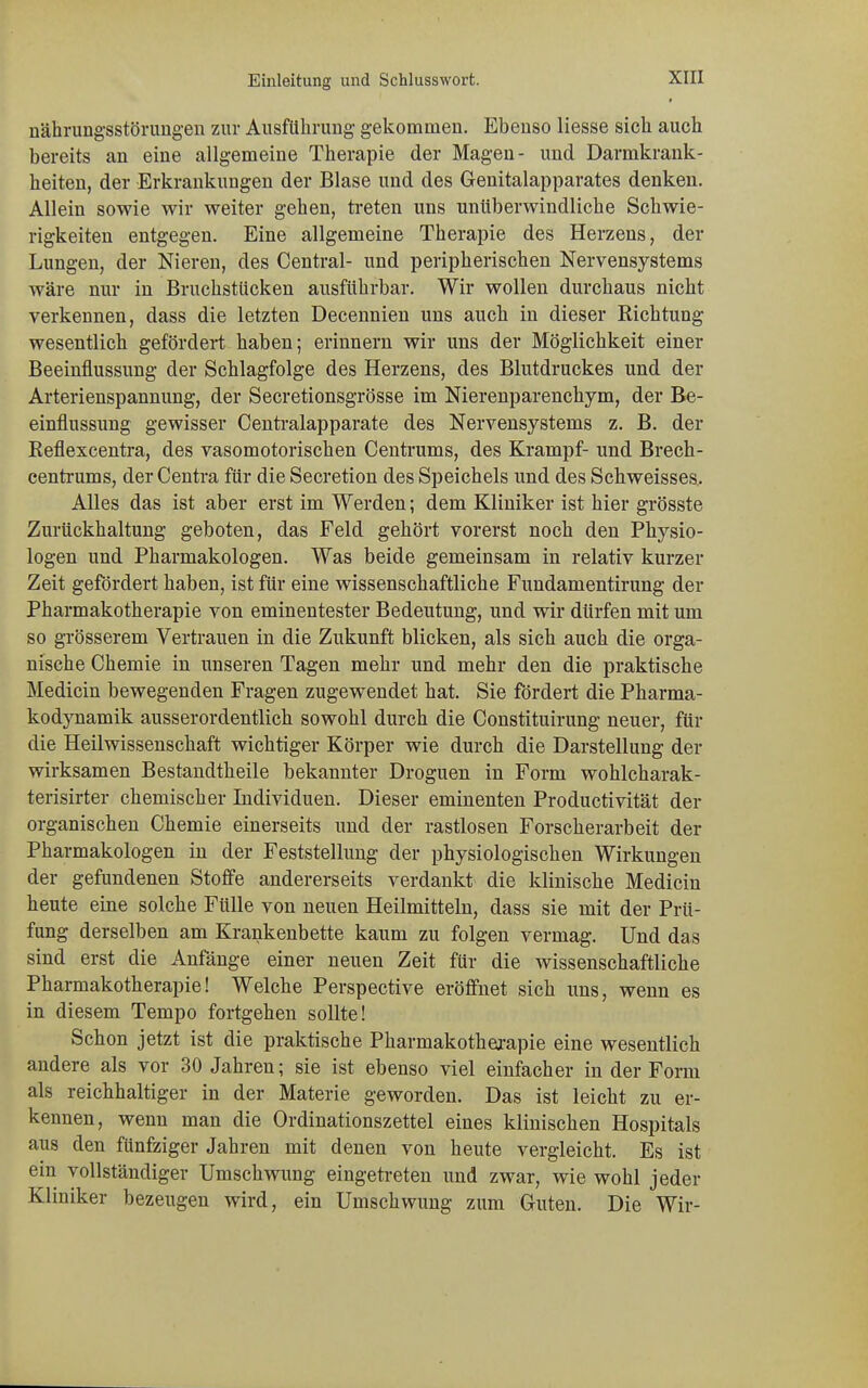 * nährungsstörungen zur Ausführung- gekommen. Ebenso liesse sich auch bereits an eine allgemeine Therapie der Magen- und Darmkrank- heiten, der Erkrankungen der Blase und des Genitalapparates denken. Allein sowie wir weiter gehen, treten uns unüberwindliche Schwie- rigkeiten entgegen. Eine allgemeine Therapie des Herzens, der Lungen, der Nieren, des Central- und peripherischen Nervensystems wäre nur in Bruchstücken ausführbar. Wir wollen durchaus nicht verkennen, dass die letzten Decennien uns auch in dieser Richtung wesentlich gefördert haben; erinnern wir uns der Möglichkeit einer Beeinflussung der Schlagfolge des Herzens, des Blutdruckes und der Arterienspannung, der Secretionsgrösse im Nierenparenchym, der Be- einflussung gewisser Centraiapparate des Nervensystems z. B. der Reflexcentra, des vasomotorischen Centrums, des Krampf- und Brech- centrums, der Centra für die Secretion des Speichels und des Schweisses. Alles das ist aber erst im Werden; dem Kliniker ist hier grösste Zurückhaltung geboten, das Feld gehört vorerst noch den Physio- logen und Pharmakologen. Was beide gemeinsam in relativ kurzer Zeit gefördert haben, ist für eine wissenschaftliche Fundamentirung der Pharmakotherapie von eminentester Bedeutung, und wir dürfen mit um so grösserem Vertrauen in die Zukunft blicken, als sich auch die orga- nische Chemie in unseren Tagen mehr und mehr den die praktische Medicin bewegenden Fragen zugewendet hat. Sie fördert die Pharma- kodynamik ausserordentlich sowohl durch die Constituirung neuer, für die Heilwissenschaft wichtiger Körper wie durch die Darstellung der wirksamen Bestandtheile bekannter Droguen in Form wohlcharak- terisirter chemischer Individuen. Dieser eminenten Productivität der organischen Chemie einerseits und der rastlosen Forscherarbeit der Pharmakologen in der Feststellung der physiologischen Wirkungen der gefundenen Stoffe andererseits verdankt die klinische Medicin heute eine solche Fülle von neuen Heilmitteln, dass sie mit der Prü- fung derselben am Krankenbette kaum zu folgen vermag. Und das sind erst die Anfänge einer neuen Zeit für die wissenschaftliche Pharmakotherapie! Welche Perspective eröffnet sich uns, wenn es in diesem Tempo fortgehen sollte! Schon jetzt ist die praktische Pharmakotherapie eine wesentlich andere als vor 30 Jahren; sie ist ebenso viel einfacher in der Form als reichhaltiger in der Materie geworden. Das ist leicht zu er- kennen, wenn man die Ordinationszettel eines klinischen Hospitals aus den fünfziger Jahren mit denen von heute vergleicht. Es ist ein vollständiger Umschwung eingetreten und zwar, wie wohl jeder Kliniker bezeugen wird, ein Umschwung zum Guten. Die Wir-