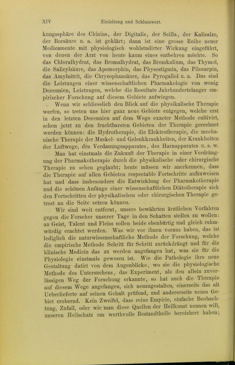 kungssphäre des Chinins, der Digitalis, der Scilla, der Kalisalze, der Borsäure n. a. ist geklärt; dann ist eine grosse Reihe neuer Medicamente mit physiologisch wohlstudirter Wirkung eingeführt, von denen der Arzt von heute kaum eines entbehren möchte. So das Chloralhydrat, das Bromalhydrat, das Bromkalium, das Thymol, die Salicylsäure, das Apomorphin, das Physostigmin, das Pilocarpin, das Amylnitrit, die Chrysophansäure, das Pyrogallol u. a. Das sind die Leistungen einer wissenschaftlichen Pharmakologie von wenig Decennien, Leistungen, welche die Resultate Jahrhundertelanger em- pirischer Forschung auf diesem Gebiete aufwiegen. Wenn wir schliesslich den Blick auf die physikalische Therapie werfen, so treten uns hier ganz neue Gebiete entgegen, welche erst in den letzten Decennien auf dem Wege exacter Methode cultivirt, schon jetzt zu den fruchtbarsten Gebieten der Therapie gerechnet werden können: die Hydrotherapie, die Elektrotherapie, die mecha- nische Therapie der Muskel- und Gelenkkrankheiten, der Krankheiten der Luftwege, des Verdauungsapparates, des Harnapparates u. s. w. Man hat einstmals die Zukunft der Therapie in einer Verdräng- ung der Pharmakotherapie durch die physikalische oder chirurgische Therapie zu sehen geglaubt; heute müssen wir anerkennen, dass die Therapie auf allen Gebieten respectable Fortschritte aufzuweisen hat und dass insbesondere die Entwicklung der Pharmakotherapie und die schönen Anfänge einer wissenschaftlichen Diätotherapie sich den Fortschritten der physikalischen oder chirurgischen Therapie ge- trost an die Seite setzen können. Wir sind weit entfernt, unsere bewährten ärztlichen Vorfahren gegen die Forscher unserer Tage in den Schatten stellen zu wollen: an Geist, Talent und Fleiss sollen beide ebenbürtig und gleich ruhm- würdig erachtet werden. Was wir vor ihnen voraus haben, das ist lediglich die naturwissenschaftliche Methode der Forschung, welche die empirische Methode Schritt für Schritt zurückdrängt und für die klinische Medicin das zu werden angefangen hat, was sie für die Physiologie einstmals gewesen ist. Wie die Pathologie ihre neue Gestaltung datirt von dem Augenblicke, wo sie die physiologische Methode des Untersuchens, das Experiment, als den allein zuver- lässigen Weg der Forschung erkannte, so hat auch die Therapie auf diesem Wege angefangen, sich neuzugestalten, einerseits das alt Ueberlieferte auf seinen Gehalt prüfend, und andererseits neues Ge- biet erobernd. Kein Zweifel, dass reine Empirie, einfache Beobach- tung. Zufall, oder wie man diese Quellen der Heilkunst nennen will, unseren Heilschatz um werthvolle Bestandteile bereichert haben;