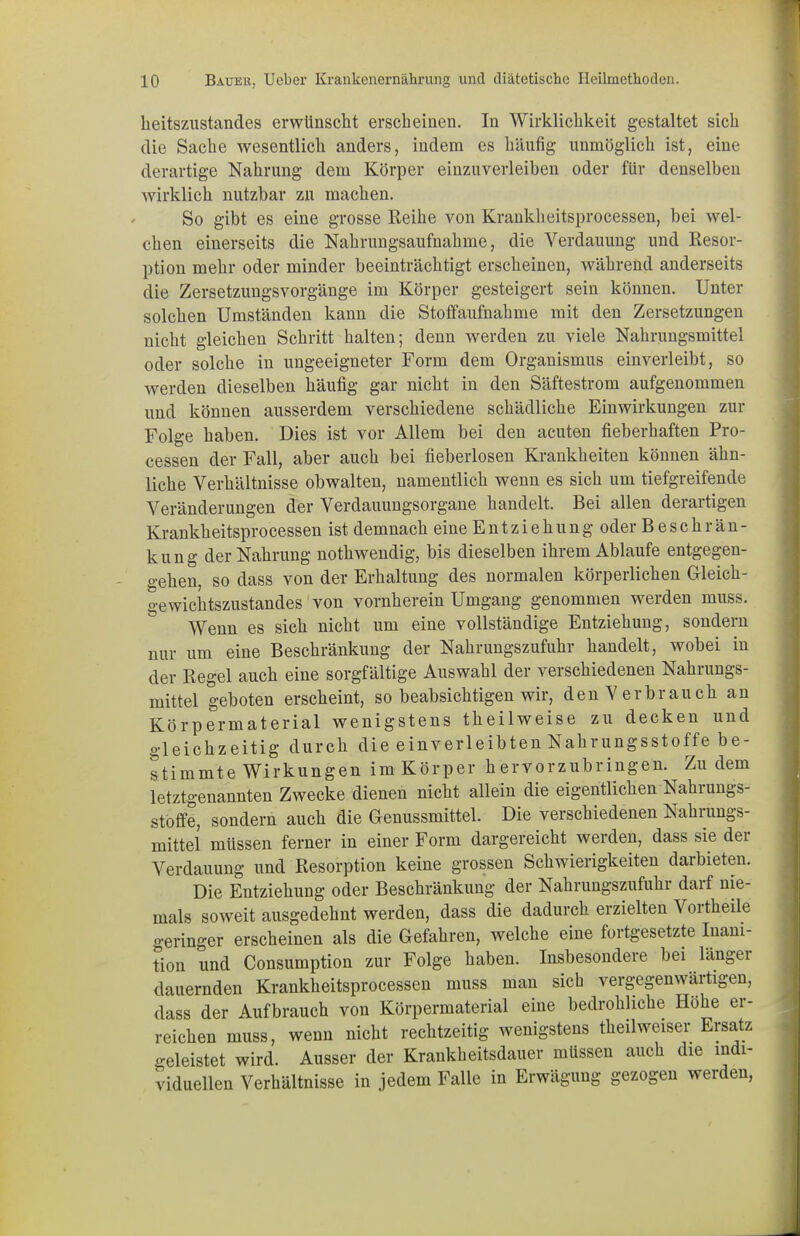 beitszustandes erwünscht erscheinen. In Wirklichkeit gestaltet sich die Sache wesentlich anders, indem es häufig unmöglich ist, eine derartige Nahrung dem Körper einzuverleiben oder für denselben wirklich nutzbar zu machen. So gibt es eine grosse Reihe von Krankheitsprocessen, bei wel- chen einerseits die Nahrungsaufnahme, die Verdauung und Resor- ption mehr oder minder beeinträchtigt erscheinen, während anderseits die Zersetzungsvorgänge im Körper gesteigert sein können. Unter solchen Umständen kann die Stoffaufnahme mit den Zersetzungen nicht gleichen Schritt halten; denn werden zu viele Nahrungsmittel oder solche in ungeeigneter Form dem Organismus einverleibt, so werden dieselben häufig gar nicht in den Säftestrom aufgenommen und können ausserdem verschiedene schädliche Einwirkungen zur Folge haben. Dies ist vor Allem bei den acuten fieberhaften Pro- cessen der Fall, aber auch bei fieberlosen Krankheiten können ähn- liche Verhältnisse obwalten, namentlich wenn es sich um tiefgreifende Veränderungen der Verdauungsorgane handelt. Bei allen derartigen Krankheitsprocessen ist demnach eine Entziehung oder B e s c h r än - kung der Nahrung nothwendig, bis dieselben ihrem Ablaufe entgegen- gehen, so dass von der Erhaltung des normalen körperlichen Gleich- gewichtszustandes von vornherein Umgang genommen werden muss. Wenn es sich nicht um eine vollständige Entziehung, sondern nur um eine Beschränkung der Nahrungszufuhr handelt, wobei in der Regel auch eine sorgfältige Auswahl der verschiedenen Nahrungs- mittel geboten erscheint, so beabsichtigen wir, denVer brauch an Körpermaterial wenigstens theilweise zu decken und gleichzeitig durch die einverleibten Nahrungsstoffe be- stimmte Wirkungen im Körper hervorzubringen. Zudem letztgenannten Zwecke dienen nicht allein die eigentlichen Nahrungs- stoffe, sondern auch die Genussmittel. Die verschiedenen Nahrungs- mittel müssen ferner in einer Form dargereicht werden, dass sie der Verdauung und Resorption keine grossen Schwierigkeiten darbieten. Die Entziehung oder Beschränkung der Nahrungszufuhr darf nie- mals soweit ausgedehnt werden, dass die dadurch erzielten Vortheile geringer erscheinen als die Gefahren, welche eine fortgesetzte Inam- tion und Consumption zur Folge haben. Insbesondere bei länger dauernden Krankheitsprocessen muss man sich vergegenwärtigen, dass der Aufbrauch von Körpermaterial eine bedrohliche Höhe er- reichen muss, wenn nicht rechtzeitig wenigstens theilweiser Ersatz geleistet wird. Ausser der Krankheitsdauer müssen auch die indi-  duellen Verhältnisse in jedem Falle in Erwägung gezogen werden, Vl(