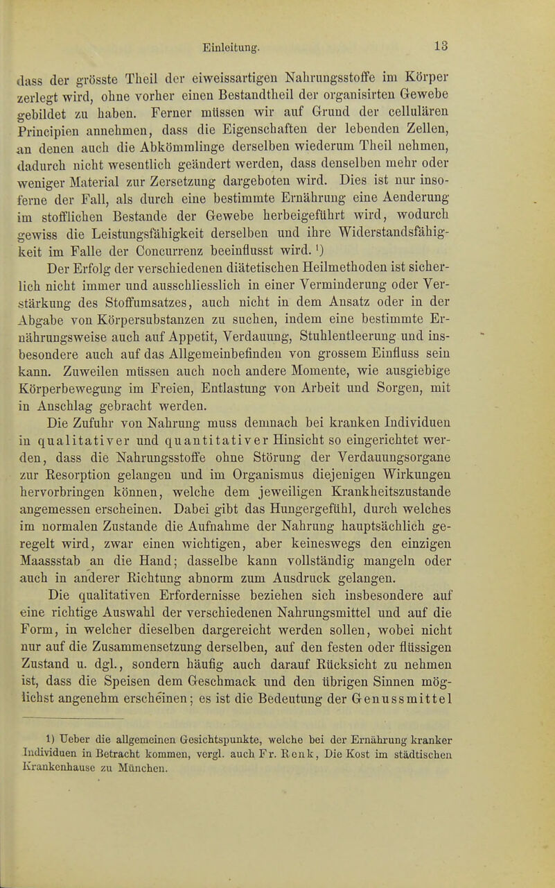 dass der grösste Theil der eiweissartigen Nabrungsstoffe im Körper zerlegt wird, ohne vorher einen Bestandtheil der organisirten Gewebe gebildet zu haben. Ferner müssen wir auf Grund der cellulären Principien annehmen, dass die Eigenschaften der lebenden Zellen, an denen auch die Abkömmlinge derselben wiederum Theil nehmen, dadurch nicht wesentlich geändert werden, dass denselben mehr oder weniger Material zur Zersetzung dargeboten wird. Dies ist nur inso- t'erne der Fall, als durch eine bestimmte Ernährung eine Aenderung im stofflichen Bestände der Gewebe herbeigeführt wird, wodurch gewiss die Leistungsfähigkeit derselben und ihre Widerstandsfähig- keit im Falle der Concurrenz beeinflusst wird.') Der Erfolg der verschiedenen diätetischen Heilmethoden ist sicher- lich nicht immer und ausschliesslich in einer Verminderung oder Ver- stärkung des Stoffumsatzes, auch nicht in dem Ansatz oder in der Abgabe von Körpersubstanzen zu suchen, indem eine bestimmte Er- nährungsweise auch auf Appetit, Verdauung, Stuhlentleerung und ins- besondere auch auf das Allgemeinbefinden von grossem Einfluss sein kann. Zuweilen müssen auch noch andere Momente, wie ausgiebige Körperbewegung im Freien, Entlastung von Arbeit und Sorgen, mit in Anschlag gebracht werden. Die Zufuhr von Nahrung muss demnach bei kranken Individuen in qualitativer und quantitativer Hinsicht so eingerichtet wer- den, dass die Nahrungsstoffe ohne Störung der Verdauungsorgane zur Resorption gelangen und im Organismus diejenigen Wirkungen hervorbringen können, welche dem jeweiligen Krankheitszustande angemessen erscheinen. Dabei gibt das Hungergefühl, durch welches im normalen Zustande die Aufnahme der Nahrung hauptsächlich ge- regelt wird, zwar einen wichtigen, aber keineswegs den einzigen Maassstab an die Hand; dasselbe kann vollständig mangeln oder auch in anderer Richtung abnorm zum Ausdruck gelangen. Die qualitativen Erfordernisse beziehen sich insbesondere auf eine richtige Auswahl der verschiedenen Nahrungsmittel und auf die Form, in welcher dieselben dargereicht werden sollen, wobei nicht nur auf die Zusammensetzung derselben, auf den festen oder flüssigen Zustand u. dgl., sondern häufig auch darauf Rücksicht zu nehmen ist, dass die Speisen dem Geschmack und den übrigen Sinnen mög- lichst angenehm erscheinen; es ist die Bedeutung der Genussmittel 1) Ueber die allgemeinen Gesichtspunkte, welche bei der Ernährung kranker Individuen in Betracht kommen, vcrgl. auch Fr. Renk, Die Kost im städtischen Krankenhause zu München.