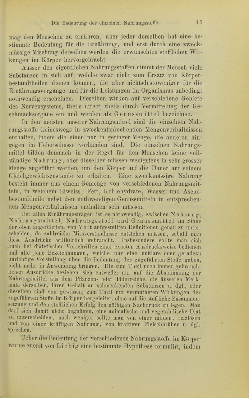 mag* den Menschen zu ernähren, aber jeder derselben hat eine be- stimmte Bedeutung für die Ernährung, und erst durch eine zweck- mässige Mischung derselben werden die erwünschten stofflichen Wir- kungen im Körper hervorgebracht. Ausser den eigentlichen Nahrungsstoffen nimmt der Mensch viele Substanzen in sich auf, welche zwar nicht zum Ersatz von Körper- bestandtheilen dienen können, die aber nichtsdestoweniger für die Ernährungsvorgänge und für die Leistungen im Organismus unbedingt nothwendig erscheinen. Dieselben wirken auf verschiedene Gebiete des Nervensystems, theils direct, theils durch Vermittelung der Ge- schmacksorgane ein und werden als Genussmittel bezeichnet. In den meisten unserer Nahrungsmittel sind die einzelnen Nah- rungsstoffe keineswegs in zweckentsprechenden Mengenverhältnissen enthalten, indem die einen nur in geringer Menge, die anderen hin- gegen im Ueberschusse vorhanden sind. Die einzelnen Nahrungs- mittel bilden demnach in der Regel für den Menschen keine voll- ständige Nahrung, oder dieselben müssen wenigstens in sehr grosser Menge zugeführt werden, um den Körper auf die Dauer auf seinem Gleichgewichtszustande zu erhalten. Eine zweckmässige Nahrung besteht immer aus einem Gemenge von verschiedenen Nahrungsmit- teln, in welchem Eiweiss, Fett, Kohlehydrate, Wasser und Asche- bestandtheile nebst den nothwendigen Genussmitteln in entsprechen- den Mengenverhältnissen enthalten sein müssen. Bei allen Ernährungsfragen ist es nothwendig, zwischen Nahrung, Nahrungsmittel, Nahrungsstoff und Genussmittel im Sinne der ohen angeführten, von Voit aufgestellten Definitionen genau zu unter- scheiden, da zahlreiche Missverständnisse entstehen müssen, sobald man diese Ausdrücke willkürlich gebraucht. Insbesondere sollte man sich auch bei diätetischen Vorschriften einer exacten Ausdrucksweise bedienen und alle jene Bezeichnungen, welche nur eine unklare oder geradezu unrichtige Vorstellung über die Bedeutung der zugeführten Stoffe geben, nicht mehr in Anwendung bringen. Die zum Theil noch immer gebräuch- lichen Ausdrücke beziehen sich entweder nur auf die Abstammung der Nahrungsmittel aus dem Pflanzen- oder Thierreiche, die äusseren Merk- male derselben, ihren Gehalt an schmeckenden Substanzen u. dgl., oder dieselben sind von gewissen, zum Theil nur vermutheten Wirkungen der zugeführten Stoffe im Körper hergeleitet, ohne auf die stoffliche Zusammen- setzung und den stofflichen Erfolg den nötliigen Nachdruck zu legen. Man darf sich damit nicht begnügen, eine animalische und vegetabilische Diät zu unterscheiden, noch weniger sollte man von einer milden, reizlosen und von einer kräftigen Nahrung, von kräftigen Fleischbrühen u. dgl. sprechen. Ueber die Bedeutung der verschiedenen Nahrungsstoffe im Körper wurde zuerst von Lieb ig eine bestimmte Hypothese formulirt, indem