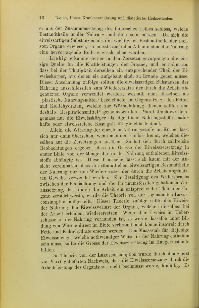 er aus der Zusammensetzung des thierischen Leibes schloss, welche Bestandteile in der Nahrung enthalten sein müssen. Da sich die eiweissartigen Substanzen als die wichtigsten Bestandteile der mei- sten Organe erwiesen, so musste auch den Albuminaten der Nahrung eine hervorragende Rolle zugeschrieben werden. Liebig erkannte -ferner in den Zersetzungsvorgängen die ein- zige Quelle für die Kraftleistungen der Organe, und er nahm an, dass bei der Thätigkeit derselben ein entsprechender Theil der Ei- weisskörper, aus denen sie aufgebaut sind, zu Grunde gehen müsse. Dieser Anschauung zufolge sollten die eiweissartigen Substanzen der Nahrung ausschliesslich zum Wiederersatze der durch die Arbeit ab- genutzten Organe verwendet werden, weshalb man dieselben als „ plastische Nahrungsmittel bezeichnete, im Gegensatze zu den Fetten und Kohlehydraten, welche zur Wärmebildung dienen sollten und deshalb „ Respirationsmittel genannt wurden. Man betrachtete dem- gemäss nur die Eiweisskörper als eigentliche Nahrungsstoffe, nahr- hafte oder eiweissreiche Kost galt für gleichbedeutend. Allein die Wirkung der einzelnen Nahrungsstoffe im Körper lässt sich nur dann übersehen, wenn man den Einfluss kennt, welchen die- selben auf die Zersetzungen ausüben. So hat sich durch zahlreiche Beobachtungen ergeben, dass die Grösse der Eiweisszersetzung in erster Linie von der Menge der in der Nahrung enthaltenen Eiweiss- stoffe abhängig ist. Diese Thatsache lässt sich kaum mit der An- sicht vereinbaren, dass die sämmtlichen eiweissartigen Bestandtheile der Nahrung nur zum Wiederersatze der durch die Arbeit abgenutz- ten Gewebe verwendet werden. Zur Beseitigung des Widerspruchs zwischen der Beobachtung und der für unumstösslich gehaltenen Vor- aussetzung, dass durch die Arbeit ein entsprechender Theil der Or- gane zerstört werde, wurde die Theorie von der sogenannten Luxus- consumption aufgestellt. Dieser Theorie zufolge sollte das Eiweiss der Nahrung den Eiweissverlust der Organe, welchen dieselben bei der Arbeit erleiden, wiederersetzen. Wenn aber Eiweiss im Ueber- schusse in der Nahrung vorhanden ist, so werde dasselbe unter Bil- dung von Wärme direct im Blute verbrannt und könne insoweit durch Fette und Kohlehydrate ersetzt werden. Den Maassstab für diejenige Eiweissmenge, welche nothwendiger Weise in der Nahrung enthalten sein muss, sollte die Grösse der Eiweisszersetzung im Hungerzustande bilden. Die Theorie von der Luxusconsumption wurde durch den zuerst von Voit gelieferten Nachweis, dass die Eiweisszersetzung durch die Arbeitsleistung des Organismus nicht beeinflusst werde, hinfällig. Es