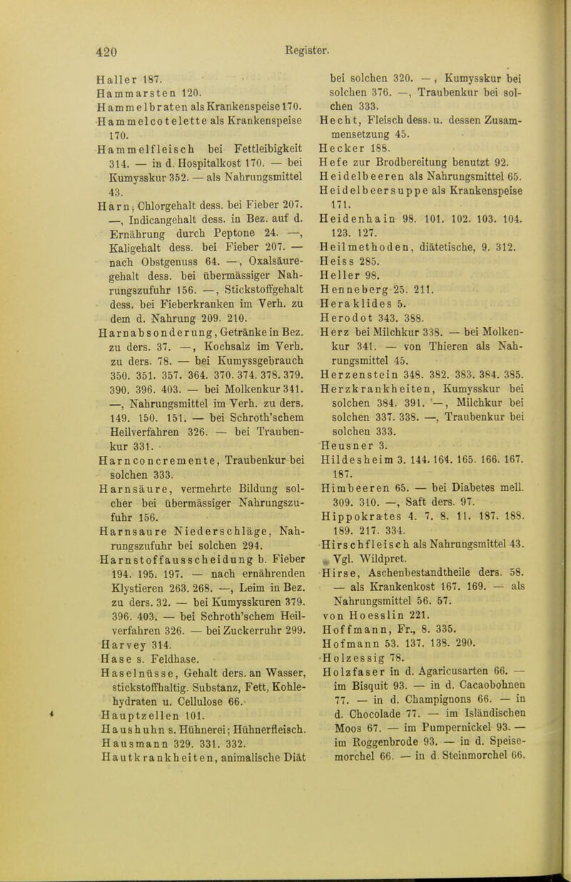 Haller 187. Hammarsten 120. H am m e 1 b r at en als Krankenspeise 170. Hammelcotelette als Krankenspeise 170. Hammelfleisch bei Fettleibigkeit 314. — in d. Hospitalkost 170. — bei Kumysskur 352. — als Nahrungsmittel 43. Harn, Chlorgehalt dess. bei Fieber 207. —, Indicangehalt dess. in Bez. auf d. Ernährung durch Peptone 24. —, Kaligehalt dess. bei Fieber 207. — nach Obstgenuss 64. —, Oxalsäure- gehalt dess. bei übermässiger Nah- rungszufuhr 156. —, Stickstoffgehalt dess. bei Fieberkranken im Verh. zu dem d. Nahrung 209. 210. Harnabsonderung, Getränke in Bez. zu ders. 37. —, Kochsalz im Verh. zu ders. 78. — bei Kumyssgebrauch 350. 351. 357. 364. 370.374.378.379. 390. 396. 403. — bei Molkenkur 341. —, Nahrungsmittel im Verh. zu ders. 149. 150. 151. — bei Schroth'schem Heilverfahren 326. — bei Trauben- kur 331. • Harnconcremente, Traubenkur bei solchen 333. Harnsäure, vermehrte Bildung sol- cher bei übermässiger Nahrungszu- fuhr 156. Harnsaure Niederschläge, Nah- rungszufuhr bei solchen 294. Harnstoffausscheidung b. Fieber 194. 195. 197. — nach ernährenden Klystieren 263. 268. —, Leim in Bez. zu ders. 32. — bei Kumysskuren 379. 396. 403. — bei Schroth'schem Heil- verfahren 326. — bei Zuckerruhr 299. Harvey 314. Hase s. Feldhase. Haselnüsse, Gehalt ders.an Wasser, stickstoffhaltig. Substanz, Fett, Kohle- hydraten u. Cellulose 66. Hauptzellen 101. Haushuhn s. Hühnerei; Hühnerfleisch. Hausmann 329. 331. 332. Hautkrankheiten, animalische Diät bei solchen 320. —, Kumysskur bei solchen 376. —, Traubenkur bei sol- chen 333. Hecht, Fleisch dess. u. dessen Zusam- mensetzung 45. Hecker 188. Hefe zur Brodbereitung benutzt 92. Heidelbeeren als Nahrungsmittel 65. Heidelbeersuppe als Krankenspeise 171. Heidenhain 98. 101. 102. 103. 104. 123. 127. Heilmethoden, diätetische, 9. 312. Heiss 285. Heller 98. Henneberg 25. 211. Heraklides 5. Herodot 343. 388. Herz bei Milchkur 338. — bei Molken- kur 341. — von Thieren als Nah- rungsmittel 45. Herzenstein 348. 382. 383. 384. 385. Herzkrankheiten, Kumysskur bei solchen 384. 391. —, Milchkur bei solchen 337. 338. —, Traubenkur bei solchen 333. Heusner 3. Hildesheim 3. 144.164. 165. 166. 167. 187. Himbeeren 65. — bei Diabetes mell. 309. 310. —, Saft ders. 97. Hippokrates 4. 7. 8. 11. 187. 188. 189. 217. 334. Hirschfleisch als Nahrungsmittel 43. „Vgl. Wildpret. Hirse, Aschenbestandtheile ders. 58. — als Krankenkost 167. 169. — als Nahrungsmittel 56. 57. von Hoesslin 221. Hoffmann, Fr., 8. 335. Hofmann 53. 137. 138. 290. •Holzessig 78. Holzfaser in d. Agaricusarten 66. — im Bisquit 93. — in d. Cacaobohnen 77. — in d. Champignons 66. — in d. Chocolade 77. — im Isländischen Moos 67. — im Pumpernickel 93. — im Roggenbrode 93. — in d. Speise- morchel 66. — in d. Steinmorchel 66.