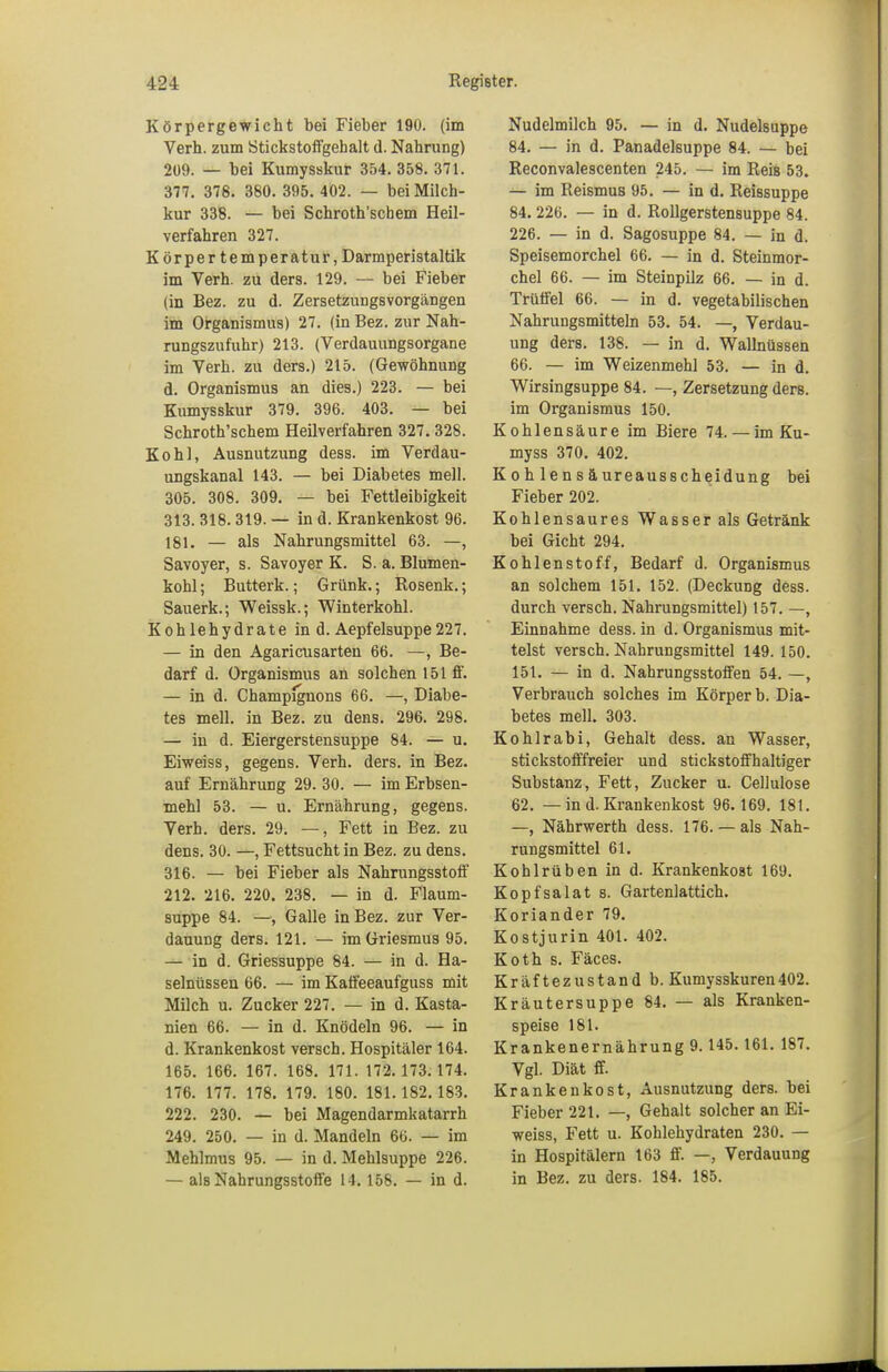 Körpergewicht bei Fieber 190. (im Verh. zum Stickstoffgehalt d. Nahrung) 209. — bei Kumysskur 354. 358. 371. 377. 378. 380. 395. 402. — bei Milch- kur 338. — bei Schroth'schem Heil- verfahren 327. Körpertemperatur, Darmperistaltik im Verh. zu ders. 129. — bei Fieber (in Bez. zu d. Zersetzungsvorgängen im Organismus) 27. (in Bez. zur Nah- rungszufuhr) 213. (Verdauungsorgane im Verh. zu ders.) 215. (Gewöhnung d. Organismus an dies.) 223. — bei Kumysskur 379. 396. 403. — bei Schroth'schem Heilverfahren 327. 328. Kohl, Ausnutzung dess. im Verdau- ungskanal 143. — bei Diabetes mell. 305. 308. 309. — bei Fettleibigkeit 313. 318. 319. — in d. Krankenkost 96. 181. — als Nahrungsmittel 63. —, Savoyer, s. Savoyer K. S. a. Blumen- kohl ; Butterk.; Grünk.; Rosenk.; Sauerk.; Weissk.; Winterkohl. Kohlehydrate in d. Aepfelsuppe227. — in den Agaricusarten 66. —, Be- darf d. Organismus an solchen 151 ff. — in d. Champignons 66. —, Diabe- tes mell. in Bez. zu dens. 296. 298. — in d. Eiergerstensuppe 84. — u. Eiweiss, gegens. Verh. ders. in Bez. auf Ernährung 29. 30. — im Erbsen- mehl 53. — u. Ernährung, gegens. Verh. ders. 29. —, Fett in Bez. zu dens. 30. —, Fettsucht in Bez. zu dens. 316. — bei Fieber als Nahrungsstoff 212. 216. 220. 238. — in d. Flaum- suppe 84. —, Galle in Bez. zur Ver- dauung ders. 121. — im Griesmus 95. — in d. Griessuppe 84. — in d. Ha- selnüssen 66. — im Kaffeeaufguss mit Milch u. Zucker 227. — in d. Kasta- nien 66. — in d. Knödeln 96. — in d. Krankenkost versch. Hospitäler 164. 165. 166. 167. 168. 171. 172.173.174. 176. 177. 178. 179. 180. 181.182. 183. 222. 230. — bei Magendarmkatarrh 249. 250. — in d. Mandeln 66. — im Mehlmus 95. — in d. Mehlsuppe 226. — als Nahrungsstoffe 14. 158. — in d. Nudelmilch 95. — in d. Nudelsuppe 84. — in d. Panadelsuppe 84. — bei Reconvalescenten 245. — im Reis 53. — im Reismus 95. — in d. Reissuppe 84.226. — in d. Rollgerstensuppe 84. 226. — in d. Sagosuppe 84. — in d. Speisemorchel 66. — in d. Steinmor- chel 66. — im Steinpilz 66. — in d. Trüffel 66. — in d. vegetabilischen Nahrungsmitteln 53. 54. —, Verdau- ung ders. 138. — in d. Wallnüssen 66. — im Weizenmehl 53. — in d. Wirsingsuppe 84. —, Zersetzung ders. im Organismus 150. Kohlensäure im Biere 74. — im Ku- myss 370. 402. Kohlensäureausscheidung bei Fieber 202. Kohlensaures Wasser als Getränk bei Gicht 294. Kohlenstoff, Bedarf d. Organismus an solchem 151. 152. (Deckung dess. durch versch. Nahrungsmittel) 157. —, Einnahme dess. in d. Organismus mit- telst versch. Nahrungsmittel 149. 150. 151. — in d. Nahrungsstoffen 54. —, Verbrauch solches im Körper b. Dia- betes mell. 303. Kohlrabi, Gehalt dess. an Wasser, stickstofffreier und stickstoffhaltiger Substanz, Fett, Zucker u. Cellulose 62. — in d. Krankenkost 96.169. 181. —, Nährwerth dess. 176. — als Nah- rungsmittel 61. Kohlrüben in d. Krankenkost 169. Kopfsalat s. Gartenlattich. Koriander 79. Kostjurin 401. 402. Koth s. Fäcea. Kräf tezustand b. Kumysskuren402. Kräutersuppe 84. — als Kranken- speise 181. Krankenernährung 9.145.161. 187. Vgl. Diät ff. Krankenkost, Ausnutzung ders. bei Fieber 221. —, Gehalt solcher an Ei- weiss, Fett u. Kohlehydraten 230. — in Hospitälern 163 ff. —, Verdauung in Bez. zu ders. 184. 185.