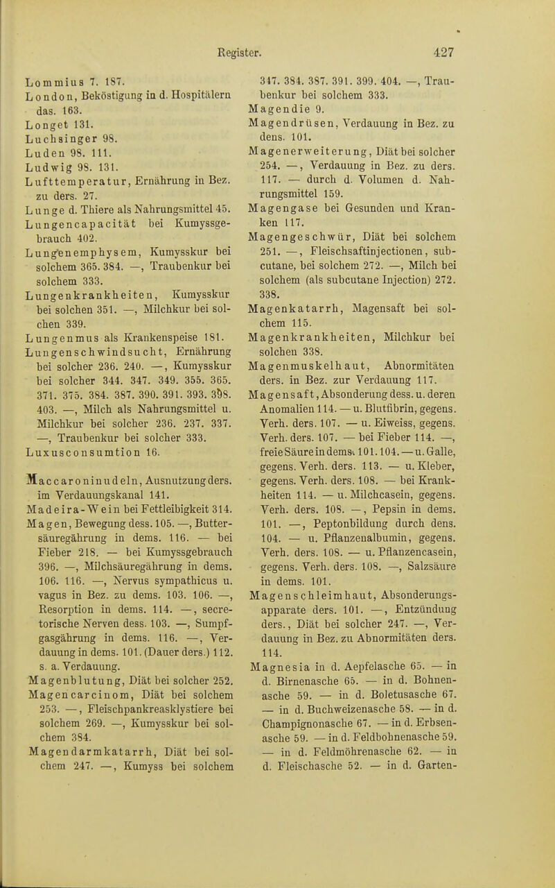 Lommius 7. 187. London, Beköstigung in d. Hospitälern das. 163. Longet 131. Luchsinger 98. Luden 98. 111. Ludwig 98. 131. Lufttemperatur, Ernährung in Bez. zu ders. 27. Lunge d. Thiere als Nahrungsmittel 45. Lungencapacität bei Kumyssge- brauch 402. Lung'enemphysem, Kumysskur bei solchem 365. 384. —, Traubenkur bei solchem 333. Lungenkrankheiten, Kumysskur bei solchen 351. —, Milchkur bei sol- chen 339. Lungenmus als Krankenspeise 181. Lungenschwindsucht, Ernährung bei solcher 236. 240. —, Kumysskur bei solcher 344. 347. 349. 355. 365. 371. 375. 384. 387. 390. 391. 393. 398. 403. —, Milch als Nahrungsmittel u. Milchkur bei solcher 236. 237. 337. —, Traubenkur bei solcher 333. Luxusconsumtion 16. M accaroninudeln, Ausnutzung ders. im Verdauungskanal 141. Madeira-Wein bei Fettleibigkeit 314. Magen, Bewegung dess. 105. —, Butter- säuregährung in dems. 116. — bei Fieber 218. — bei Kumyssgebrauch 396. —, Milchsäuregährung in dems. 106. 116. —, Nervus sympathicus u. vagus in Bez. zu dems. 103. 106. —, Resorption in dems. 114. —, secre- torische Nerven dess. 103. —, Sumpf- gasgährung in dems. 116. —, Ver- dauungin dems. 101. (Dauer ders.) 112. s. a. Verdauung. Magenblutung, Diät bei solcher 252. Magencarcinom, Diät bei solchem 253. —, Fleischpankreasklystiere bei solchem 269. —, Kumysskur bei sol- chem 384. Magendarmkatarrh, Diät bei sol- chem 247. —, Kumyss bei solchem 347. 384. 387. 391. 399. 404. —, Trau- benkur bei solchem 333. Magendie 9. Magendrüsen, Verdauung in Bez. zu dens. 101. Magenerweiterung, Diät bei solcher 254. —, Verdauung in Bez. zu ders. 117. — durch d. Volumen d. Nah- rungsmittel 159. Magengase bei Gesunden und Kran- ken 117. Magengeschwür, Diät bei solchem 251. —, Fleischsaftinjectionen, sub- cutane, bei solchem 272. —, Milch bei solchem (als subcutane Injection) 272. 338. Magenkatarrh, Magensaft bei sol- chem 115. Magenkrankheiten, Milchkur bei solchen 338. Magenmuskelhaut, Abnormitäten ders. in Bez. zur Verdauung 117. Magensaft, Absonderung dess. u. deren Anomalien 114. — u. Blutfibrin, gegens. Verh. ders. 107. — u. Eiweiss, gegens. Verh. ders. 107. — bei Fieber 114. —, freie Säure in dems. 101.104.—u. Galle, gegens. Verh. ders. 113. — u. Kleber, gegens. Verh. ders. 108. — bei Krank- heiten 114. —u. Milchcasein, gegens. Verh. ders. 108. —, Pepsin in dems. 101. —, Peptonbildung durch dens. 104. — u. Pflanzenalbumin, gegens. Verh. ders. 108. — u. Pflanzencasein, gegens. Verh. ders. 108. —, Salzsäure in dems. 101. Magenschleimhaut, Absonderungs- apparate ders. 101. —, Entzündung ders., Diät bei solcher 247. —, Ver- dauung in Bez. zu Abnormitäten ders. 114. Magnesia in d. Aepfelasche 65. — in d. Birnenasche 65. — in d. Bohnen- asche 59. — in d. Boletusasche 67. — in d. Buchweizenasche 58. — in d. Champignonasche 67. — in d. Erbsen- asche 59. — in d. Feldbohnenasche 59. — in d. Feldmöhrenasche 62. — in d. Fleischasche 52. — in d. Garten-