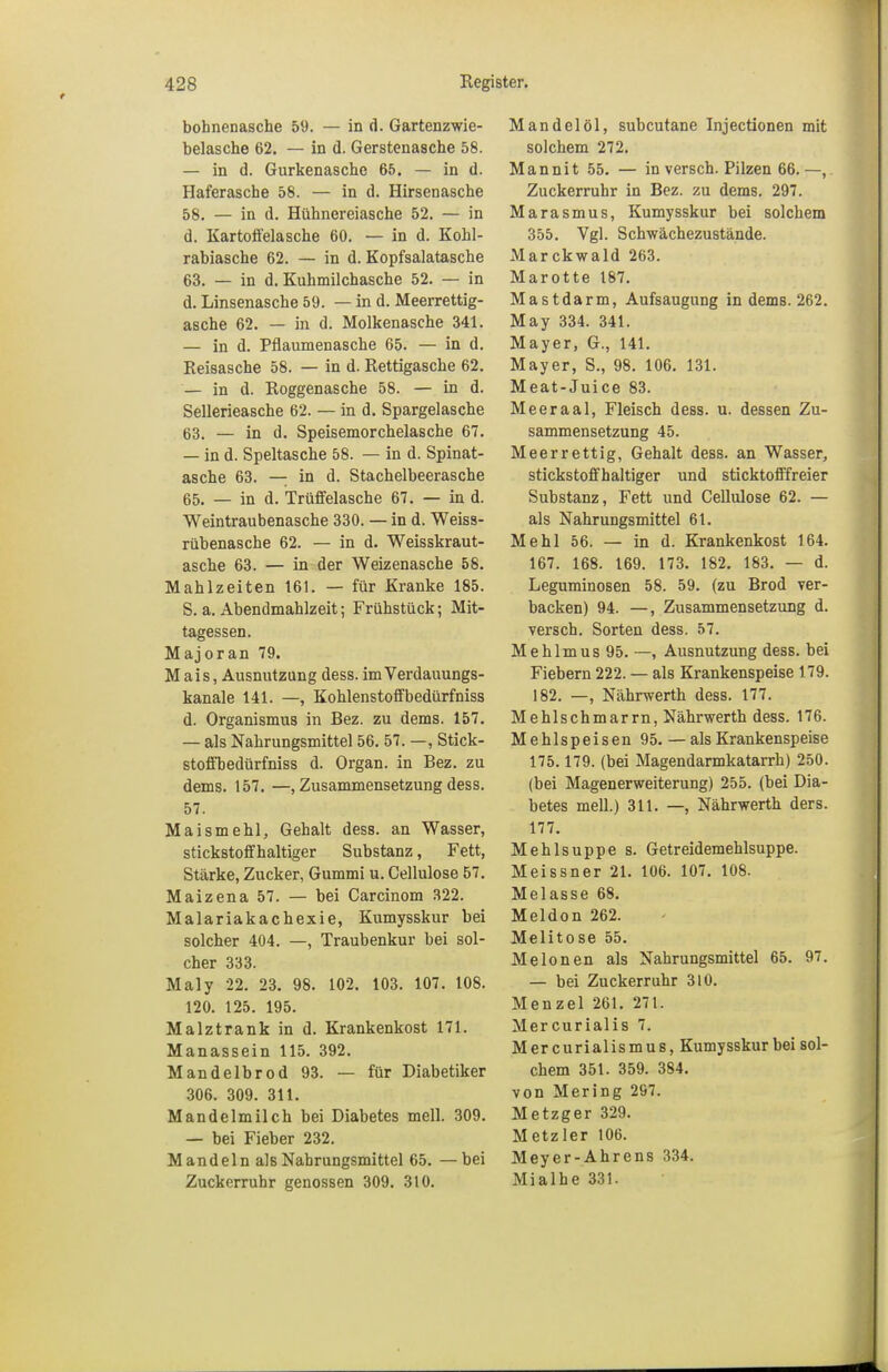 bohnenasche 59. — in d. Gartenzwie- belasche 62. — in d. Gerstenasche 58. — in d. Gurkenasche 65. — in d. Haferasche 58. — in d. Hirsenasche 58. — in d. Hühnereiasche 52. — in d. Kar toffela sehe 60. — in d. Kohl- rabiasche 62. — in d. Kopfsalatasche 63. — in d. Kuhmilchasche 52. — in d. Linsenasche 59. — in d. Meerrettig- asche 62. — in d. Molkenasche 341. — in d. Pflaumenasche 65. — in d. Reisasche 58. — in d. Rettigasche 62. — in d. Roggenasche 58. — in d. Sellerieasche 62. — in d. Spargelasche 63. — in d. Speisemorchelasche 67. — in d. Speltasche 58. — in d. Spinat- asche 63. — in d. Stachelbeerasche 65. — in d. Trüffelasche 67. — in d. Weintraubenasche 330. — in d. Weiss- rübenasche 62. — in d. Weisskraut- asche 63. — in der Weizenasche 58. Mahlzeiten 161. — für Kranke 185. S. a. Abendmahlzeit; Frühstück; Mit- tagessen. Majoran 79. Mais, Ausnutzung dess. imVerdauungs- kanale 141. —, Kohlenstoffbedürfniss d. Organismus in Bez. zu dems. 157. — als Nahrungsmittel 56. 57. —, Stick- stoffbedürfniss d. Organ, in Bez. zu dems. 157. —, Zusammensetzung dess. 57. Maismehl, Gehalt dess. an Wasser, stickstoffhaltiger Substanz, Fett, Stärke, Zucker, Gummi u. Cellulose 57. Maizena 57. — bei Carcinom 322. Malariakacbexie, Kumysskur bei solcher 404. —, Traubenkur bei sol- cher 333. Maly 22. 23. 98. 102. 103. 107. 108. 120. 125. 195. Malztrank in d. Krankenkost 171. Manassein 115. 392. Mandelbrod 93. — für Diabetiker 306. 309. 311. Mandelmilch bei Diabetes mell. 309. — bei Fieber 232. Mandeln als Nahrungsmittel 65. —bei Zuckerruhr genossen 309. 310. Mandelöl, subcutane Injectionen mit solchem 272. Mannit 55. — in versch. Pilzen 66.—, Zuckerruhr in Bez. zu dems. 297. Marasmus, Kumysskur bei solchem 355. Vgl. Schwächezustände. Marckwald 263. Marotte 187. Mastdarm, Aufsaugung in dems. 262. May 334. 341. Mayer, G., 141. Mayer, S., 98. 106. 131. Meat-Juice 83. Meeraal, Fleisch dess. u. dessen Zu- sammensetzung 45. Meerrettig, Gehalt dess. an Wasser, stickstoffhaltiger und sticktofffreier Substanz, Fett und Cellulose 62. — als Nahrungsmittel 61. Mehl 56. — in d. Krankenkost 164. 167. 168. 169. 173. 182. 183. — d. Leguminosen 58. 59. (zu Brod ver- backen) 94. —, Zusammensetzung d. versch. Sorten dess. 57. Mehlmus 95. —, Ausnutzung dess. bei Fiebern 222. — als Krankenspeise 179. 182. —, Nährwerth dess. 177. Mehlschmarrn, Nährwerth dess. 176. Mehlspeisen 95. — als Krankenspeise 175.179. (bei Magendarmkatarrh) 250. (bei Magenerweiterung) 255. (bei Dia- betes mell.) 311. —, Nährwerth ders. 177. Mehlsuppe s. Getreidemehlsuppe. Meissner 21. 106. 107. 108. Melasse 68. Meldon 262. Melitose 55. Melonen als Nahrungsmittel 65. 97. — bei Zuckerruhr 310. Menzel 261. 27t. Mercurialis 7. Mer curialismus, Kumysskur bei sol- chem 351. 359. 384. von Mering 297. Metzger 329. Metzler 106. Meyer-Ahrens 334. Mialhe 331.