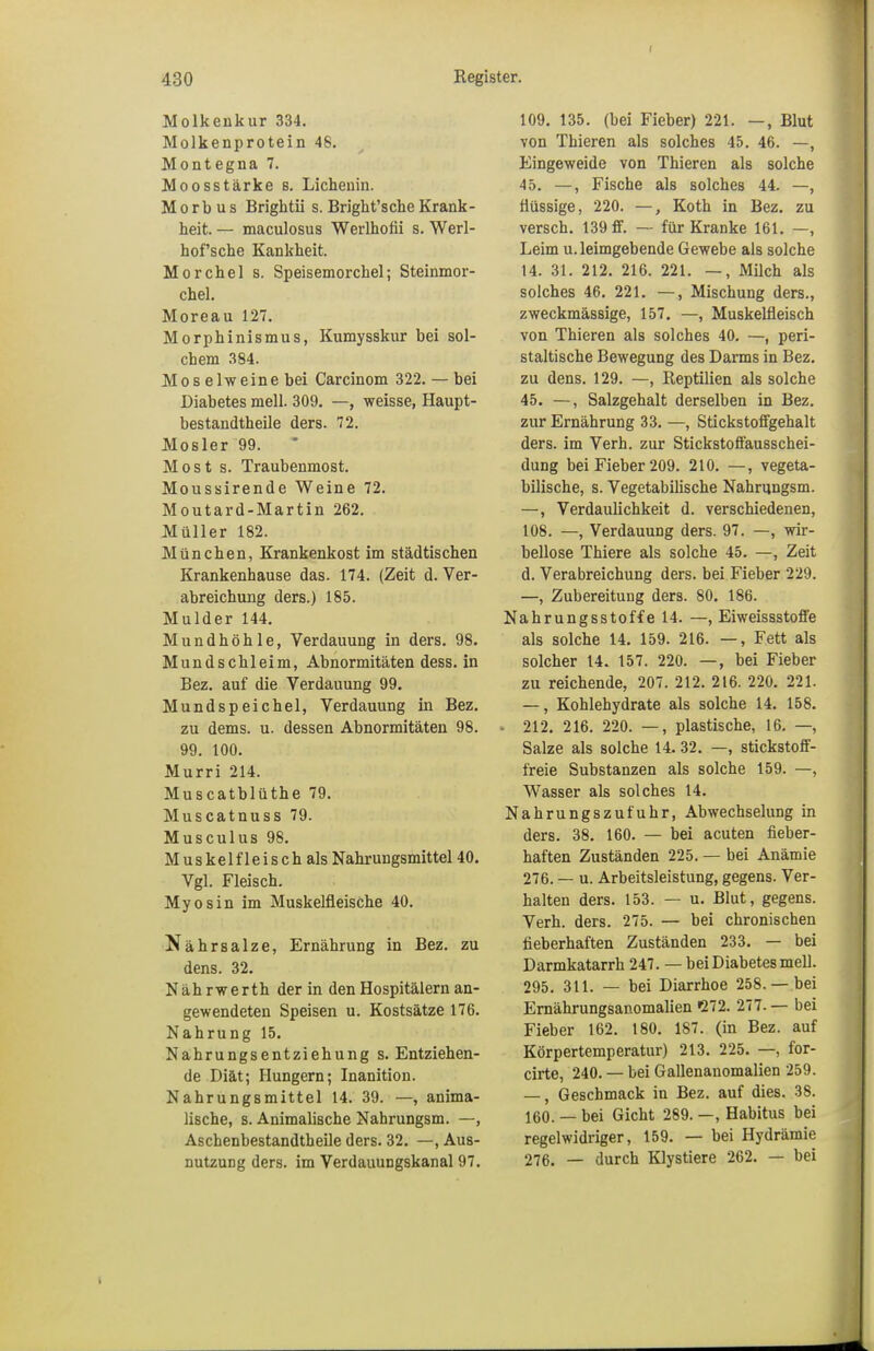 f Register. 430 Molkeukur 334. Molkenprotein 48. Montegna 7. Moosstärke s. Lichenin. Morbus Brightii s. Bright'sche Krank- heit. — maculosus Werlhofii s. Werl- hof'sche Kankkeit. Morchel s. Speisemorchel; Steinmor- chel. Moreau 127. Morphinismus, Kumysskur bei sol- chem 384. Mos elweine bei Carcinom 322. — bei Diabetes mell. 309. —, weisse, Haupt- bestandteile ders. 72. Mosler 99. Most s. Traubenmost. Moussirende Weine 72. Moutard-Martin 262. Müller 182. München, Krankenkost im städtischen Krankenhause das. 174. (Zeit d. Ver- abreichung ders.) 185. Mulder 144. Mundhöhle, Verdauung in ders. 98. Mundschleim, Abnormitäten dess. in Bez. auf die Verdauung 99. Mundspeichel, Verdauung in Bez. zu dems. u. dessen Abnormitäten 98. 99. 100. Murri 214. Muscatblüthe 79. Muscatnuss 79. Musculus 98. Muskelfleisch als Nahrungsmittel 40. Vgl. Fleisch. Myosin im Muskelfleische 40. Nährsalze, Ernährung in Bez. zu dens. 32. Nährwerth der in den Hospitälern an- gewendeten Speisen u. Kostsätze 176. Nahrung 15. Nahrungsentziehung s. Entziehen- de Diät; Hungern; Inanition. Nahrungsmittel 14. 39. —, anima- lische, s. Animalische Nahrungsm. —, Aschenbestandtheile ders. 32. —, Aus- nutzung ders. im Verdauungskanal 97. 109. 135. (bei Fieber) 221. —, Blut von Thieren als solches 45. 46. —, Eingeweide von Thieren als solche 45. —, Fische als solches 44. —, flüssige, 220. —, Koth in Bez. zu versch. 139 ff. — für Kranke 161. —, Leim u. leimgebende Gewebe als solche 14. 31. 212. 216. 221. —, Milch als solches 46. 221. —, Mischung ders., zweckmässige, 157. —, Muskelfleisch von Thieren als solches 40. —, peri- staltische Bewegung des Darms in Bez. zu dens. 129. —, Reptilien als solche 45. —, Salzgehalt derselben in Bez. zur Ernährung 33. —, Stickstoffgehalt ders. im Verh. zur Stickstoffausschei- dung bei Fieber 209. 210. —, vegeta- bilische, s. Vegetabilische Nahrungsm. —, Verdaulichkeit d. verschiedenen, 108. —, Verdauung ders. 97. —, wir- bellose Thiere als solche 45. —, Zeit d. Verabreichung ders. bei Fieber 229. —, Zubereitung ders. 80. 186. Nahrungsstoffe 14. —, Eiweissstoffe als solche 14. 159. 216. —, Fett als solcher 14. 157. 220. —, bei Fieber zu reichende, 207. 212. 216. 220. 221. —, Kohlehydrate als solche 14. 158. • 212. 216. 220. —, plastische, 16. —, Salze als solche 14.32. —, stickstoff- freie Substanzen als solche 159. —, Wasser als solches 14. Nahrungszufuhr, Abwechselung in ders. 38. 160. — bei acuten fieber- haften Zuständen 225. — bei Anämie 276. — u. Arbeitsleistung, gegens. Ver- halten ders. 153. — u. Blut, gegens. Verh. ders. 275. — bei chronischen fieberhaften Zuständen 233. — bei Darmkatarrh 247. — bei Diabetes mell. 295. 311. — bei Diarrhoe 258.—bei Ernährungsanomalien 272. 277. — bei Fieber 162. 180. 187. (in Bez. auf Körpertemperatur) 213. 225. —, for- cirte, 240. — bei Gallenanomalien 259. —, Geschmack in Bez. auf dies. 38. 160. — bei Gicht 289. —, Habitus bei regelwidriger, 159. — bei Hydrämie 276. — durch Klystiere 262. — bei