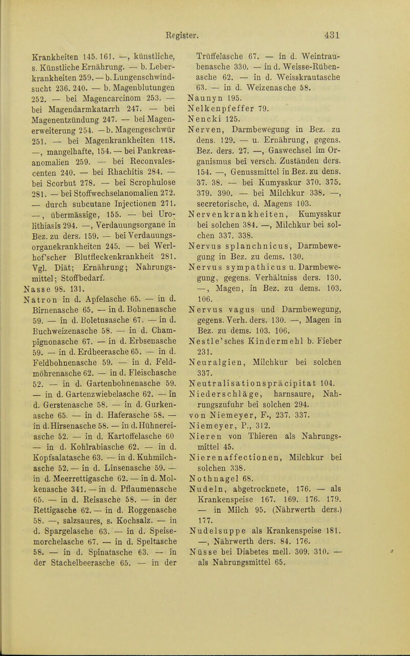 Krankheiten 145. 161. —, künstliche, s. Künstliche Ernährung. — b. Leber- krankheiten 259. — b. Lungenschwind- sucht 236. 240. — b. Magenblutungeu 252. — bei Magencarcinom 253. — bei Magendarmkatarrh 247. — bei Magenentzündung 247. — bei Magen- erweiterung 254. —b. Magengeschwür 25i. — bei Magenkrankheiten 118. —, mangelhafte, 154. — bei Pankreas- anomalien 259. — bei Reconvales- centen 240. — bei Rhachitis 284. — bei Scorbut 278. — bei Scrophulose 281. — bei Stoffwechselanomalien 272. — durch subcutane Injectionen 271. —, übermässige, 155. — bei Uro- lithiasis 294. —, Verdauungsorgane in Bez. zu ders. 159. — bei Verdauungs- organekrankheiten 245. — bei Werl- hofscher Blutfleckenkrankheit 281. Vgl. Diät; Ernährung; Nahrungs- mittel; Stoff bedarf. Nasse 98. 131. Natron in d. Apfelasche 65. — in d. Birnenasche 65. — in d. Bohnenasche 59. — in d. Boletusasche 67. — in d. Buchweizenasche 58. — in d. Cham- pignonasche 67. — in d. Erbsenasche 59. — in d. Erdbeerasche 65. — in d. Feldbohnenasche 59. — in d. Feld- möhrenasche 62. — in d. Fleischasche 52. — in d. Gartenbohnenasche 59. — in d. Gartenzwiebelasche 62. — in d. Gerstenasche 58. — in d. Gurken- asche 65. — in d. Haferasche 58. — in d. Hirsenasche 58. — in d. Hühnerei- asche 52. — in d. Kartoffelasche 60 — in d. Kohlrabiasche 62. — in d. Kopfsalatasche 63. — in d. Kuhmilch- asche 52. — in d. Linsenasche 59. — in d. Meerrettigasche 62. — in d. Mol- kenasche 341. — in d. Pflaumenasche 65. — in d. Reisasche 58. — in der Rettigasche 62. — in d. Roggenasche 58. —, salzsaures, s. Kochsalz. — in d. Spargelasche 63. — in d. Speise- morchelasche 67. — in d. Speltasche 58. — in d. Spinatasche 63. — in der Stachelbeerasche 65. — in der Trüffelasche 67. — in d. Weintrau- benasche 330. — in d. Weisse-Rüben- asche 62. — in d. Weisskrautasche 63. — in d. Weizenasche 58. Naunyn 195. Nelkenpfeffer 79. Nencki 125. Nerven, Darmbewegung in Bez. zu dens. 129. — u. Ernährung, gegens. Bez. ders. 27. —, Gaswechsel im Or- ganismus bei versch. Zuständen ders. 154. —, Genussmittel in Bez. zu dens. 37. 38. — bei Kumysskur 370. 375. 379. 390. — bei Milchkur 338. —, secretorische, d. Magens 103. Nervenkrankheiten, Kumysskur bei solchen 384. —, Milchkur bei sol- chen 337. 338. Nervus splanchnicus, Darmbewe- gung in Bez. zu dems. 130. Nervus sympathicus u. Darmbewe- gung, gegens. Verhältniss ders. 130. —, Magen, in Bez. zu dems. 103. 106. Nervus vagus und Darmbewegung, gegens. Verh. ders. 130. —, Magen in Bez. zu dems. 103. 106. Nestle'sches Kindermehl b. Fieber 231. Neuralgien, Milchkur bei solchen 337. Neutralisationspräcipitat 104. Niederschläge, harnsaure, Nah- rungszufuhr bei solchen 294. von Niemeyer, F., 237. 337. Niemeyer, P., 312. Nieren von Thieren als Nahrungs- mittel 45. Nierenaffectionen, Milchkur bei solchen 338. Nothnagel 68. Nudeln, abgetrocknete, 176. — als Krankenspeise 167. 169. 176. 179. — in Milch 95. (Nährwerth ders.) 177. Nudelsuppe als Krankenspeise 181. —, Nährwerth ders. 84. 176. Nüsse bei Diabetes mell. 309. 310. — als Nahrungsmittel 65.