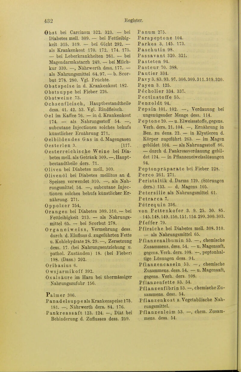 Obst bei Carcinom 322. 323. — bei Diabetes mell. 309. — bei Fettleibig- keit 315. 319. — bei Gicht 292. — als Krankenkost 170. 172. 174. 175. — bei Leberkrankheiten 261. — bei Magendarmkatarrh 249. — bei Milch- kur 339. —, Nährwerth dess. 177. — als Nahrungsmittel 64.97. — b. Scor- but 278. 280. Vgl. Früchte. Obst speise in d. Krankenkost 182. Obstsuppe bei Fieber 226. Obstweine 73. Ochsenfleisch, Hauptbestandtheile dess. 41. 42. 53. Vgl. Rindfleisch. Oel im Kaffee 76. — in d. Krankenkost 174. — als Nahrungsstoff 54. —, subcutane Injectionen solches behufs künstlicher Ernährung 271. Oelbildendes Gas in d.Magengasen Oesterlen 3. [117. Oesterreichische Weine bei Dia- betes mell. als Getränk 309. —haupt- bestandtheile ders. 71. Oliven bei Diabetes mell. 309. Olivenöl bei Diabetes mellitus an d. Speisen verwendet 310. —, als Nah- rungsmittel 54. —, subcutane Injec- tionen solches behufs künstlicher Er- nährung. 271. Oppolzer 254, Orangen bei Diabetes 309. 310.— bei Fettleibigkeit 213. — als Nahrungs- mittel 65. — bei Scorbut 278. Organeiweiss, Vermehrung dess. durch d. Einfluss d. zugeführten Fette u. Kohlehydrate 28. 29. —, Zersetzung dess. 17. (bei Nahrungsentziehung u. pathol. Zuständen) 18. (bei Fieber) 198. (Dass.) 202. Oribasius 6. Owsjarmikoff 392. Oxalsäure im Harn bei übermässiger Nahrungszufuhr 156. Palmer 306. Panadelsuppe als Krankenspeise 175. 181. —, Nährwerth ders. 84. 176. Pankreassaft 123. 124. —, Diät bei Behinderung d. Zuflusses dess. 259. Panum 275. Parapeptone 104. Parkes 3. 145. 173. Paschutin 98. Passavant 320. 321. Pasteten 94. Pasteur 70. 388. Pautier 331. Pavy 3. 83. 93. 97. 306.309.311.319.320. Payen 3. 125. P6cholier 334. 337. Pectinstoffe 55. Penzoldt 94. Pepsin 101. 102. —, Verdauung bei ungenügender Menge dess. 114. Peptone 20. — u. Eiweissstoffe, gegens. Verh. ders. 21.104. —, Ernährung in Bez. zu dens. 22. — in Klystieren d. Körper zugeführt 263. — im Magen gebildet 104. — als Nahrungsstoff 86. — durch d. Pankreasverdauung gebil- det 124. — in Pflanzeneiweisslösungen 94. Peptonpräparate bei Fieber 228. Perco 261. 271. Peristaltik d. Darms 129. (Störungen ders.) 133. — d. Magens 105. Petersilie als Nahrungsmittel 61. Petrarca 7. Petrequin 256. von Pettenkofer 3. 9. 25. 30. 85. • 145.148.149.150.151.154.299.300.303. Pfeffer 79. Pfirsiche bei Diabetes mell. 308. 310. — als Nahrungsmittel 65. Pflanzenalbumin 53. —, chemische Zusammens. dess. 54. — u. Magensaft, gegens. Verh. ders. 108. —, peptonhal- tige Lösungen dess. 91. Pflanzencasein 53. —, chemische Zusammens. dess. 54. — u. Magensaft, gegens. Verh. ders. 108. Pflanzenfette 53. 54. Pflanzenfibrin 53. —, chemische Zu- sammens. dess. 54. Pflanzenkost s. Vegetabilische Nah- rungsmittel. Pflanzenleim 53. —, ehem. Zusam- mens. dess. 54.