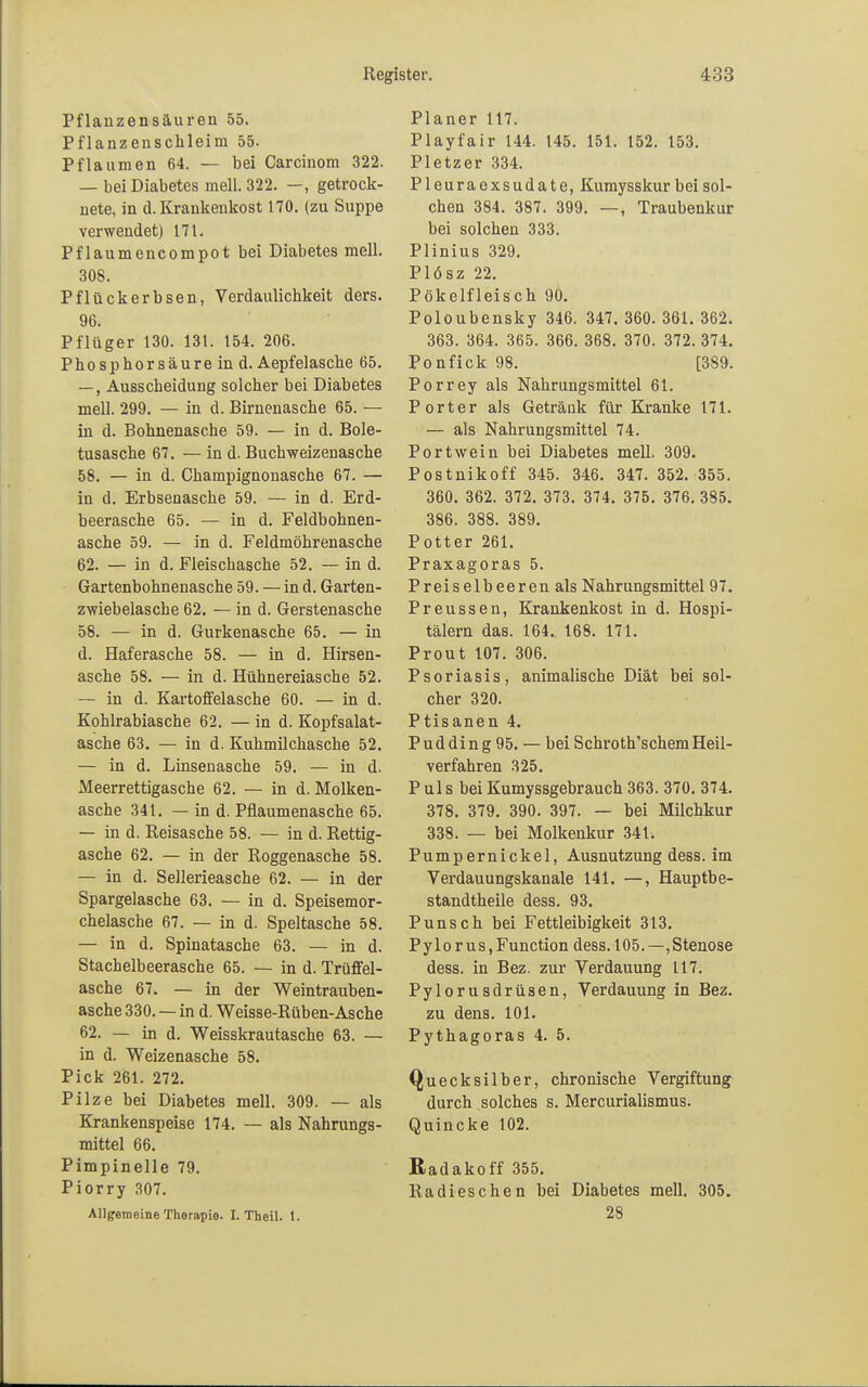 Pflauzensäuren 55. Pflanzenschleim 55. Pflaumen 64. — bei Carcinom 322. — bei Diabetes mell. 322. —, getrock- nete, in d. Krankenkost 170. (zu Suppe verwendet) 171. Pflaumencompot bei Diabetes mell. 308. Pflückerbsen, Verdaulichkeit ders. 96. Pflüger 130. 131. 154. 206. Phosphorsäure in d. Aepfelasche 65. —, Ausscheidung solcher bei Diabetes mell. 299. — in d. Birnenasche 65. — in d. Bohnenasche 59. — in d. Bole- tusasche 67. — in d. Buchweizenasche 58. — in d. Champignonasche 67. — in d. Erbsenasche 59. — in d. Erd- beerasche 65. — in d. Feldbohnen- asche 59. — in d. Feldmöhrenasche 62. — in d. Fleischasche 52. — in d. Gartenbohnenasche 59. — in d. Garten- zwiebelasche 62. — in d. Gerstenasche 58. — in d. Gurkenasche 65. — in d. Haferasche 58. — in d. Hirsen- asche 58. — in d. Hühnereiasche 52. — in d. Kartoffelasche 60. — in d. Kohlrabiasche 62. — in d. Kopfsalat- asche 63. — in d. Kuhmilchasche 52. — in d. Linsenasche 59. — in d. Meerrettigasche 62. — in d. Molken- asche 341. — in d. Pfiaumenasche 65. — in d. Reisasche 58. — in d. Rettig- asche 62. — in der Roggenasche 58. — in d. Sellerieasche 62. — in der Spargelasche 63. — in d. Speisemor- chelasche 67. — in d. Speltasche 58. — in d. Spinatasche 63. — in d. Stachelbeerasche 65. — in d. Trüffel- asche 67. — in der Weintrauben- asche 330. — in d. Weisse-Rüben-Asche 62. — in d. Weisskrautasche 63. — in d. Weizenasche 58. Pick 261. 272. Pilze bei Diabetes mell. 309. — als Krankenspeise 174. — als Nahrungs- mittel 66. Pimpinelle 79. Piorry 307. Allgemeine Therapie. I. Theil. 1. Planer 117. Playfair 144. 145. 151. 152. 153. Pietzer 334. Pleuraexsudate, Kumysskur bei sol- chen 384. 387. 399. —, Traubenkur bei solchen 333. Plinius 329. Plösz 22. Pökelfleisch 90. Poloubensky 346. 347. 360. 361. 362. 363. 364. 365. 366. 368. 370. 372. 374. Ponfick 98. [389. Porrey als Nahrungsmittel 61. Porter als Getränk für Kranke 171. — als Nahrungsmittel 74. Portwein bei Diabetes mell. 309. Postnikoff 345. 346. 347. 352. 355. 360. 362. 372. 373. 374. 375. 376. 385. 386. 388. 389. Potter 261. Praxagoras 5. Preiselbeeren als Nahrungsmittel 97. Preussen, Krankenkost in d. Hospi- tälern das. 164.. 168. 171. Prout 107. 306. Psoriasis, animalische Diät bei sol- cher 320. Ptisanen 4. Pudding 95. — bei Schroth'schem Heil- verfahren 325. P ul s bei Kumyssgebrauch 363. 370. 374. 378. 379. 390. 397. — bei Milchkur 338. — bei Molkenkur 341. Pumpernickel, Ausnutzung dess. im Verdauungskanale 141. —, Hauptbe- standteile dess. 93. Punsch bei Fettleibigkeit 313. P y 1 o r us, Function dess. 105.—,Stenose dess. in Bez. zur Verdauung 117. Pylorusdrüsen, Verdauung in Bez. zu dens. 101. Pythagoras 4. 5. Quecksilber, chronische Vergiftung durch solches s. Mercurialismus. Quincke 102. Radakoff 355. Radieschen bei Diabetes mell. 305. 28