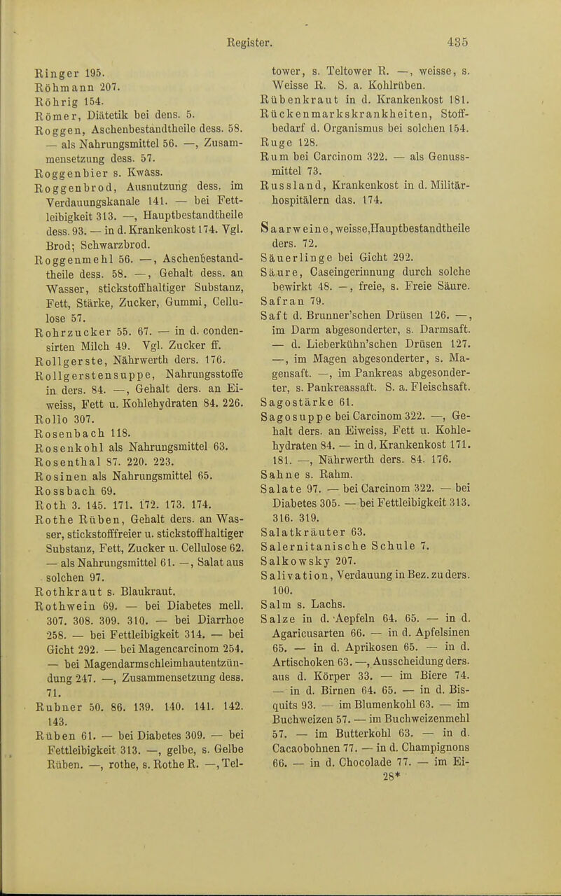 Ringer 195. Röhmann 207. Röhrig 154. Römer, Diätetik bei dens. 5. Roggen, Aschenbestandtheile dess. 58. — als Nahrungsmittel 56. —, Zusam- mensetzung dess. 57. Roggenbier s. Kwäss. Roggenbrod, Ausnutzung dess. im Verdauungskanale 141. — bei Fett- leibigkeit 313. —, Hauptbestandteile dess. 93. — in d. Krankenkost 174. Vgl. Brod; Schwarzbrod. Roggenmehl 56. —, Aschenbestand- theile dess. 58. —, Gehalt dess. an Wasser, stickstoffhaltiger Substanz, Fett, Stärke, Zucker, Gummi, Cellu- lose 57. Rohrzucker 55. 67. — in d. conden- sirten Milch 49. Vgl. Zucker ff. Rollgerste, Nährwerth ders. 176. Rollgerstensuppe, Nahrungsstoffe in ders. 84. —, Gehalt ders. an Ei- weiss, Fett u. Kohlehydraten 84. 226. Rollo 307. Rosenbach 118. Rosenkohl als Nahrungsmittel 63. Rosenthal 87. 220. 223. Rosinen als Nahrungsmittel 65. Rossbach 69. Roth 3. 145. 171. 172. 173. 174. Rothe Rüben, Gehalt ders. an Was- ser, stickstofffreier u. stickstoffhaltiger Substanz, Fett, Zucker u. Cellulose 62. — als Nahrungsmittel 61. —, Salat aus solchen 97. Rothkraut s. Blaukraut. Rothwein 69. — bei Diabetes mell. 307. 308. 309. 310. — bei Diarrhoe 258. — bei Fettleibigkeit 314. — bei Gicht 292. — bei Magencarcinom 254. — bei Magendarmschleimhautentzün- dung 247. —, Zusammensetzung dess. 71. Rubner 50. 86. 139. 140. 141. 142. 143. Rüben 61. — bei Diabetes 309. — bei Fettleibigkeit 313. —, gelbe, s. Gelbe Rüben. —, rothe, s. Rothe R. —.Tel- tower, s. Teltower R. —, weisse, s. Weisse R. S. a. Kohlrüben. Rübenkraut in d. Krankenkost 181. Rückenmarkskrankheiten, Stoff- bedarf d. Organismus bei solchen 154. Rüge 128. Rum bei Carcinom 322. — als Genuss- mittel 73. R u s s 1 a n d, Krankenkost in d. Militär- hospitälern das. 174. Saarweine, weisse.Hauptbestandtheile ders. 72. Säuerlinge bei Gicht 292. Säure, Caseingerinnung durch solche bewirkt 48. —, freie, s. Freie Säure. Safran 79. Saft d. Brunner'schen Drüsen 126. —, im Darm abgesonderter, s. Darmsaft. — d. Lieberkühn'schen Drüsen 127. —, im Magen abgesonderter, s. Ma- gensaft. —, im Pankreas abgesonder- ter, s. Pankreassaft. S. a. Fleischsaft. Sagostärke 61. Sagosupp e bei Carcinom 322. —, Ge- halt ders. an Eiweiss, Fett u. Kohle- hydraten 84. — in d. Krankenkost 171. 181. —, Nährwerth ders. 84. 176. Sahne s. Rahm. Salate 97. — bei Carcinom 322. — bei Diabetes 305. — bei Fettleibigkeit 313. 316. 319. Salatkräuter 63. Salernitanische Schule 7. Salkowsky 207. Salivation, Verdauung in Bez. zu ders. 100. Salm s. Lachs. Salze in d. Aepfeln 64. 65. — in d. Agaricusarten 66. — in d. Apfelsinen 65. — in d. Aprikosen 65. — in d. Artischoken 63. —. Ausscheidung ders. aus d. Körper 33. — im Biere 74. — in d. Birnen 64. 65. — in d. Bis- quits 93. — im Blumenkohl 63. — im Buchweizen 57. — im Buchweizenmehl 57. — im Butterkohl 63. — in d. Cacaobohnen 77. — in d. Champignons 66. — in d. Chocolade 77. — im Ei- 28*