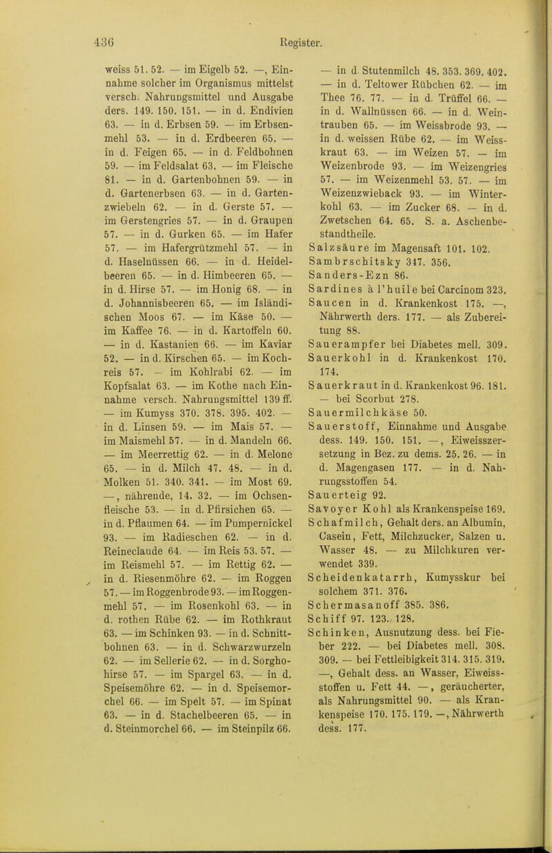 weiss 51. 52. — im Eigelb 52. —, Ein- nahme solcher im Organismus mittelst versch. Nahrungsmittel und Ausgabe ders. 149. 150. 151. — in d. Endivien 63. — in d. Erbsen 59. — im Erbsen- mehl 53. — in d. Erdbeeren 65. — in d. Feigen 65. — in d. Feldbohnen 59. — im Feldsalat 63. — im Fleische 81. — in d. Gartenbohnen 59. — in d. Gartenerbsen 63. — in d. Garten- zwiebeln 62. — in d. Gerste 57. — im Gerstengries 57. — in d. Graupen 57. — in d. Gurken 65. — im Hafer 57. — im Hafergrützmehl 57. — in d. Haselnüssen 66. — in d. Heidel- beeren 65. — in d. Himbeeren 65. — in d. Hirse 57. — im Honig 68. — in d. Johannisbeeren 65. — im Isländi- schen Moos 67. — im Käse 50. — im Kaffee 76. — in d. Kartoffeln 60. — in d. Kastanien 66. — im Kaviar 52. — in d. Kirschen 65. — im Koch- reis 57. — im Kohlrabi 62. — im Kopfsalat 63. — im Kothe nach Ein- nahme versch. Nahrungsmittel 139 ff. — im Kumyss 370. 378. 395. 402. — in d. Linsen 59. — im Mais 57. — im Maismehl 57. — in d. Mandeln 66. — im Meerrettig 62. — in d. Melone 65. — in d. Milch 47. 48. — in d. Molken 51. 340. 341. — im Most 69. —, nährende, 14. 32. — im Ochsen- fleische 53. — in d. Pfirsichen 65. — in d. Pflaumen 64. — im Pumpernickel 93. — im Radieschen 62. — in d. Reineclaude 64. — im Reis 53. 57. — im Reismehl 57. — im Rettig 62. — , in d. Riesenmöhre 62. — im Roggen 57. — im Roggenbrode 93. — imRoggen- mehl 57. — im Rosenkohl 63. — in d. rothen Rübe 62. — im Rothkraut 63. — im Schinken 93. — in d. Schnitt- bohnen 63. — in d. Schwarzwurzeln 62. — im Sellerie 62. — in d. Sorgho- hirse 57. — im Spargel 63. — in d. Speisemöhre 62. — in d. Speisemor- chel 66. — im Spelt 57. — im Spinat 63. — in d. Stachelbeeren 65. — in d. Steinmorchel 66. — im Steinpilz 66. — in d. Stutenmilch 48. 353. 369. 402. — in d. Teltower Rübchen 62. — im Thee 76. 77. — in d. Trüffel 66. — in d. Wallnüssen 66. — in d. Wein- trauben 65. — im Weissbrode 93. — in d. weissen Rübe 62. — im Weiss- kraut 63. — im Weizen 57. — im Weizenbrode 93. — im Weizengries 57. — im Weizenmehl 53. 57. — im Weizenzwieback 93. — im Winter- kohl 63. — im Zucker 68. — in d. Zwetschen 64. 65. S. a. Aschenbe- standtheile. Salzsäure im Magensaft 101. 102. Sambrschitsky 317. 356. Sanders-Ezn 86. Sardines a l'huile beiCarcinom 323. Saucen in d. Krankenkost 175. —, Nährwerth ders. 177. — als Zuberei- tung 88. Sauerampfer bei Diabetes mell. 309. Sauerkohl in d. Krankenkost 170. 174. Sauerkraut in d. Krankenkost 96. 181. — bei Scorbut 278. Sauermilchkäse 50. Sauerstoff, Einnahme und Ausgabe dess. 149. 150. 151. —, Eiweisszer- setzung in Bez. zu dems. 25. 26. — in d. Magengasen 177. — in d. Nah- rungsstoffen 54. Sauerteig 92. Savoyer Kohl als Krankenspeise 169. S chaf mil ch, Gehalt ders. an Albumin, Gasein, Fett, Milchzucker, Salzen u. Wasser 48. — zu Milchkuren ver- wendet 339. Scheidenkatarrh, Kumysskur bei solchem 371. 376. Schermasanoff 385. 386. Schiff 97. 123.- 128. Schinken, Ausnutzung dess. bei Fie- ber 222. — bei Diabetes mell. 308. 309. — bei Fettleibigkeit 314. 315. 319. —, Gehalt dess. an Wasser, Eiweiss- stoffen u. Fett 44. —, geräucherter, als Nahrungsmittel 90. — als Kran- kenspeise 170. 175.179. —.Nährwerth dess. 177.