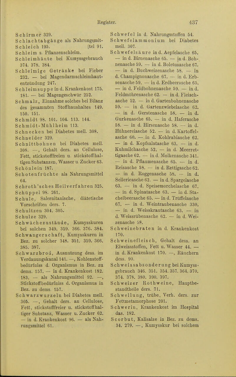 Schirm er 329. Schlachtabgänge als Nahrungsmit- Schleich 195. [tel 91. Schleim s. Pflanzenschleim. Schleimhäute bei Kumyssgebrauch 374. 378. 384. Schleimige Getränke bei Fieber 232. — bei Magendarmschleimhaut- entzündung 247. Schleimsuppe in d. Krankenkost 175. 181. — bei Magengeschwür 252. Schmalz, Einnahme solches bei Bilanz des gesammten Stoffhaushaltes 149. 150. 151. Schmidt 98. 101. 104. 113. 144. Schmidt-Mühlheim 113. Schnecken bei Diabetes mell. 308. Schneider 329. Schnittbohnen bei Diabetes mell. 308. —, Gehalt ders. an Cellulose, Fett, stickstofffreien u. stickstoffhal- tigen Substanzen, Wasser u. Zucker 63. Schönlein 187. Schotenfrüchte als Nahrungsmittel 64. Schroth'sches Heilverfahren 325. Schüppel 98. 261. Schule, Salernitanische, diätetische Vorschriften ders. 7. Schultzen 304. 305. Schulze 329. Schwächezustände, Kumysskuren bei solchen 349. 359. 366. 376. 384. Schwangerschaft, Kumysskuren in Bez. zu solcher 348. 351. 359. 366. 385. 387. Schwarzbroa, Ausnutzung dess. im Verdauungskanal 141. —, Kohlenstoff- bedürfniss d. Organismus in Bez. zu dems. 157. — in d. Krankenkost 182. 183. — als Nahrungsmittel 92. —, Stickstoffbedürfniss d. Organismus in Bez. zu dems. 157. Schwarzwurzeln bei Diabetes mell. 305. —, Gehalt ders. an Cellulose, Fett, stickstofffreier u. stickstoffhal- tiger Substanz, Wasser u. Zucker 62. — in d. Krankenkost 96. — als Nah- rungsmittel 61. Schwefel in d. Nahrungsstoffen 54. Schwefelammonium bei Diabetes mell. 307. Schwefelsäure in d. Aepfelasche 65. — in d. Birnenasche 65. — in d. Boh- nenasche 59. — in d. Boletusasche 67. — in d. Buchweizenasche 58. — in d. Champignonasche 67. — in d. Erb- senasche 59. — in d. Erdbeerasche 65. — in d. Feldbohnenasche 59. — in d. Feldmöhrenasche 62. — in d. Fleisch- asche 52. — in d. Gartenbohnenasche 59. — in d. Gartenzwiebelasche 62. — in d. Gerstenasche 58. — in d. Gurkenasche 65. — in d. Haferasche 58. — in d. Hirsenasche 58. — in d. Hühnereiasche 52. — in d. Kartoffel- asche 60. — in d. Kohlrabiasche 62. — in d. Kopfsalatasche 63. — in d. Kuhmilchasche 52. — in d. Meerret- tigasche62. — in d. Molkenasche 341. — in d. Pflaumenasche 65. — in d. Reisasche 58. — in d. Rettigasche 62. — in d. Roggenasche 58. — in d. Sellerieasche 62. — in d. Spargelasche 63. — in d. Speisemorchelasche 67. — in d. Spinatasche 63. — in d. Sta- chelbeerasche 65. — in d. Trüffelasche 67. — in d. Weintraubenasche 330. — in d. Weisskrautasche 63. — in d. Weässrübenasche 62. — in d. Wei- zenasche 58. Schweinebraten in d. Krankenkost 170. Schweinefleisch, Gehalt dess. an Eiweissstoffen, Fett u. Wasser 44. — in d. Krankenkost 170. —, Räuchern dess. 90. Sch weissabsonderung bei Kumyss- gebrauch 346. 351. 354. 357. 364. 370. 374. 378. 380. 390. 397. Schweizer Rothweine, Hauptbe- standteile ders. 71. Schwellung, trübe, Verh. ders. zur Fettmetamorphose 201. Schwerin, Krankenkost im Hospital das. 182. Scorbut, Kalisalze in Bez. zu dems. 34. 279. —, Kumysskur bei solchem