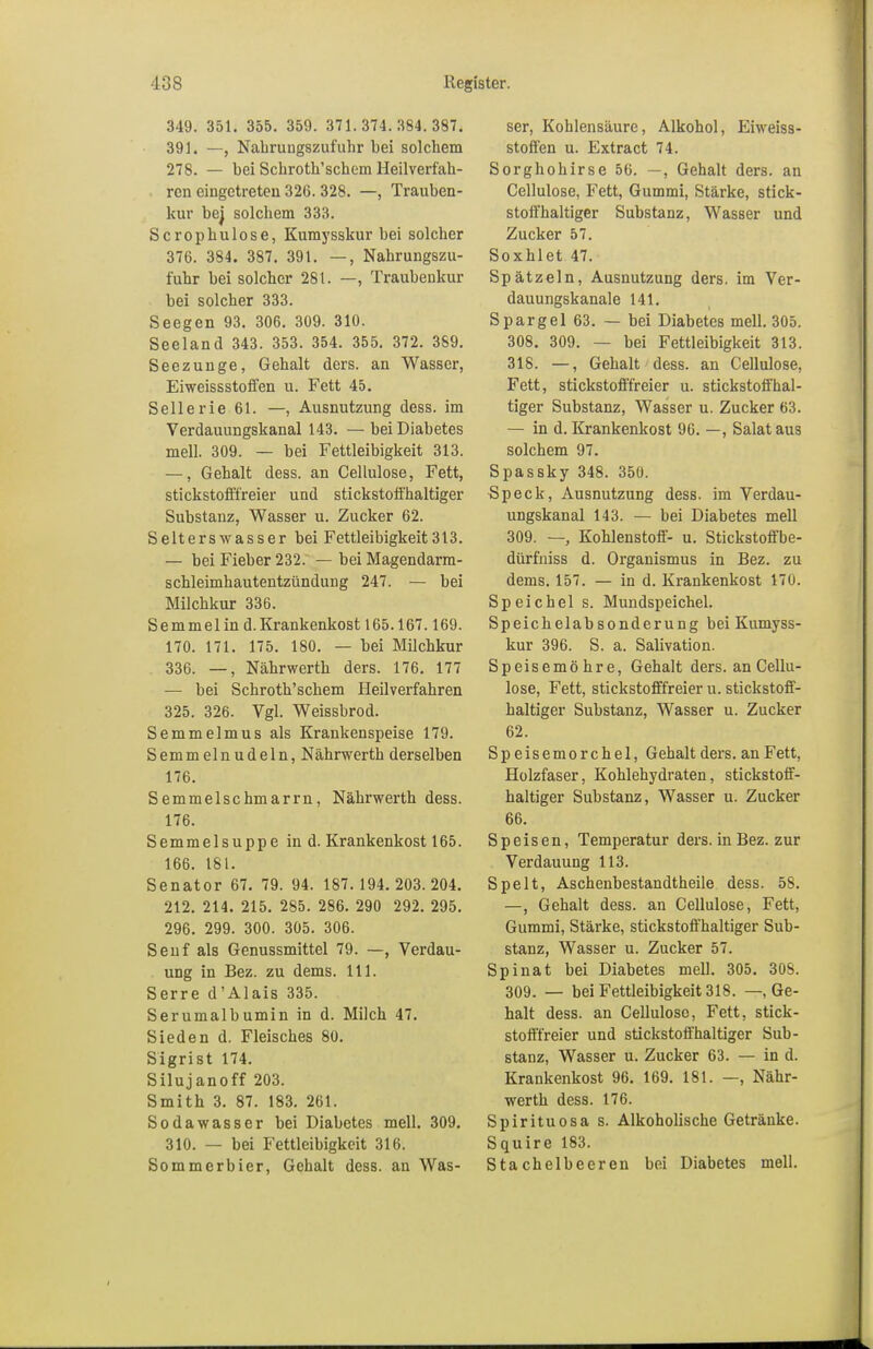 349. 351. 355. 359. 371.374.384.387. 391. —, Nahrungszufuhr bei solchem 278. — bei Schroth'schem Heilverfah- ren eingetreten 326. 328. —, Trauben- kur bej solchem 333. Scrophulose, Kumysskur bei solcher 376. 384. 387. 391. —, Nahrungszu- fuhr bei solcher 281. —, Traubenkur bei solcher 333. Seegen 93. 306. 309. 310. Seeland 343. 353. 354. 355. 372. 389. Seezunge, Gehalt ders. an Wasser, Eiweissstoffen u. Fett 45. Sellerie 61. —, Ausnutzung dess. im Verdauungskanal 143. —bei Diabetes mell. 309. — bei Fettleibigkeit 313. —, Gehalt dess. an Cellulose, Fett, stickstofffreier und stickstoffhaltiger Substanz, Wasser u. Zucker 62. Selterswasser bei Fettleibigkeit313. — bei Fieber 232. — bei Magendarm- schleimhautentzündung 247. — bei Milchkur 336. Semmel in d. Krankenkost 165.167.169. 170. 171. 175. 180. — bei Milchkur 336. —, Nährwerth ders. 176. 177 — bei Schroth'schem Heilverfahren 325. 326. Vgl. Weissbrod. Semmelmus als Krankenspeise 179. Semmelnudeln, Nährwerth derselben 176. Semmelschmarrn, Nährwerth dess. 176. Semmelsuppe in d. Krankenkost 165. 166. 181. Senator 67. 79. 94. 187.194. 203.204. 212. 214. 215. 285. 286. 290 292. 295. 296. 299. 300. 305. 306. Senf als Genussmittel 79. —, Verdau- ung in Bez. zu dems. 111. Serre d'Alais 335. Serumalbumin in d. Milch 47. Sieden d. Fleisches 80. Sigrist 174. Silujanoff 203. Smith 3. 87. 183. 261. Sodawasser bei Diabetes mell. 309. 310. — bei Fettleibigkeit 316. Sommerbier, Gehalt dess. an Was- ser, Kohlensäure, Alkohol, Eiweiss- stoffen u. Extract 74. Sorghohirse 56. —, Gehalt ders. an Cellulose, Fett, Gummi, Stärke, stick- stoffhaltiger Substanz, Wasser und Zucker 57. Soxhlet 47. Sp ätz ein, Ausnutzung ders. im Ver- dauungskanale 141. Spargel 63. — bei Diabetes mell. 305. 308. 309. — bei Fettleibigkeit 313. 318. —, Gehalt dess. an Cellulose, Fett, stickstofffreier u. stickstoffhal- tiger Substanz, Wasser u. Zucker 63. — in d. Krankenkost 96. —, Salat aus solchem 97. Spassky 348. 350. Speck, Ausnutzung dess. im Verdau- ungskanal 143. — bei Diabetes mell 309. — Kohlenstoff- u. Stickstoffbe- dürfniss d. Organismus in Bez. zu dems. 157. — in d. Krankenkost 170. Speichel s. Mundspeichel. Speichelabsonderung bei Kumyss- kur 396. S. a. Salivation. Speisemöhre, Gehalt ders. an Cellu- lose, Fett, stickstofffreier u. stickstoff- haltiger Substanz, Wasser u. Zucker 62. Sp eisemorchel, Gehalt ders. an Fett, Holzfaser, Kohlehydraten, stickstoff- haltiger Substanz, Wasser u. Zucker 66. Speisen, Temperatur ders. in Bez. zur Verdauung 113. Spelt, Aschenbestandtheile dess. 58. —, Gehalt dess. an Cellulose, Fett, Gummi, Stärke, stickstoffhaltiger Sub- stanz, Wasser u. Zucker 57. Spinat bei Diabetes mell. 305. 308. 309. — bei Fettleibigkeit 318. — Ge- halt dess. an Cellulose, Fett, stick- stofffreier und stickstoffhaltiger Sub- stanz, Wasser u. Zucker 63. — in d. Krankenkost 96. 169. 181. —, Nähr- werth dess. 176. Spirituosa s. Alkoholische Getränke. Squire 183. Stachelbeeren bei Diabetes mell.