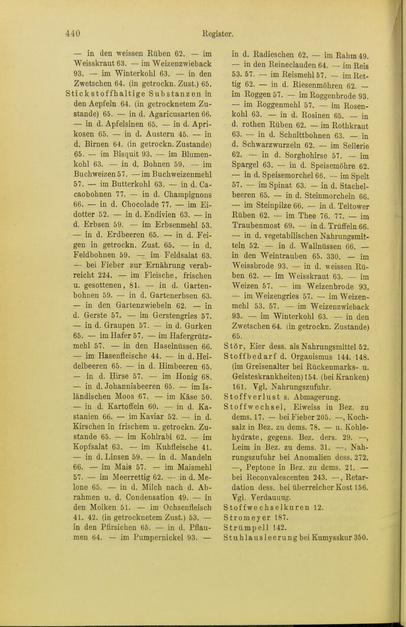 — in den weissen Rüben 62. — im Weisskraut 63. — im Weizenzwieback 93. — im Winterkobl 63. — in den Zwetschen 64. (in getrockn. Zust.) 65. Stickstoffhaltige Substanzen in den Aepfeln 64. (in getrocknetem Zu- stande) 65. — in d. Agaricusarten 66. — in d. Apfelsinen 65. — in d. Apri- kosen 65. — in d. Austern 45. — in d. Birnen 64. (in getrockn. Zustande) 65. — im Bisquit 93. — im Blumen- kohl 63. — in d. Bohnen 59. — im Buchweizen57. —im Bucbweizenmehl 57. — im Butterkohl 63. — in d. Ca- caobohnen 77. — in d. Champignons 66. — in d. Chocolade 77. — im Ei- dotter 52. — in d. Endivien 63. — in d. Erbsen 59. — im Erbsenmehl 53. — in d. Erdbeeren 65. — in d. Fei- gen in getrockn. Zust. 65. — in d. Feldbohnen 59. — im Feldsalat 63. — bei Fieber zur Ernährung verab- reicht 224. — im Fleische, frischen u. gesottenen, 81. — in d. Garten- bohnen 59. — in d. Gartenerbsen 63. — in den Gartenzwiebeln 62. — in d. Gerste 57. — im Gerstengries 57. — in d. Graupen 57. — in d. Gurken 65. — im Hafer 57. —im Hafergrütz- mehl 57. — in den Haselnüssen 66. — im Hasenfieische 44. — in d. Hei- delbeeren 65. — in d. Himbeeren 65. — in d. Hirse 57. — im Honig 68. — in d. Johannisbeeren 65. — im Is- ländischen Moos 67. — im Käse 50. — in d. Kartoffeln 60. — in d. Ka- stanien 66. — im Kaviar 52. — in d. Kirschen in frischem u. getrockn. Zu- stande 65. — im Kohlrabi 62. — im Kopfsalat 63. — im Kuhfleische 41. — in d. Linsen 59. — in d. Mandeln 66. — im Mais 57. — im Maismehl 57. — im Meerrettig 62. — in d. Me- lone 65. — in d. Milch nach d. Ab- rahmen u. d. Condensation 49. — in den Molken 51. — im Ochsenfleisch 41. 42. (in getrocknetem Zust.) 53. — in den Pfirsichen 65. — in d. Pflau- men 64. — im Pumpernickel 93. — in d. Radieschen 62. — im Rahm 49. — in den Reineclauden 64. — im Reis 53. 57. — im Reismehl 57. — im Ret- tig 62. — in d. Riesenmöhren 62. — im Roggen 57. — im Roggenbrode 93. — im Roggenmehl 57. — im Rosen- kohl 63. — in d. Rosinen 65. — in d. rothen Rüben 62. — im Rothkraut 63. — in d. Schnittbohnen 63. — in d. Schwarzwurzeln 62. — im Sellerie 62. — in d. Sorghohirse 57. — im Spargel 63. — in d. Speisemöhre 62. — in d. Speisemorchel 66. — im Spelt 57. — im Spinat 63. — in d. Stachel- beeren 65. — in d. Steinmorcheln 66. — im Steinpilze 66. — in d. Teltower Rüben 62. — im Thee 76. 77. — im Traubenmost 69. — in d. Trüffeln 66. — in d. vegetabilischen Nahrungsmit- teln 52. — in d. Wallnüssen 66. — in den Weintrauben 65. 330. — im Weissbrode 93. — in d. weissen Rü- ben 62. — im Weisskraut 63. — im Weizen 57. — im Weizenbrode 93. — im Weizengries 57. — im Weizen- mehl 53. 57. — im Weizenzwieback 93. — im Winterkohl 63. — in den Zwetschen 64. (in getrockn. Zustande) 65. Stör, Eier dess. als Nahrungsmittel 52. Stoffbedarf d. Organismus 144. 148. (im Greisenalter bei Rückenmarks- u. Geisteskrankheiten) 154. (bei Kranken) 161. Vgl. Nahrungszufuhr. Stoffverlust s. Abmagerung. Stoffwechsel, Eiweiss in Bez. zu dems. 17. — bei Fieber 205. —, Koch- salz in Bez. zu dems. 78. — u. Kohle- hydrate, gegens. Bez. ders. 29. —, Leim in Bez. zu dems. 31. —, Nah- rungszufuhr bei Anomalien dess. 272. —, Peptone in Bez. zu dems. 21. — bei Reconvalescenten 243. —, Retar- dation dess. bei überreicher Kost 156. Vgl. Verdauung. Stoffwechselkuren 12. Stromeyer 187. Strümpell 142. Stuhlausleerungbei Kumysskur 350.