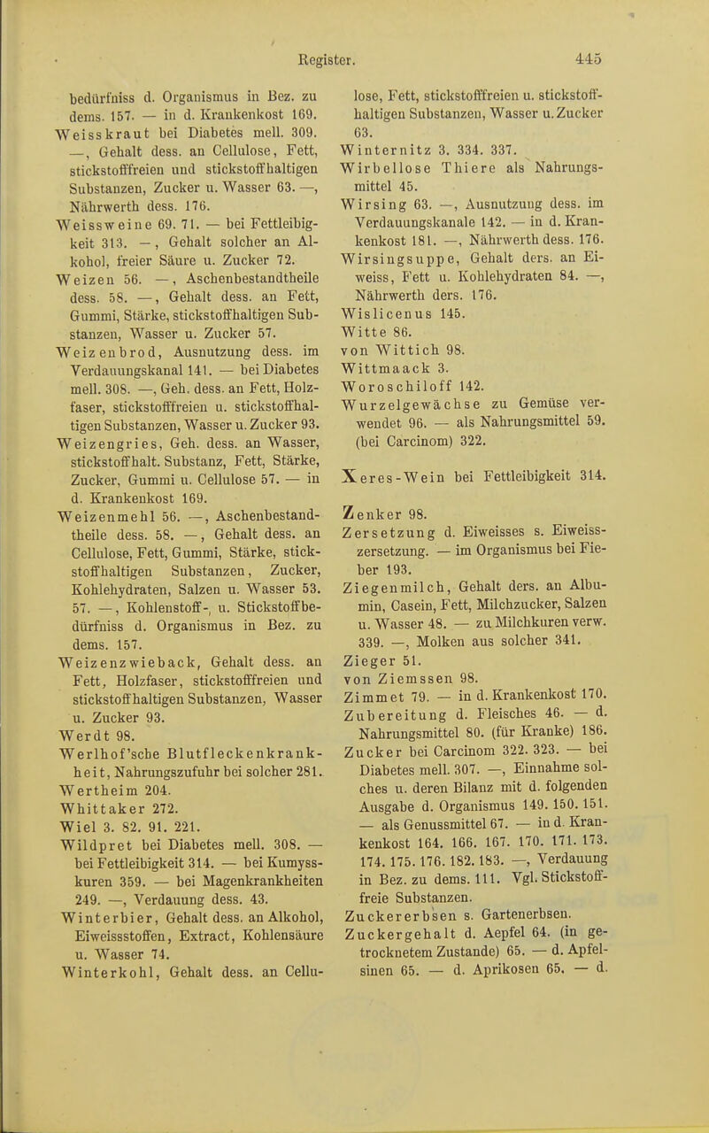 bedürfniss d. Organismus in Bez. zu dems. 157. — in d. Krankenkost 169. Weiss kraut bei Diabetes mell. 309. —, Gebalt dess. an Cellulose, Fett, stickstofffreien und stickstoffhaltigen Substanzen, Zucker u. Wasser 63. —, Nährwerth dess. 176. Weissweine 69. 71. — bei Fettleibig- keit 313. —, Gehalt solcher an Al- kohol, freier Säure u. Zucker 72. Weizen 56. —, Aschenbestandtheile dess. 58. —, Gehalt dess. an Fett, Gummi, Stärke, stickstoffhaltigen Sub- stanzen, Wasser u. Zucker 57. Weizenbrod, Ausnutzung dess. im Verdauungskanal 141. — bei Diabetes mell. 308. —, Geh. dess. an Fett, Holz- faser, stickstofffreien u. stickstoffhal- tigen Substanzen, Wasser u. Zucker 93. Weizengries, Geh. dess. an Wasser, stickstoff halt. Substanz, Fett, Stärke, Zucker, Gummi u. Cellulose 57. — in d. Krankenkost 169. Weizenmehl 56. —, Aschenbestand- theile dess. 58. —, Gehalt dess. an Cellulose, Fett, Gummi, Stärke, stick- stoffhaltigen Substanzen, Zucker, Kohlehydraten, Salzen u. Wasser 53. 57. —, Kohlenstoff- u. Stickstoff be- dürfniss d. Organismus in Bez. zu dems. 157. Weizenzwieback, Gehalt dess. an Fett, Holzfaser, stickstofffreien und stickstoffhaltigen Substanzen, Wasser u. Zucker 93. Werdt 98. Werlhof'scbe Blutfleckenkrank- heit, Nahrungszufuhr bei solcher 281. Wertheim 204. Whittaker 272. Wiel 3. 82. 91. 221. Wildpret bei Diabetes mell. 308. — bei Fettleibigkeit 314. — bei Kumyss- kuren 359. — bei Magenkrankheiten 249. —, Verdauung dess. 43. Winterbier, Gehalt dess. an Alkohol, Eiweissstoffen, Extract, Kohlensäure u. Wasser 74. Winterkohl, Gehalt dess. an Cellu- lose, Fett, stickstofffreien u. stickstoff- haltigen Substanzen, Wasser u. Zucker 63. Winternitz 3. 334. 337. Wirbellose Thiere als Nahrungs- mittel 45. Wirsing 63. —, Ausnutzung dess. im Verdauungskanale 142. — in d. Kran- kenkost 181. —, Nährwerth dess. 176. Wirsingsuppe, Gehalt ders. an Ei- weiss, B'ett u. Kohlehydraten 84. —, Nährwerth ders. 176. Wislicenus 145. Witte 86. von Wittich 98. Wittmaack 3. Woroschiloff 142. Wurzelgewächse zu Gemüse ver- wendet 96. — als Nahrungsmittel 59. (bei Carcinom) 322. Xeres-Wein bei Fettleibigkeit 314. Zenker 98. Zersetzung d. Eiweisses s. Eiweiss- zersetzung. — im Organismus bei Fie- ber 193. Ziegenmilch, Gehalt ders. an Albu- min, Casein, Fett, Milchzucker, Salzen u. Wasser 48. — zu Milchkuren verw. 339. —, Molken aus solcher 341. Zieger 51. von Ziemssen 98. Zimmet 79. — in d. Krankenkost 170. Zubereitung d. Fleisches 46. — d. Nahrungsmittel 80. (für Kranke) 186. Zucker bei Carcinom 322. 323. — bei Diabetes mell. 307. —, Einnahme sol- ches u. deren Bilanz mit d. folgenden Ausgabe d. Organismus 149. 150.151. — als Genussmittel 67. — in d. Kran- kenkost 164. 166. 167. 170. 171. 173. 174. 175.176.182.183. —, Verdauung in Bez. zu dems. 111. Vgl. Stickstoff- freie Substanzen. Zuckererb's en s. Gartenerbsen. Zuckergehalt d. Aepfel 64. (in ge- trocknetem Zustande) 65. — d. Apfel- sinen 65. — d. Aprikosen 65. — d.