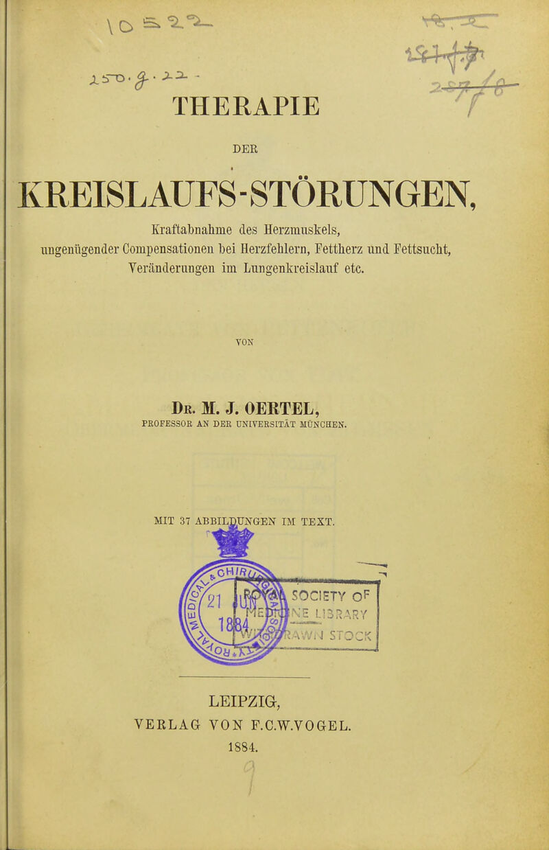 THERAPIE DER KREISLAUFS - STÖRUNGEN, Kraftabnahme des Herzmuskels, ungenügender Conipensationen bei Herzfehlern, Fettherz und Fettsucht, Veränderungen im Lungenkreislauf etc. VON Dr. M. J. OERTEL, PROFESSOR AN DEK UNIVERSITÄT MÜNCHEN. MIT 37 ABBILDUNGEN IM TEXT. SOCIETY OF Kp ÜSRÄRY lAWrJ STOCK LEIPZIG, VERLAG VON F.C.W.VOGEL. 1884.