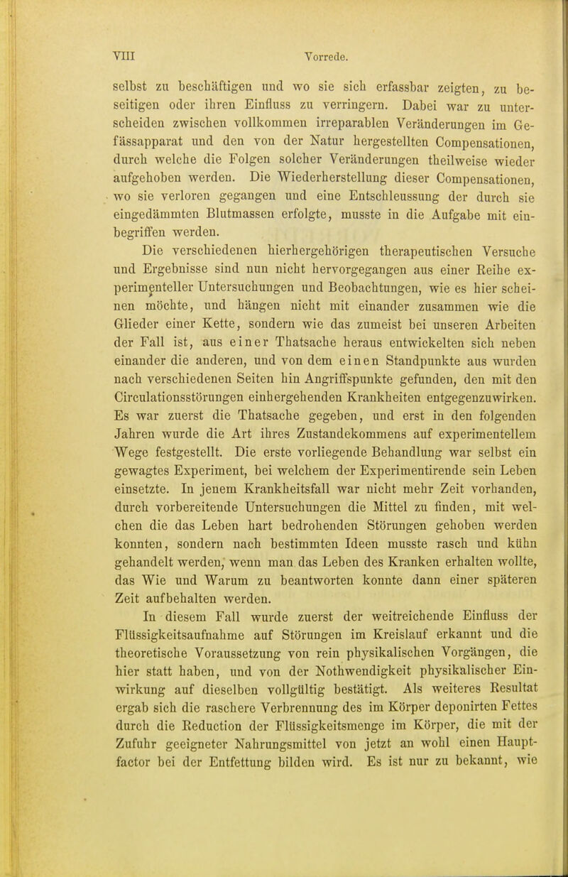 selbst zu beschäftigen und wo sie sich erfassbar zeigten, zu be- seitigen oder ihren Einfiuss zu verringern. Dabei war zu unter- scheiden zwischen vollkommen irreparablen Veränderungen im Ge- fässapparat und den von der Natur hergestellten Compensationen, durch welche die Folgen solcher Veränderungen theilweise wieder aufgehoben werden. Die Wiederherstellung dieser Compensationen, wo sie verloren gegangen und eine Entschleussung der durch sie eingedämmten Blutmassen erfolgte, musste in die Aufgabe mit ein- begriffen werden. Die verschiedenen hierhergehörigen therapeutischen Versuche und Ergebnisse sind nun nicht hervorgegangen aus einer Reihe ex- perimenteller Untersuchungen und Beobachtungen, wie es hier schei- nen möchte, und hängen nicht mit einander zusammen wie die Glieder einer Kette, sondern wie das zumeist bei unseren Arbeiten der Fall ist, aus einer Thatsache heraus entwickelten sich neben einander die anderen, und von dem einen Standpunkte aus wurden nach verschiedenen Seiten hin Angriffspunkte gefunden, den mit den Circulationsstörungen einhergehenden Krankheiten entgegenzuwirken. Es war zuerst die Thatsache gegeben, und erst in den folgenden Jahren wurde die Art ihres Zustandekommens auf experimentellem Wege festgestellt. Die erste vorliegende Behandlung war selbst ein gewagtes Experiment, bei welchem der Experimentirende sein Leben einsetzte. In jenem Krankheitsfall war nicht mehr Zeit vorhanden, durch vorbereitende Untersuchungen die Mittel zu finden, mit wel- chen die das Leben hart bedrohenden Störungen gehoben werden konnten, sondern nach bestimmten Ideen musste rasch und kühn gehandelt werden, wenn man das Leben des Kranken erhalten wollte, das Wie und Warum zu beantworten konnte dann einer späteren Zeit aufbehalten werden. In diesem Fall wurde zuerst der weitreichende Einfiuss der Flüssigkeitsaufnahme auf Störungen im Kreislauf erkannt und die theoretische Voraussetzung von rein physikalischen Vorgängen, die hier statt haben, und von der Notwendigkeit physikalischer Ein- wirkung auf dieselben vollgültig bestätigt. Als weiteres Resultat ergab sich die raschere Verbrennung des im Körper deponirten Fettes durch die Reduction der Flüssigkeitsmenge im Körper, die mit der Zufuhr geeigneter Nahrungsmittel von jetzt an wohl einen Haupt- factor bei der Entfettung bilden wird. Es ist nur zu bekannt, wie