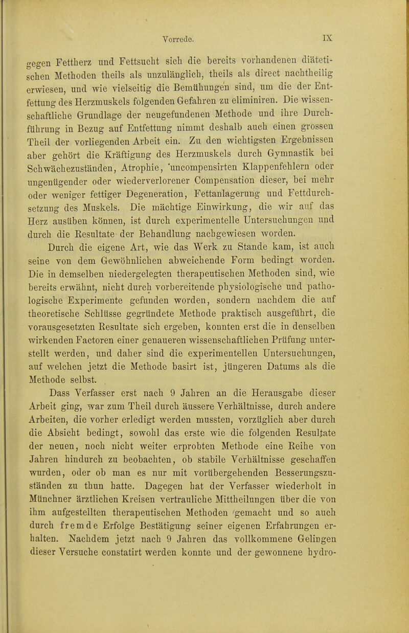 gegen Fettherz und Fettsucht sich die bereits vorhandenen diäteti- schen Methoden theils als unzulänglich, theils als direct nachtheilig erwiesen, und wie vielseitig die Bemühungen sind, um die der Ent- fettung des Herzmuskels folgenden Gefahren zu eliminiren. Die wissen- schaftliche Grundlage der neugefundenen Methode und ihre Durch- führung in Bezug auf Entfettung nimmt deshalb auch einen grossen Theil der vorliegenden Arbeit ein. Zu den wichtigsten Ergebnissen aber gehört die Kräftigung des Herzmuskels durch Gymnastik bei Schwächezuständen, Atrophie, uncompensirten Klappenfehlern oder ungenügender oder wiederverlorener Compensation dieser, bei mehr oder weniger fettiger Degeneration, Fettanlagerung und Fettdurch- setzung des Muskels. Die mächtige Einwirkung, die wir auf das Herz ausüben können, ist durch experimentelle Untersuchungen und durch die Resultate der Behandlung nachgewiesen worden. Durch die eigene Art, wie das Werk zu Stande kam, ist auch, seine von dem Gewöhnlichen abweichende Form bedingt worden. Die in demselben niedergelegten therapeutischen Methoden sind, wie bereits erwähnt, nicht durch vorbereitende physiologische und patho- logische Experimente gefunden worden, sondern nachdem die auf theoretische Schlüsse gegründete Methode praktisch ausgeführt, die vorausgesetzten Resultate sich ergeben, konnten erst die in denselben wirkenden Factoren einer genaueren wissenschaftlichen Prüfung unter- stellt werden, und daher sind die experimentellen Untersuchungen, auf welchen jetzt die Methode basirt ist, jüngeren Datums als die Methode selbst. Dass Verfasser erst nach 9 Jahren an die Herausgabe dieser Arbeit ging, war zum Theil durch äussere Verhältnisse, durch andere Arbeiten, die vorher erledigt werden mussten, vorzüglich aber durch die Absicht bedingt, sowohl das erste wie die folgenden Resultate der neuen, noch nicht weiter erprobten Methode eine Reihe von Jahren hindurch zu beobachten, ob stabile Verhältnisse geschaffen wurden, oder ob man es nur mit vorübergehenden Besserungszu- ständen zu thun hatte. Dagegen hat der Verfasser wiederholt in Münchner ärztlichen Kreisen vertrauliche Mittheilungen über die von ihm aufgestellten therapeutischen Methoden gemacht und so auch durch fremde Erfolge Bestätigung seiner eigenen Erfahrungen er- halten. Nachdem jetzt nach 9 Jahren das vollkommene Gelingen dieser Versuche constatirt werden konnte und der gewonnene hydro-