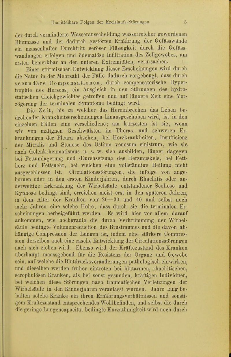 der durch verminderte Wasserausscheidimg wasserreicher gewordenen Blutmasse und der dadurch gestörten Ernährung der Gefässwände ein massenhafter Durchtritt seröser Flüssigkeit durch die Gefäss- wandungen erfolgen und ödematöse Infiltration des Zellgewebes, am ersten bemerkbar an den unteren Extremitäten, verursachen. Einer stürmischen Entwicklung dieser Erscheinungen wird durch die Natur in der Mehrzahl der Fälle dadurch vorgebeugt, dass durch secundäre Compensationen, durch compensatorische Hyper- trophie des Herzens, ein Ausgleich in den Störungen des hydro- statischen Gleichgewichtes getroffen und auf längere Zeit eine Ver- zögerung der terminalen Symptome bedingt wird. Die Zeit, bis zu welcher das Hereinbrechen das Leben be- drohender Krankheitserscheinungen hinausgeschoben wird, ist in den einzelnen Fällen eine verschiedene; am kürzesten ist sie, wenn wir von malignen Geschwülsten im Thorax und schweren Er- krankungen der Pleura absehen, bei Herzkrankheiten, Insufficienz der Mitralis und Stenose des Ostium venosum sinistrum, wie sie nach Gelenkrheumatismus u. s. w. sich ausbilden, länger dagegen bei Fettumlagerung und -Durchsetzung des Herzmuskels, bei Fett- herz und Fettsucht, bei welchen eine vollständige Heilung nicht ausgeschlossen ist. Circulationsstörungen, die infolge von ange- bornen oder in den ersten Kinderjahren, durch Rhachitis oder an- derweitige Erkrankung der Wirbelsäule entstandener Scoliose und Kyphose bedingt sind, erreichen meist erst in den späteren Jahren, in dem Alter der Kranken von* 20—30 und 40 und selbst noch mehr Jahren eine solche Höhe, dass durch sie die terminalen Er- scheinungen herbeigeführt werden. Es wird hier vor allem darauf ankommen, wie hochgradig die durch Verkrümmung der Wirbel- säule bedingte Volumenreduction des Brustraumes und die davon ab- hängige Compression der Lungen ist, indem eine stärkere Compres- sion derselben auch eine rasche Entwicklung der Circulationsstörungen nach sich ziehen wird. Ebenso wird der Kräftezustand des Kranken überhaupt maassgebend für die Resistenz der Organe und Gewebe sein, auf welche die Blutdrucksveränderungen pathologisch einwirken, und dieselben werden früher eintreten bei blutarmen, rhachitischen, scrophulösen Kranken, als bei sonst gesunden, kräftigen Individuen, bei welchen diese Störungen nach traumatischen Verletzungen der Wirbelsäule in den Kinderjahren veranlasst wurden. Jahre lang be- halten solche Kranke ein ihren Ernährungsverhältnissen und sonsti- gem Kräftezustand entsprechendes Wohlbefinden, und selbst die durch die geringe Lungencapacität bedingte Kurzathmigkeit wird noch durch