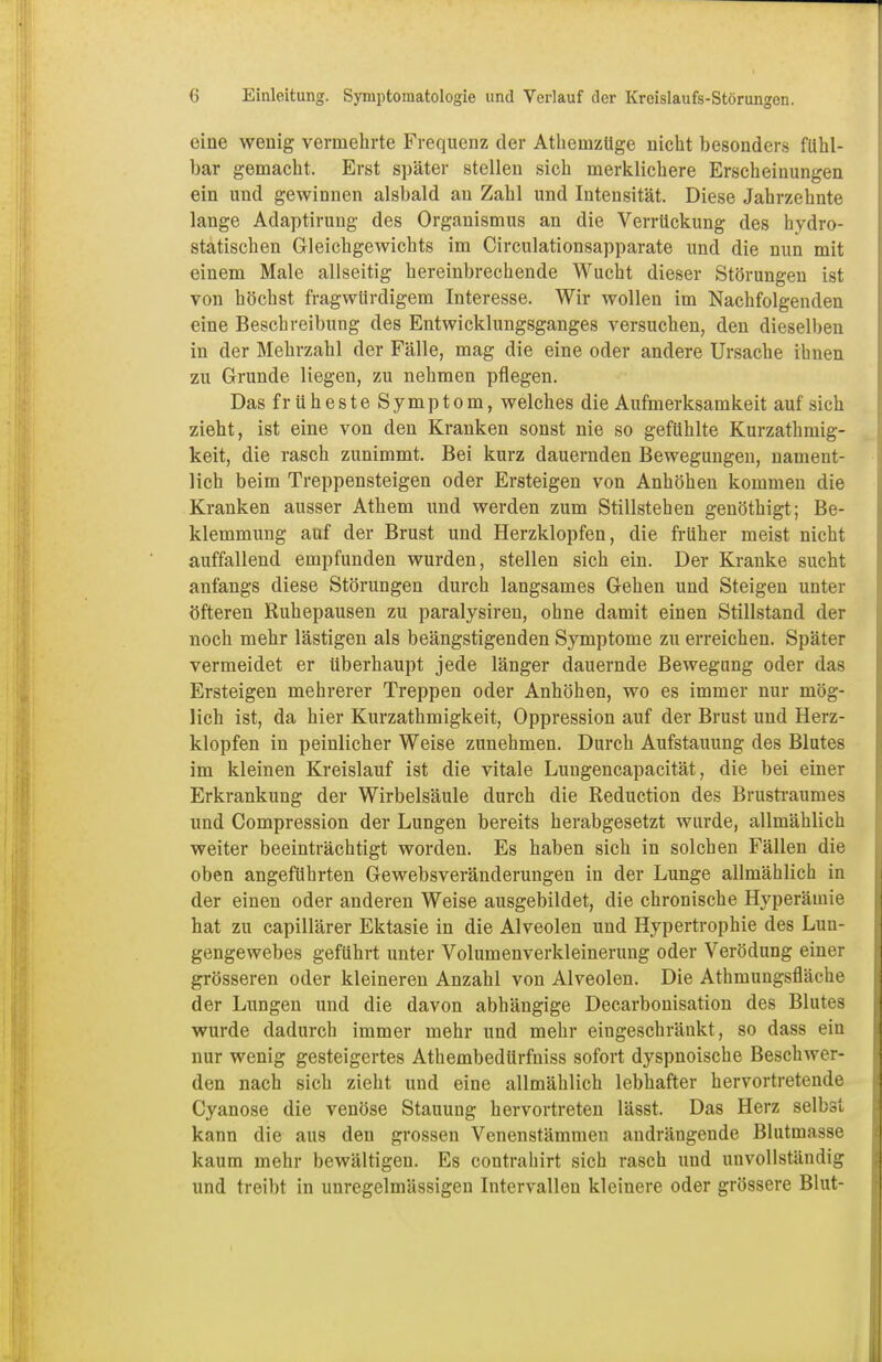 eine wenig vermehrte Frequenz der Athemzüge nicht besonders fühl- bar gemacht. Erst später stellen sich merklichere Erscheinungen ein und gewinnen alsbald an Zahl und Intensität. Diese Jahrzehnte lange Adaptirung des Organismus an die Verrückung des hydro- statischen Gleichgewichts im Circulationsapparate und die nun mit einem Male allseitig hereinbrechende Wucht dieser Störungen ist von höchst fragwürdigem Interesse. Wir wollen im Nachfolgenden eine Beschreibung des Entwicklungsganges versuchen, den dieselben in der Mehrzahl der Fälle, mag die eine oder andere Ursache ihnen zu Grunde liegen, zu nehmen pflegen. Das früheste Symptom, welches die Aufmerksamkeit auf sich zieht, ist eine von den Kranken sonst nie so gefühlte Kurzathmig- keit, die rasch zunimmt. Bei kurz dauernden Bewegungen, nament- lich beim Treppensteigen oder Ersteigen von Anhöhen kommen die Kranken ausser Athem und werden zum Stillstehen genöthigt; Be- klemmung auf der Brust und Herzklopfen, die früher meist nicht auffallend empfunden wurden, stellen sich ein. Der Kranke sucht anfangs diese Störungen durch langsames Gehen und Steigen unter öfteren Ruhepausen zu paralysiren, ohne damit einen Stillstand der noch mehr lästigen als beängstigenden Symptome zu erreichen. Später vermeidet er überhaupt jede länger dauernde Bewegung oder das Ersteigen mehrerer Treppen oder Anhöhen, wo es immer nur mög- lich ist, da hier Kurzathmigkeit, Oppression auf der Brust und Herz- klopfen in peinlicher Weise zunehmen. Durch Aufstauung des Blutes im kleinen Kreislauf ist die vitale Luugencapacität, die bei einer Erkrankung der Wirbelsäule durch die Reduction des Brustraunies und Compression der Lungen bereits herabgesetzt wurde, allmählich weiter beeinträchtigt worden. Es haben sich in solchen Fällen die oben angeführten Gewebsveränderungen in der Lunge allmählich in der einen oder anderen Weise ausgebildet, die chronische Hyperämie hat zu capillärer Ektasie in die Alveolen und Hypertrophie des Lun- gengewebes geführt unter Volumenverkleinerung oder Verödung einer grösseren oder kleineren Anzahl von Alveolen. Die Athmungsfläche der Lungen und die davon abhängige Decarbonisation des Blutes wurde dadurch immer mehr und mehr eingeschränkt, so dass ein nur wenig gesteigertes Athembedürfniss sofort dyspnoische Beschwer- den nach sich zieht und eine allmählich lebhafter hervortretende Cyanose die venöse Stauung hervortreten lässt. Das Herz selbst kann die aus den grossen Venenstämmen andrängende Blutmasse kaum mehr bewältigen. Es contrahirt sich rasch und unvollständig und treibt in unregelmässigen Intervallen kleinere oder grössere Blut-