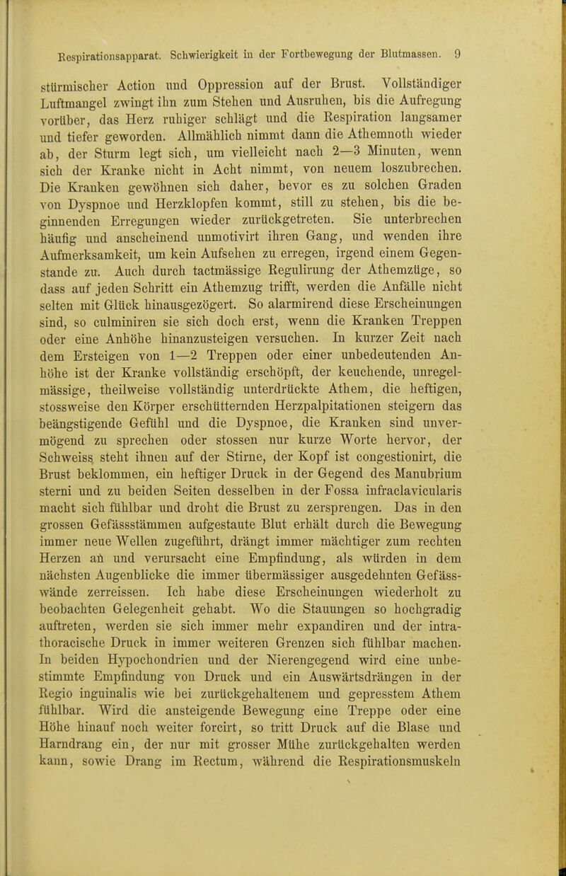 stürmischer Action und Oppression auf der Brust. Vollständiger Luftmangel zwingt ihn zum Stehen und Ausruhen, bis die Aufregung vorüber, das Herz ruhiger schlägt und die Respiration langsamer und tiefer geworden. Allmählich nimmt dann die Athemnoth wieder ab, der Sturm legt sich, um vielleicht nach 2—3 Minuten, wenn sich der Kranke nicht in Acht nimmt, von neuem loszubrechen. Die Kranken gewöhnen sich daher, bevor es zu solchen Graden von Dyspnoe und Herzklopfen kommt, still zu stehen, bis die be- ginnenden Erregungen wieder zurückgetreten. Sie unterbrechen häufig und anscheinend unmotivirt ihren Gang, und wenden ihre Aufmerksamkeit, um kein Aufsehen zu erregen, irgend einem Gegen- stande zu. Auch durch tactmässige Regulirung der Athemzüge, so dass auf jeden Schritt ein Athemzug trifft, werden die Anfälle nicht selten mit Glück hinausgezögert. So alarmirend diese Erscheinungen sind, so culminiren sie sich doch erst, wenn die Kranken Treppen oder eine Anhöhe hinanzusteigen versuchen. In kurzer Zeit nach dem Ersteigen von 1—2 Treppen oder einer unbedeutenden An- höhe ist der Kranke vollständig erschöpft, der keuchende, unregel- mässige, theilweise vollständig unterdrückte Athem, die heftigen, stossweise den Körper erschütternden Herzpalpitationen steigern das beängstigende Gefühl und die Dyspnoe, die Kranken sind unver- mögend zu sprechen oder stossen nur kurze Worte hervor, der Schweiss steht ihnen auf der Stirne, der Kopf ist congestionirt, die Brust beklommen, ein heftiger Druck in der Gegend des Manubrium sterni und zu beiden Seiten desselben in der Fossa infraclavicularis macht sich fühlbar und droht die Brust zu zersprengen. Das in den grossen Gefässstämmen aufgestaute Blut erhält durch die Bewegung immer neue Wellen zugeführt, drängt immer mächtiger zum rechten Herzen an und verursacht eine Empfindung, als würden in dem nächsten Augenblicke die immer übermässiger ausgedehnten Gefäss- wände zerreissen. Ich habe diese Erscheinungen wiederholt zu beobachten Gelegenheit gehabt. Wo die Stauungen so hochgradig auftreten, werden sie sich immer mehr expandiren und der intra- thoracische Druck in immer weiteren Grenzen sich fühlbar machen. In beiden Hypochondrien und der Nierengegend wird eine unbe- stimmte Empfindung von Druck und ein Auswärtsdrängen in der Regio inguinalis wie bei zurückgehaltenem und gepresstem Athem fühlbar. Wird die ansteigende Bewegung eine Treppe oder eine Höhe hinauf noch weiter forcirt, so tritt Druck auf die Blase und Harndrang ein, der nur mit grosser Mühe zurückgehalten werden kann, sowie Drang im Rectum, während die Respirationsmuskeln