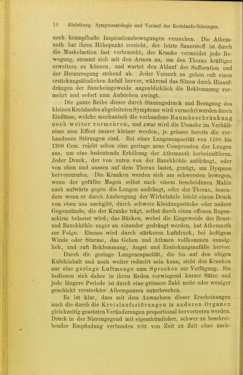 noch krampfhafte Inspirationsbewegungen versuchen. Die Athem- noth hat ihren Höhepunkt erreicht, der letzte Sauerstoff ist durch die Muskelaction fast verbraucht, der Kranke vermeidet jede Be- wegung, stemmt sich mit den Armen an, um den Thorax kräftiger erweitern zu können, und wartet den Ablauf der Suffocation und der Herzerregung stehend ab. Jeder Versuch zu gehen ruft einen erstickungsähnlichen Anfall hervor, während das Sitzen durch Hinauf- drängen der Baucheinge weide augenblicklich die Beklemmung ver- mehrt und sofort zum Aufstehen zwingt. Die ganze Reihe dieser durch Stauungsdruck und Beengung des kleinen Kreislaufes abgeleiteten Symptome wird vermehrt werden durch Einflüsse, welche mechanisch die vorhandene Raumbeschränkung noch weiter vermehren, und zwar wird die Ursache im Verhält- nisse zum Effect immer kleiner werden, je grösser bereits die vor- handenen Störungen sind. Bei einer Lungencapacität von 1100 bis 1200 Ccm. reicht schon eine geringe neue Compression der Lungen aus, um eine bedeutende Erhöhung der Athemnoth herbeizuführen. Jeder Druck, der von unten von der Bauchhöhle aufdrängt, oder von oben und aussen auf dem Thorax lastet, genügt, um Dyspnoe hervorzurufen. Die Kranken werden sich am schwersten bewegen, wenn der gefüllte Magen selbst nach einem bescheidenen Mahle nach aufwärts gegen die Lungen andrängt, oder der Thorax, beson- ders wenn er durch Ausbeugung der Wirbelsäule leicht einem Druck von oben aus nachgibt, durch schwere Kleidungsstücke oder andere Gegenstände, die der Kranke trägt, selbst durch einen offenen Regen- schirm belastet wird; das Bücken, wobei die Eingeweide der Brust- und Bauchhöhle enger an einander gedrängt werden, hat Athemnoth zur Folge. Ebenso wird durch stärkeren Luftdruck, bei heftigem Winde oder Sturme, das Gehen und Athmen vollkommen unmög- lich, und ruft Beklemmung, Angst und Erstickungsanfälle hervor. Durch die geringe Lungencapacität, die bis auf den obigen Kubikinhalt und noch weiter reducirt sein kann, steht den Kranken nur eine geringe Luftmenge zum Sprechen zur Verfügung. Sie bedienen sich daher in ihren Reden vorwiegend kurzer Sätze und jede längere Periode ist durch eine grössere Zahl mehr oder weniger geschickt versteckter Athempausen unterbrochen. Es ist klar, dass mit dem Anwachsen dieser Erscheinungen auch die durch die Kreislaufsstörungen in anderen Organen gleichzeitig gesetzten Veränderungen proportional hervortreten werden. Druck in der Nierengegend mit eigenthümlicher, schwer zu beschrei- bender Empfindung verbunden tritt von Zeit zu Zeit ohne nach-