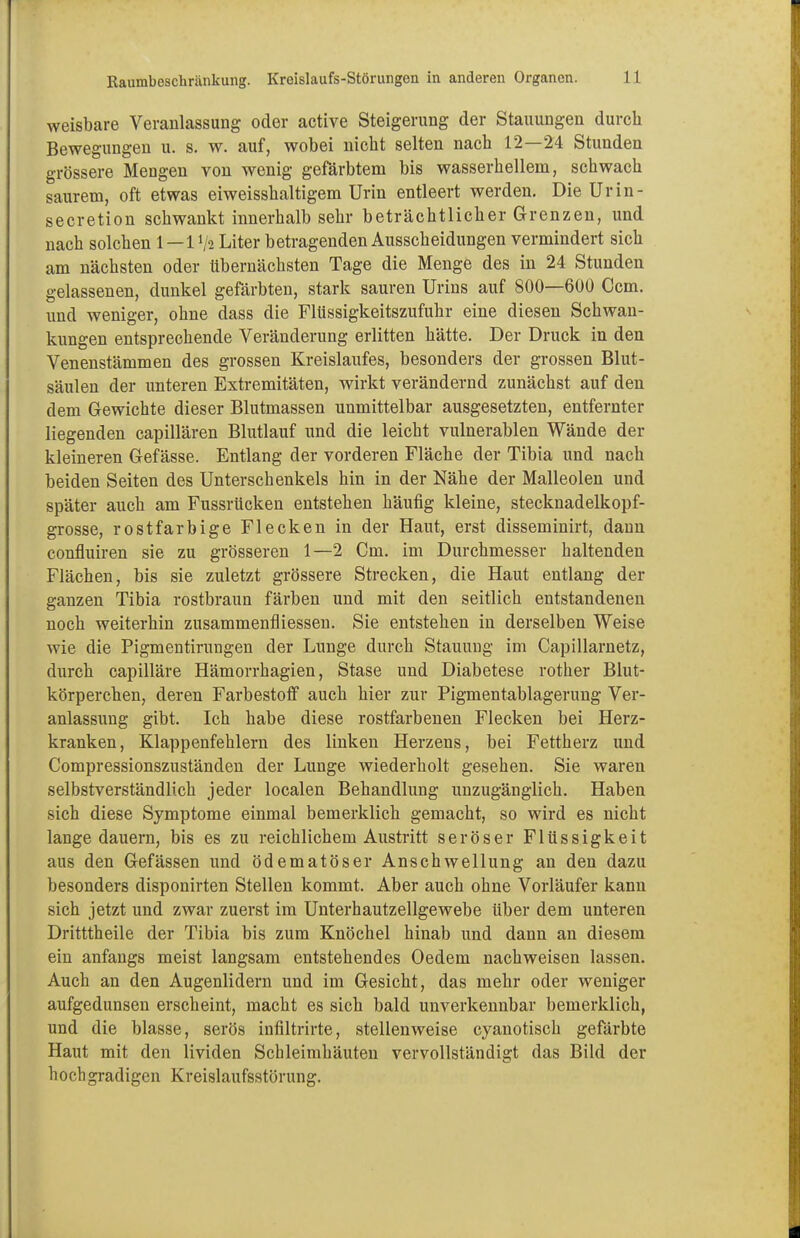 weisbare Veranlassung oder active Steigerung der Stauungen durch Bewegungen u. s. w. auf, wobei nicht selten nach 12—24 Stunden grössere Mengen von wenig gefärbtem bis wasserhelleni, schwach saurem, oft etwas eiweisshaltigem Urin entleert werden. Die Urin- secretion schwankt innerhalb sehr beträchtlicher Grenzen, und nach solchen I—IV2 Liter betragenden Ausscheidungen vermindert sich am nächsten oder übernächsten Tage die Menge des in 24 Stunden gelassenen, dunkel gefärbten, stark sauren Urins auf 800—600 Ccm. und weniger, ohne dass die Flüssigkeitszufuhr eine diesen Schwan- kungen entsprechende Veränderung erlitten hätte. Der Druck in den Venenstämmen des grossen Kreislaufes, besonders der grossen Blut- säulen der unteren Extremitäten, wirkt verändernd zunächst auf den dem Gewichte dieser Blutmassen unmittelbar ausgesetzten, entfernter liegenden capillären Blutlauf und die leicht vulnerablen Wände der kleineren Gefässe. Entlang der vorderen Fläche der Tibia und nach beiden Seiten des Unterschenkels hin in der Nähe der Malleolen und später auch am Fussrücken entstehen häufig kleine, stecknadelkopf- grosse, rostfarbige Flecken in der Haut, erst disseminirt, dann confluiren sie zu grösseren 1—2 Cm. im Durchmesser haltenden Flächen, bis sie zuletzt grössere Strecken, die Haut entlang der ganzen Tibia rostbraun färben und mit den seitlich entstandenen noch weiterhin zusammenfliessen. Sie entstehen in derselben Weise wie die Pigmentirungen der Lunge durch Stauung im Capillarnetz, durch capilläre Hämorrhagien, Stase und Diabetese rother Blut- körperchen, deren Farbestoff auch hier zur Pigmentablagerung Ver- anlassung gibt. Ich habe diese rostfarbenen Flecken bei Herz- kranken, Klappenfehlern des linken Herzens, bei Fettherz und Compressionszuständen der Lunge wiederholt gesehen. Sie waren selbstverständlich jeder localen Behandlung unzugänglich. Haben sich diese Symptome einmal bemerklich gemacht, so wird es nicht lange dauern, bis es zu reichlichem Austritt seröser Flüssigkeit aus den Gefässen und ödematöser Anschwellung an den dazu besonders disponirten Stellen kommt. Aber auch ohne Vorläufer kann sich jetzt und zwar zuerst im Unterhautzellgewebe über dem unteren Dritttheile der Tibia bis zum Knöchel hinab und dann an diesem ein anfangs meist langsam entstehendes Oedem nachweisen lassen. Auch an den Augenlidern und im Gesicht, das mehr oder weniger aufgedunsen erscheint, macht es sich bald unverkennbar bemerklich, und die blasse, serös infiltrirte, stellenweise cyanotisch gefärbte Haut mit den lividen Schleimhäuten vervollständigt das Bild der hochgradigen Kreislaufsstörung.