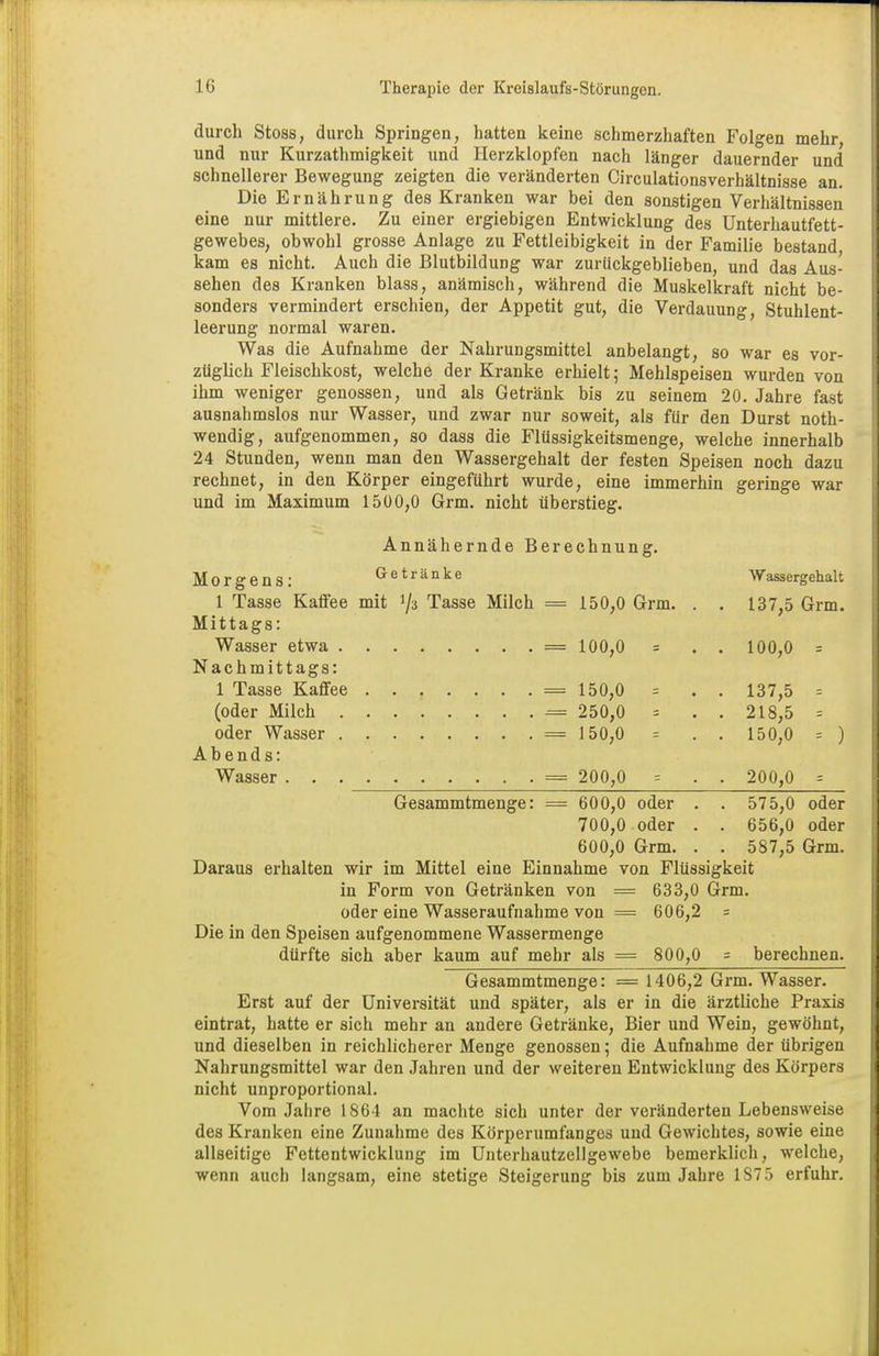 durch Stoss, durch Springen, hatten keine schmerzhaften Folgen mehr und nur Kurzathmigkeit und Herzklopfen nach länger dauernder und schnellerer Bewegung zeigten die veränderten Circulationsverhältnisse an. Die Ernährung des Kranken war bei den sonstigen Verhältnissen eine nur mittlere. Zu einer ergiebigen Entwicklung des Unterhautfett- gewebes, obwohl grosse Anlage zu Fettleibigkeit in der Familie bestand kam es nicht. Auch die Blutbildung war zurückgeblieben, und das Aus- sehen des Kranken blass, anämisch, während die Muskelkraft nicht be- sonders vermindert erschien, der Appetit gut, die Verdauung, Stuhlent- leerung normal waren. Was die Aufnahme der Nahrungsmittel anbelangt, so war es vor- züglich Fleischkost, welche der Kranke erhielt; Mehlspeisen wurden von ihm weniger genossen, und als Getränk bis zu seinem 20. Jahre fast ausnahmslos nur Wasser, und zwar nur soweit, als für den Durst not- wendig, aufgenommen, so dass die Flüssigkeitsmenge, welche innerhalb 24 Stunden, wenn man den Wassergehalt der festen Speisen noch dazu rechnet, in den Körper eingeführt wurde, eine immerhin geringe war und im Maximum 1500,0 Grm. nicht überstieg. Annähernde Berechnung. Morgens: Getränke Wassergehalt 1 Tasse Kaffee mit !/3 Tasse Milch = 150,0 Grm. . . 137,5 Grm. Mittags: Wasser etwa . — 100,0 = . . 100,0 = Nachmittags: 1 Tasse Kaffee — 150,0 = . . 137,5 = (oder Milch — 250,0 = . . 218,5 = oder Wasser — 150,0 = . . 150,0 = ) Abends: — 200,0 = . 200,0 = Gesammtmenge: — 600,0 oder . . 575,0 oder 700,0 oder . . 656,0 oder 600,0 Grm. . . 587,5 Grm. Daraus erhalten wir im Mittel eine Einnahme von Flüssigkeit in Form von Getränken von = 633,0 Grm. oder eine Wasseraufnahme von = 606,2 = Die in den Speisen aufgenommene Wassermenge dürfte sich aber kaum auf mehr als = 800,0 = berechnen. Gesammtmenge: === 1406,2 Grm. Wasser. Erst auf der Universität und später, als er in die ärztliche Praxis eintrat, hatte er sich mehr an andere Getränke, Bier und Wein, gewöhnt, und dieselben in reichlicherer Menge genossen; die Aufnahme der übrigen Nahrungsmittel war den Jahren und der weiteren Entwicklung des Körpers nicht unproportional. Vom Jahre 1864 an machte sich unter der veränderten Lebensweise des Kranken eine Zunahme des Körperumfanges und Gewichtes, sowie eine allseitige Fettentwicklung im Unterhautzellgewebe bemerklich, welche, wenn auch langsam, eine stetige Steigerung bis zum Jahre 1S75 erfuhr.