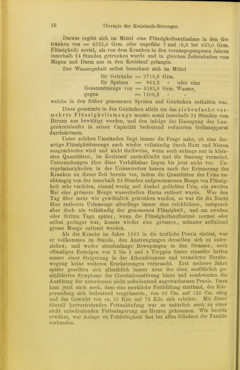 Daraus ergibt sich im Mittel eine Flüssigkeitsaufnahme in den Ge- tränken von = 4325,0 Grm. oder ungefähr 7 mal (6,8 bei 033,0 Grm. Flüssigkeit) soviel, als von dem Kranken in den vorausgegangenen Jahren innerhalb 24 Stunden getrunken wurde und in gleichen Zeiteinheiten vom Magen und Darm aus in den Kreislauf gelangte. Der Wassergehalt selbst berechnet sich im Mittel für Getränke =3718,8 Grm. für Speisen = 864,2 = oder eine Gesammtmenge von = 4583,0 Grm. Wasser, gegen = 1406,2 = = welche in den früher genossenen Speisen und Getränken enthalten war. Diese gesammte in den Getränken allein um das siebenfache ver- mehrte Flüssigkeitsmenge musste somit innerhalb 24 Stunden vom Herzen aus bewältigt werden, und den infolge der Einengung des Lun- genkreislaufes in seiner Capacität bedeutend reducirten Gefässapparat durchströmen. Unter solchen Umständen liegt immer die Frage nahe, ob eine der- artige Flüssigkeitsmenge auch wieder vollständig durch Haut und Nieren ausgeschieden wird und nicht theilweise, wenn auch anfangs nur in klein- sten Quantitäten, im Kreislauf zurückbleibt und die Stauung vermehrt. Untersuchungen über diese Verhältnisse liegen bis jetzt nicht vor. Un- regelmässigkeiten in der Urinsecretion kamen nach der Erinnerung des Kranken zu dieser Zeit bereits vor, indem die Quantitäten des Urins un- abhängig von der innerhalb 24 Stunden aufgenommenen Menge von Flüssig- keit sehr variirten, einmal wenig und dunkel gefärbter Urin, ein zweites Mal eine grössere Menge wasserhellen Harns entleert wurde. War den Tag über mehr wie gewöhnlich getrunken worden, so war die die Nacht über entleerte Urinmenge allerdings immer eine reichlichere, entsprach aber doch nie vollständig der genossenen Flüssigkeit, und am zweiten oder dritten Tage später, wenn die Flüssigkeitsaufnahme normal oder selbst geringer war, konnte wieder eine grössere, mitunter auffallend grosse Menge entleert werden. Als der Kranke im Jahre 1863 in die ärztliche Praxis eintrat, war er vollkommen im Stande, den Anstrengungen derselben sich zu unter- ziehen, und weder stundenlange Bewegungen in den Strassen, noch oftmaliges Ersteigen von 2 bis 3 und 4 Treppen hinter einander hatten ausser einer Steigerung in der Athemfrequenz und vermehrter Ilerzbe- wegung keine weiteren Erscheinungen verursacht. Erst mehrere Jahre später gesellten sich allmählich immer neue der oben ausführlich ge- schilderten Symptome der Circulationsstörung hinzu und erschwerten die Ausübung der unterdessen nicht unbedeutend angewachsenen Praxis. Dazu kam jetzt auch noch, dass eine merkliche Fettbildung stattfand, der Kör- perumfang sich bedeutend vergrösserte, von 92 Cm. auf 126 Cm. stieg und das Gewicht von ca. 55 Kilo auf 78 Kilo sich erhöhte. Mit dieser überall hervortretenden Fettanhäufung war es natürlich auch zu einer nicht unbedeutenden Fettanlagerung am Herzen gekommen. Wie bereits erwähnt, war Anlage zu Fettleibigkeit fast bei allen Gliedern der Familie vorhanden.