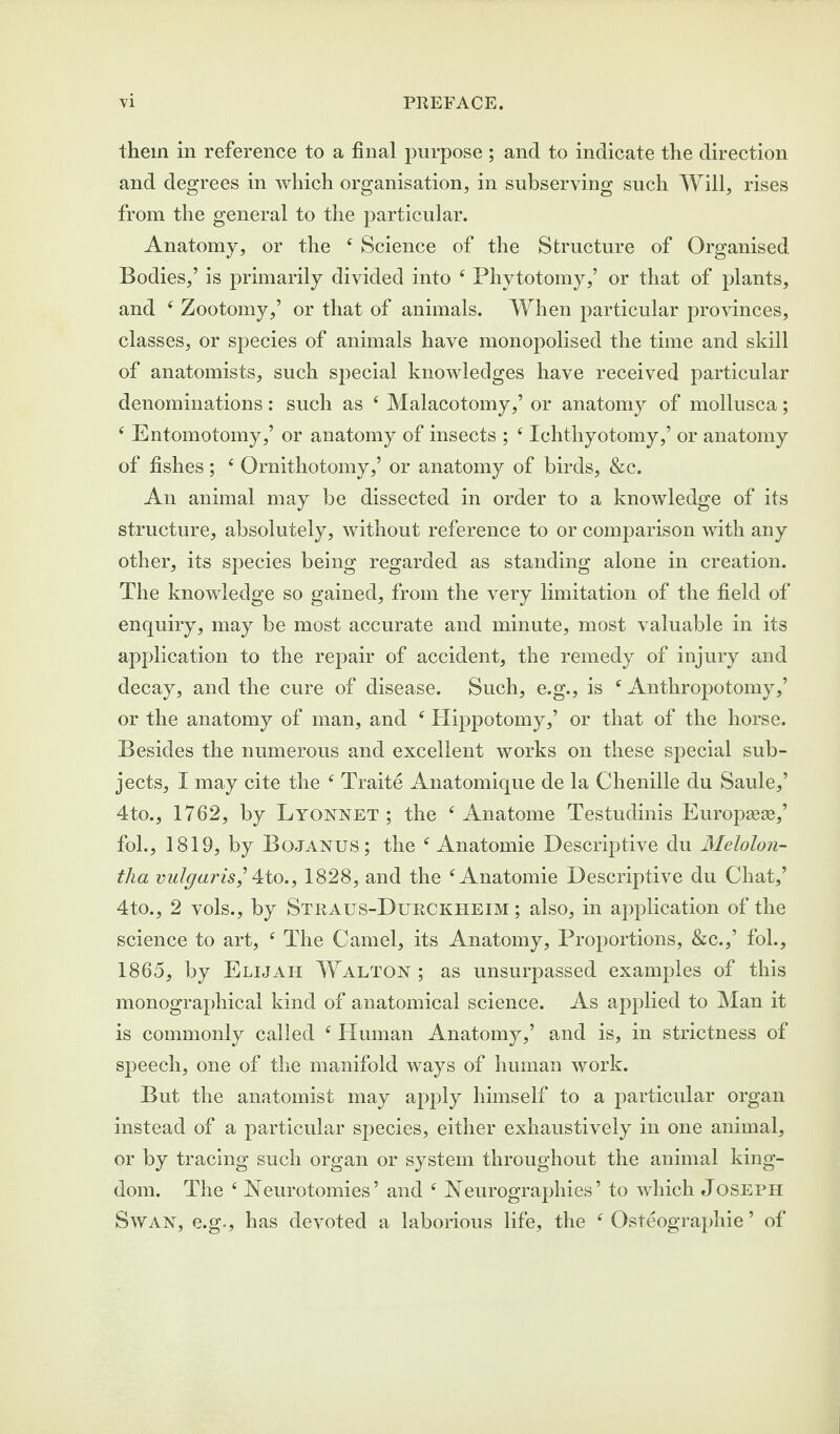 them in reference to a final purpose ; and to indicate the direction and degrees in which organisation, in subserving such Will, rises from the general to the particular. Anatomy, or the 4 Science of the Structure of Organised Bodies,’ is primarily divided into 4 Phytotomy,’ or that of plants, and 4 Zootomy,’ or that of animals. When particular provinces, classes, or species of animals have monopolised the time and skill of anatomists, such special knowledges have received particular denominations: such as 4 Malacotomy,’ or anatomy of mollusca; 4 Entomotomy,’ or anatomy of insects ; 4 Ichthyotomy,’ or anatomy of fishes; 4 Ornithotomy,’ or anatomy of birds, &c. An animal may be dissected in order to a knowledge of its structure, absolutely, without reference to or comparison with any other, its species being regarded as standing alone in creation. The knowledge so gained, from the very limitation of the field of enquiry, may be most accurate and minute, most valuable in its application to the repair of accident, the remedy of injury and decay, and the cure of disease. Such, e.g., is 4 Anthropotomy,’ or the anatomy of man, and 4 Hippotomy,’ or that of the horse. Besides the numerous and excellent works on these special sub¬ jects, I may cite the 4 Traite Anatomique de la Chenille du Saule,’ 4to., 1762, by Lyonset ; the 4 Anatome Testudinis Europasse,’ fol., 1819, by Bojanus; the 4 Anatomie Descriptive du Melolon- tha vulgaris] 4to., 1828, and the 4 Anatomie Descriptive du Chat,’ 4to., 2 vols., by Stratjs-Durckheim ; also, in application of the science to art, 4 The Camel, its Anatomy, Proportions, &c.,’ fob, 1865, by Elijah Walton; as unsurpassed examples of this monographicai kind of anatomical science. As applied to Man it is commonly called 4 Human Anatomy,’ and is, in strictness of speech, one of the manifold ways of human work. But the anatomist may apply himself to a particular organ instead of a particular species, either exhaustively in one animal, or by tracing such organ or system throughout the animal king¬ dom. The 4 Neurotomies’ and 4 Neurographies’ to which Joseph Swan, e.g,, has devoted a laborious life, the 4 Osteographie ’ of