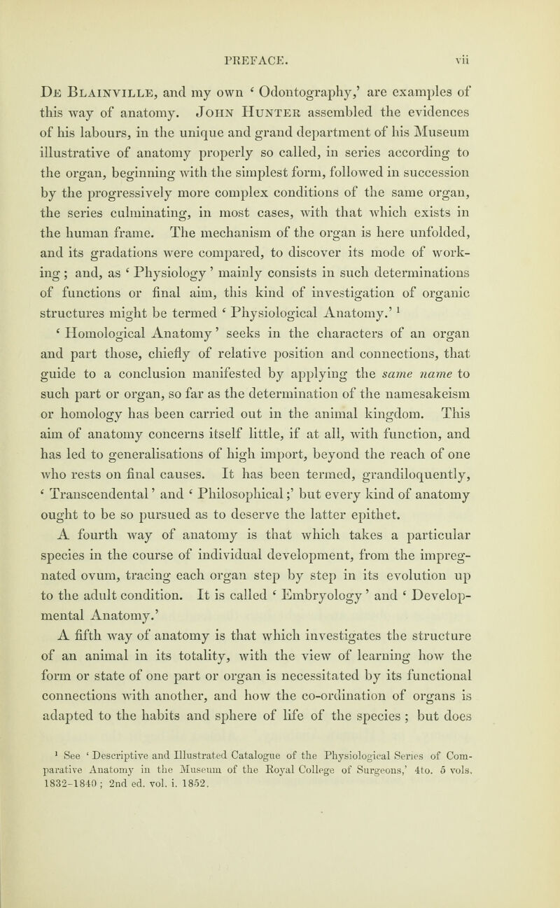 De Blainville, and my own 4 Odontography,’ are examples of this way of anatomy. John Hunter assembled the evidences of his labours, in the unique and grand department of his Museum illustrative of anatomy properly so called, in series according to the organ, beginning with the simplest form, followed in succession by the progressively more complex conditions of the same organ, the series culminating, in most cases, with that which exists in the human frame. The mechanism of the organ is here unfolded, and its gradations were compared, to discover its mode of work¬ ing ; and, as 4 Physiology ’ mainly consists in such determinations of functions or final aim, this kind of investigation of organic structures might be termed 4 Physiological Anatomy.’1 4 Homological Anatomy ’ seeks in the characters of an organ and part those, chiefly of relative position and connections, that guide to a conclusion manifested by applying the same name to such part or organ, so far as the determination of the namesakeism or homology has been carried out in the animal kingdom. This aim of anatomy concerns itself little, if at all, with function, and has led to generalisations of high import, beyond the reach of one who rests on final causes. It has been termed, grandiloquently, 4 Transcendental ’ and 4 Philosophicalbut every kind of anatomy ought to be so pursued as to deserve the latter epithet. A fourth way of anatomy is that which takes a particular species in the course of individual development, from the impreg¬ nated ovum, tracing each organ step by step in its evolution up to the adult condition. It is called 4 Embryology ’ and 4 Develop¬ mental Anatomy.’ A fifth way of anatomy is that which investigates the structure of an animal in its totality, with the view of learning how the form or state of one part or organ is necessitated by its functional connections with another, and how the co-ordination of organs is adapted to the habits and sphere of life of the species ; but does 1 See ‘ Descriptive and Illustrated Catalogue of the Physiological Series of Com¬ parative Anatomy in the Museum of the Royal College of Surgeons,’ 4to. 5 vols. 1832-1840 ; 2nd ed. vol. i. 1852.