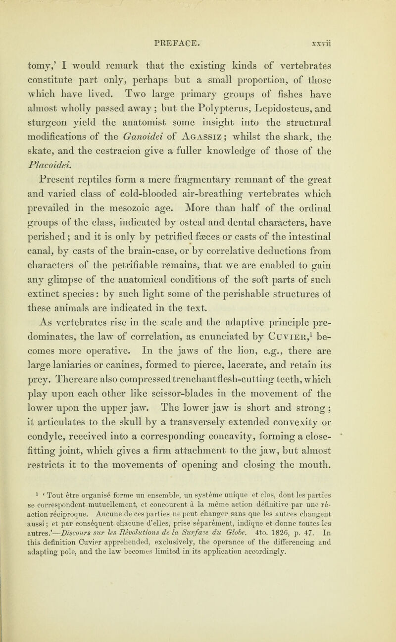 tomy,’ I would remark that the existing kinds of vertebrates constitute part only, perhaps but a small proportion, of those which have lived. Two large primary groups of fishes have almost wholly passed away; but the Polypterus, Lepidosteus, and sturgeon yield the anatomist some insight into the structural modifications of the Ganoidei of Agassiz ; whilst the shark, the skate, and the cestracion give a fuller knowledge of those of the Placoidei. Present reptiles form a mere fragmentary remnant of the great and varied class of cold-blooded air-breathing vertebrates which prevailed in the mesozoic age. More than half of the ordinal groups of the class, indicated by osteal and dental characters, have perished; and it is only by petrified fceces or casts of the intestinal canal, by casts of the brain-case, or by correlative deductions from characters of the petrifiable remains, that we are enabled to gain any glimpse of the anatomical conditions of the soft parts of such extinct species: by such light some of the perishable structures of these animals are indicated in the text. As vertebrates rise in the scale and the adaptive principle pre¬ dominates, the law of correlation, as enunciated by Cuvier,1 be¬ comes more operative. In the jaws of the lion, e.g., there are large laniaries or canines, formed to pierce, lacerate, and retain its prey. There are also compressed trenchant flesh-cutting teeth, which play upon each other like scissor-blades in the movement of the lower upon the upper jaw. The lower jaw is short and strong ; it articulates to the skull by a transversely extended convexity or condyle, received into a corresponding concavity, forming a close- fitting joint, which gives a firm attachment to the jaw, but almost restricts it to the movements of opening and closing the mouth. 1 * Tout etre organise forme un ensemble, un syst&me unique et elos, dont les parties se correspondent mutuellement, et concourent a la meme action definitive par une re¬ action r^ciproque. Aucune de ces parties ne peut changer sans que les autres changent aussi; et par consequent cbacune d’elles, prise separement, indique et donne toutes les autres.’—Discours sur les Devolutions de la Surface du Globe. 4to. 1826, p. 47. In this definition Cuvier apprehended, exclusively, the operance of the differencing and adapting pole, and the law becomes limited in its application accordingly.