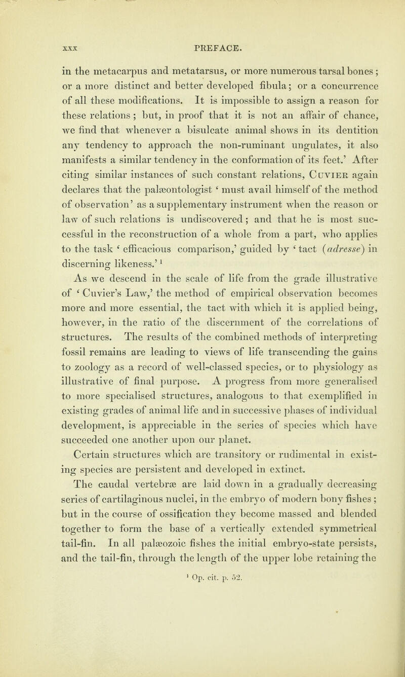 in the metacarpus and metatarsus, or more numerous tarsal bones; or a more distinct and better developed fibula; or a concurrence of all these modifications. It is impossible to assign a reason for these relations ; but, in proof that it is not an affair of chance, we find that whenever a bisulcate animal shows in its dentition any tendency to approach the non-ruminant ungulates, it also manifests a similar tendency in the conformation of its feet.’ After citing similar instances of such constant relations, Ccjvier again declares that the palaeontologist 4 must avail himself of the method of observation’ as a supplementary instrument when the reason or law of such relations is undiscovered; and that he is most suc¬ cessful in the reconstruction of a whole from a part, who applies to the task 4 efficacious comparison,’ guided by 4 tact (adresse) in discerning likeness.’1 As we descend in the scale of life from the grade illustrative of £ Cuvier’s Lawr,’ the method of empirical observation becomes more and more essential, the tact with which it is applied being, however, in the ratio of the discernment of the correlations of structures. The results of the combined methods of interpreting fossil remains are leading to views of life transcending the gains to zoology as a record of well-classed species, or to physiology as illustrative of final purpose. A progress from more generalised to more specialised structures, analogous to that exemplified in existing grades of animal life and in successive phases of individual development, is appreciable in the series of species which have succeeded one another upon our planet. Certain structures which are transitory or rudimental in exist¬ ing species are persistent and developed in extinct. The caudal vertebrae are laid down in a gradually decreasing series of cartilaginous nuclei, in the embryo of modern bony fishes; but in the course of ossification they become massed and blended together to form the base of a vertically extended symmetrical tail-fin. In all palaeozoic fishes the initial embryo-state persists, and the tail-fin, through the length of the upper lobe retaining the