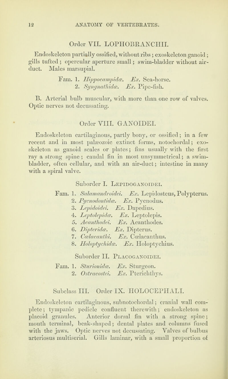 Order VII. LOPHOBRANCHII. Endoskeleton partially ossified, without ribs; exoskeleton ganoid; gills tufted ; opercular aperture small; swim-bladder without air- duct. Males marsupial. Fam. 1. Hippocampidoe. Ex. Sea-horse. 2. Syngnathidoe. Ex. Pipe-fish. B. Arterial bulb muscular, with more than one row of valves. Optic nerves not decussating. Order VIII. GANOIDEI. Endoskeleton cartilaginous, partly bony, or ossified; in a few recent and in most palaeozoic extinct forms, notochordal; exo¬ skeleton as ganoid scales or plates; fins usually with the first ray a strong spine ; caudal fin in most unsymmetrical; a swim- bladder, often cellular, and with an air-duct; intestine in many with a spiral valve. Suborder I. Lepidoganqidei. Fam. 1. Salamandroidei. Ex. Lepidosteus, Polypterus. 2. Pycnodontidos. Ex. Pycnodus. 3. Lepidoidei. Ex. Dapedius. 4. Leptolepidce. Ex. Leptolepis. 5. Acantliodei. Ex. Acanthodes. 6. Dipteridce. Ex. Dipterus. 7. Ccelacantki. Ex. Coelacanthus. 8. Holopty cl lidos. Ex. Holoptychius. Suborder II. Placoganoidei. Fam. 1. Sturionidoe. Ex. Sturgeon. 2. Ostracostei. Ex. Pterichthys. Subclass III. Order IX. HOLOCEPHALI. Endoskeleton cartilaginous, subnotochordal; cranial wall com¬ plete ; tympanic pedicle confluent therewith; endoskeleton as placoid granules. Anterior dorsal fin with a strong spine; mouth terminal, beak-shaped; dental plates and columns fused with the jaws. Optic nerves not decussating. Valves of bulbus arteriosus multiserial. Gills laminar, with a small proportion of