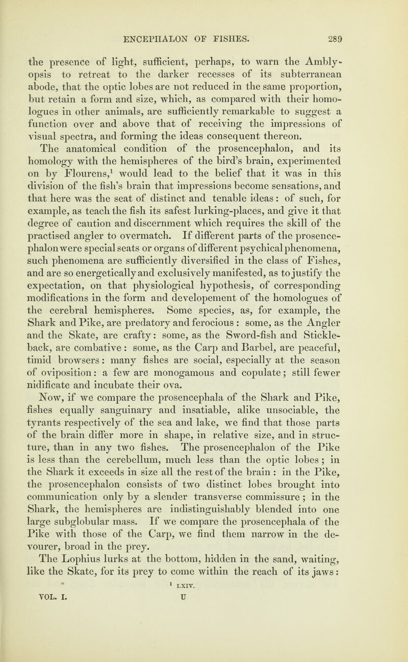 tlie presence of lights sufficient, perhaps, to warn the Ambly*- opsis to retreat to the darker recesses of its subterranean abode, that the optic lobes are not reduced in the same proportion, but retain a form and size, which, as compared with their homo- logues in other animals, are sufficiently remarkable to suggest a function over and above that of receiving the impressions of visual spectra, and forming the ideas consequent thereon. The anatomical condition of the prosencephalon, and its homology with the hemispheres of the bird’s brain, experimented on by Flourens,1 would lead to the belief that it was in this division of the fish’s brain that impressions become sensations, and that here was the seat of distinct and tenable ideas: of such, for example, as teach the fish its safest lurking-places, and give it that degree of caution and discernment which requires the skill of the practised angler to overmatch. If different parts of the prosence¬ phalon were special seats or organs of different psychical phenomena, such phenomena are sufficiently diversified in the class of Fishes, and are so energetically and exclusively manifested, as to justify the expectation, on that physiological hypothesis, of corresponding modifications in the form and developement of the homologues of the cerebral hemispheres. Some species, as, for example, the Shark and Pike, are predatory and ferocious : some, as the Angler and the Skate, are crafty: some, as the Sword-fish and Stickle¬ back, are combative : some, as the Carp and Barbel, are peaceful, timid browsers: many fishes are social, especially at the season of oviposition: a few are monogamous and copulate; still fewer nidificate and incubate their ova. Now, if we compare the prosencephala of the Shark and Pike, fishes equally sanguinary and insatiable, alike unsociable, the tyrants respectively of the sea and lake, we find that those parts of the brain differ more in shape, in relative size, and in struc¬ ture, than in any two fishes. The prosencephalon of the Pike is less than the cerebellum, much less than the optic lobes; in the Shark it exceeds in size all the rest of the brain : in the Pike, the prosencephalon consists of two distinct lobes brought into communication only by a slender transverse commissure; in the Shark, the hemispheres are indistinguishably blended into one large subglobular mass. If we compare the prosencephala of the Pike with those of the Carp, we find them narrow in the de- vourer, broad in the prey. The Lophius lurks at the bottom, hidden in the sand, waiting, like the Skate, for its prey to come within the reach of its jaws: VOL. i. LXIV. U