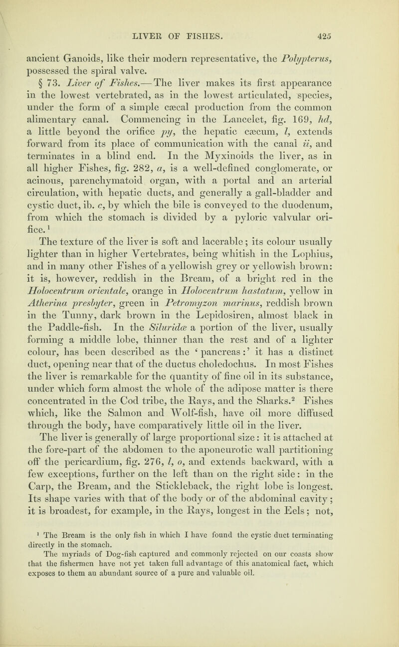 ancient Ganoids, like their modern representative, the Polypterus, possessed the spiral valve. § 73. Liver of Fishes.— The liver makes its first appearance in the lowest vertebrated, as in the lowest articulated, species, under the form of a simple caecal production from the common alimentary canal. Commencing in the Lancelet, fig. 169, hd, a little beyond the orifice py, the hepatic ctecum, l, extends forward from its place of communication with the canal ii, and terminates in a blind end. In the Myxinoids the liver, as in all higher Fishes, fig. 282, a, is a well-defined conglomerate, or acinous, parenchymatoid organ, with a portal and an arterial circulation, with hepatic ducts, and generally a gall-bladder and cystic duct, ib. c, by which the bile is conveyed to the duodenum, from which the stomach is divided by a pyloric valvular ori¬ fice. 1 The texture of the liver is soft and lacerable; its colour usually lighter than in higher Vertebrates, being whitish in the Lophius, and in many other Fishes of a yellowish grey or yellowish brown: it is, however, reddish in the Bream, of a bright red in the Holocentrum orientale, orange in Holocentrum hastatum, yellow in Atherina presbyter, green in Petromyzon marinus, reddish brown in the Tunny, dark brown in the Lepidosiren, almost black in the Paddle-fish. In the Siluridce a portion of the liver, usually forming a middle lobe, thinner than the rest and of a lighter colour, has been described as the c pancreas: ’ it has a distinct duct, opening near that of the ductus choledochus. In most Fishes the liver is remarkable for the quantity of fine oil in its substance, under which form almost the whole of the adipose matter is there concentrated in the Cod tribe, the Rays, and the Sharks.2 Fishes which, like the Salmon and Wolf-fish, have oil more diffused through the body, have comparatively little oil in the liver. The liver is generally of large proportional size: it is attached at the fore-part of the abdomen to the aponeurotic wall partitioning off the pericardium, fig. 276, l, o, and extends backward, with a few exceptions, further on the left than on the right side: in the Carp, the Bream, and the Stickleback, the right lobe is longest. Its shape varies with that of the body or of the abdominal cavity; it is broadest, for example, in the Rays, longest in the Eels; not. 1 The Bream is the only fish in which I have found the cystic duct terminating directly in the stomach. The myriads of Dog-fish captured and commonly rejected on our coasts show that the fishermen have not yet taken full advantage of this anatomical fact, which exposes to them au abundant source of a pure and valuable oil.