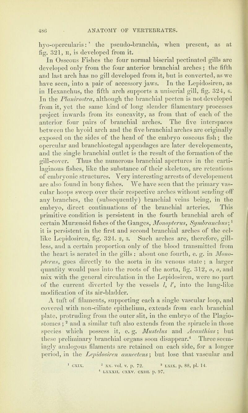 hyo-opercularis: ’ tlie pseudo-branchia, when present, as at fig. 321, r, is developed from it. In Osseous Fishes the four normal biserial pectinated gills are developed only from the four anterior branchial arches ; the fifth and last arch has no gill developed from it, but is converted, as we have seen, into a pair of accessory jaws. In the Lepidosiren, as in Hexanchus, the fifth arch supports a uniserial gill, fig. 324, 6. In the Planirostra, although the branchial pecten is not developed from it, yet the same kind of long slender filamentary processes project inwards from its concavity, as from that of each of the anterior four pairs of branchial arches. The five interspaces between the hyoid arch and the five branchial arches are originally exposed on the sides of the head of the embryo osseous fish; the opercular and branchiostegal appendages are later developements, and the single branchial outlet is the result of the formation of the gill -cover. Thus the numerous branchial apertures in the carti¬ laginous fishes, like the substance of their skeleton, are retentions of embryonic structures. Very interesting arrests of developement are also found in bony fishes. We have seen that the primary vas¬ cular hoops sweep over their respective arches without sending off any branches, the (subsequently) branchial veins being, in the embryo, direct continuations of the branchial arteries. This primitive condition is persistent in the fourth branchial arch of certain Muraenoid fishes of the Ganges, Monopterus, Symbranchus',1 it is persistent in the first and second branchial arches of the eel¬ like Lepidosiren, fig. 324. 2, 3. Such arches are, therefore, gill¬ less, and a certain proportion only of the blood transmitted from the heart is aerated in the gills : about one fourth, e. g. in Mono¬ pterus, goes directly to the aorta in its venous state; a larger quantity Avould pass into the roots of the aorta, fig. 312, o, o, and mix with the general circulation in the Lepidosiren, were no part of the current diverted by the vessels l, l', into the lung-like modification of its air-bladder. A tuft of filaments, supporting each a single vascular loop, and covered with non-ciliate epithelium, extends from each branchial plate, protruding from the outer slit, in the embryo of the Plagio- stomes ;2 and a similar tuft also extends from the spiracle in those species which possess it, e. g. Mustelus and Acanthias; but these preliminary branchial organs soon disappear.4 Three seem¬ ingly analogous filaments are retained on each side, for a longer period, in the Lepidosiren annectens; but lose that vascular and 1 cxix. 2 xx, vol. v. p. 72, 3 lxix. p. 88, pi. 14. 4 LXXXII. CXXV. CX1II. p. 97.