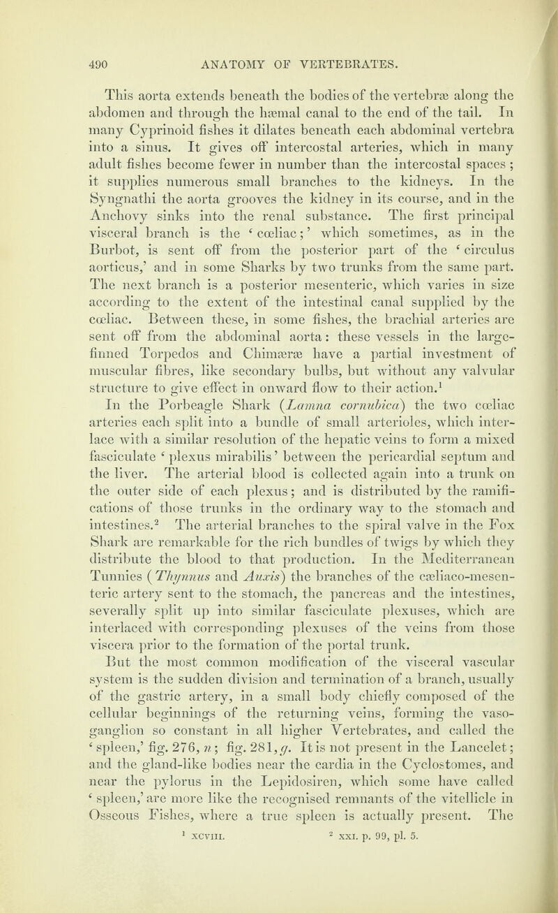 This aorta extends beneath the bodies of the vertebrae along the abdomen and through the haemal canal to the end of the tail. In many Cyprinoid fishes it dilates beneath each abdominal vertebra into a sinus. It gives off intercostal arteries, which in many adult fishes become fewer in number than the intercostal spaces ; it supplies numerous small branches to the kidneys. In the Syngnathi the aorta grooves the kidney in its course, and in the Anchovy sinks into the renal substance. The first principal visceral branch is the f coeliac; ’ which sometimes, as in the Burbot, is sent off from the posterior part of the circulus aorticus,’ and in some Sharks by two trunks from the same part. The next branch is a posterior mesenteric, which varies in size according to the extent of the intestinal canal supplied by the coeliac. Between these, in some fishes, the brachial arteries are sent off from the abdominal aorta: these vessels in the large- firmed Torpedos and Chimgerse have a partial investment of muscular fibres, like secondary bulbs, but without any valvular structure to give effect in onward flow to their action.1 In the Porbeagle Shark (Lamna cornubica) the two coeliac arteries each split into a bundle of small arterioles, which inter¬ lace with a similar resolution of the hepatic veins to form a mixed fasciculate f plexus mirabilis ’ between the pericardial septum and the liver. The arterial blood is collected again into a trunk on the outer side of each plexus; and is distributed by the ramifi¬ cations of those trunks in the ordinary way to the stomach and intestines.2 The arterial branches to the spiral valve in the Fox Shark are remarkable for the rich bundles of twigs by which they distribute the blood to that production. In the Mediterranean Tunnies ( Thynnus and Auxis) the branches of the cseliaco-mesen- teric artery sent to the stomach, the pancreas and the intestines, severally split up into similar fasciculate plexuses, which are interlaced with corresponding plexuses of the veins from those viscera prior to the formation of the portal trunk. But the most common modification of the visceral vascular system is the sudden division and termination of a branch, usually of the gastric artery, in a small body chiefly composed of the cellular beginnings of the returning veins, forming the vaso- ganglion so constant in all higher Vertebrates, and called the f spleen,’ fig. 276, n; fig. 281 ,g. It is not present in the Lancelet; and the gland-like bodies near the cardia in the Cyclostomes, and near the pylorus in the Lepidosiren, which some have called f spleen,’ are more like the recognised remnants of the vitellicle in Osseous Fishes, where a true spleen is actually present. The 2 xxi. p. 99, pi. 5. XCVIII.