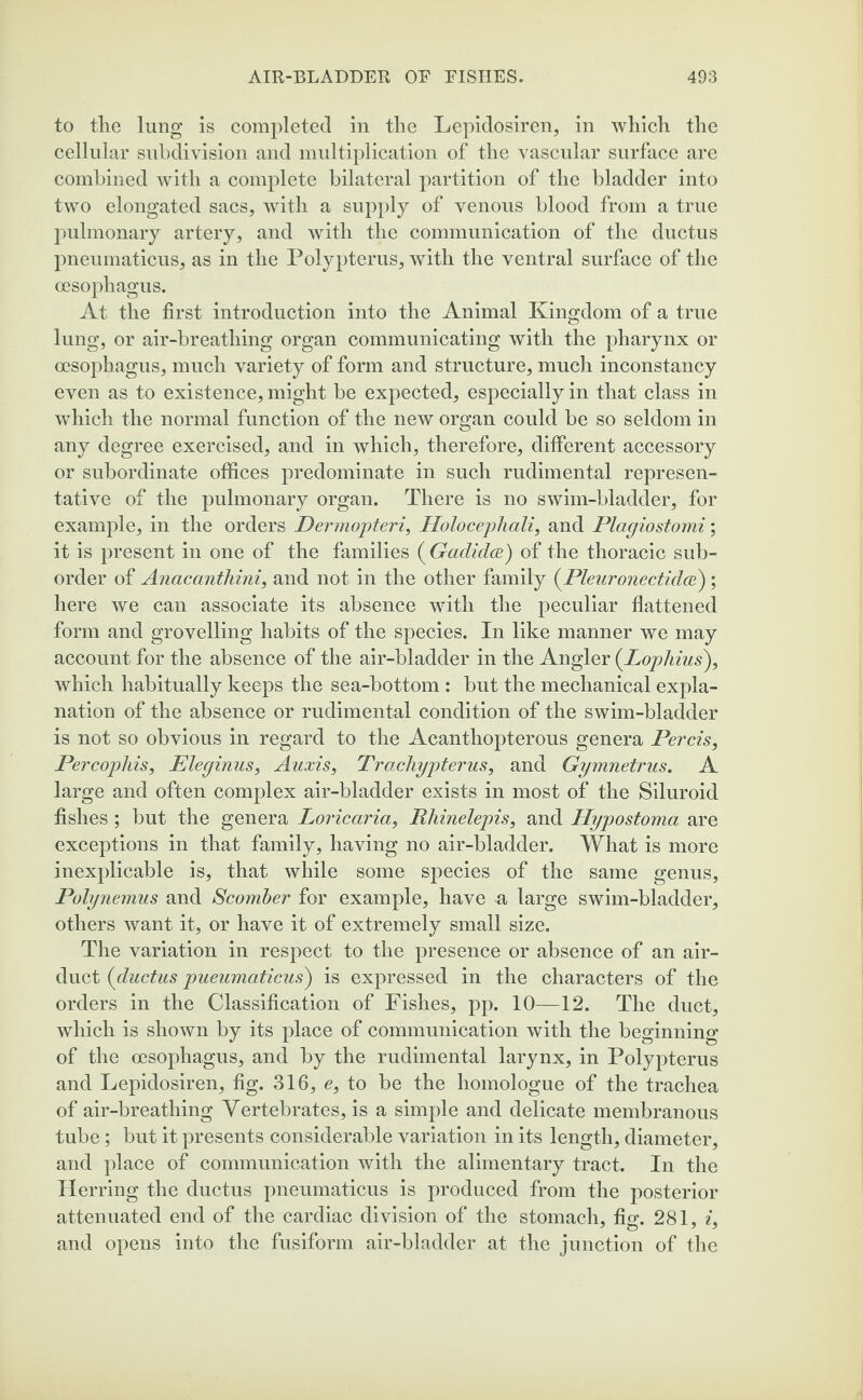 to the lung is completed in the Lepidosiren, in which the cellular subdivision and multiplication of the vascular surface are combined with a complete bilateral partition of the bladder into two elongated sacs, with a supply of venous blood from a true pulmonary artery, and with the communication of the ductus pneumaticus, as in the Polypterus, with the ventral surface of the oesophagus. At the first introduction into the Animal Kingdom of a true lung, or air-breathing organ communicating with the pharynx or oesophagus, much variety of form and structure, much inconstancy even as to existence, might be expected, especially in that class in which the normal function of the new organ could be so seldom in any degree exercised, and in which, therefore, different accessory or subordinate offices predominate in such rudimental represen¬ tative of the pulmonary organ. There is no swim-bladder, for example, in the orders Dermopteri, Holocephali, and Plagiostomi; it is present in one of the families ( Gadidce) of the thoracic sub¬ order of Anacanthini, and not in the other family (Pleuronectidce) ; here we can associate its absence with the peculiar flattened form and grovelling habits of the species. In like manner we may account for the absence of the air-bladder in the Angler (.Lopliius), which habitually keeps the sea-bottom : but the mechanical expla¬ nation of the absence or rudimental condition of the swim-bladder is not so obvious in regard to the Acanthopterous genera Percis, Percophis, Eleginus, Auxis, Trachypterus, and Gymnetrus. A large and often complex air-bladder exists in most of the Siluroid fishes; but the genera Loricaria, Rhinelepis, and Hypostoma are exceptions in that family, having no air-bladder. What is more inexplicable is, that while some species of the same genus, Polynemus and Scomber for example, have a large swim-bladder, others want it, or have it of extremely small size. The variation in respect to the presence or absence of an air- duct (ductus pueumaticus) is expressed in the characters of the orders in the Classification of Fishes, pp. 10—12. The duct, which is shown by its place of communication with the beginning of the oesophagus, and by the rudimental larynx, in Polypterus and Lepidosiren, fig. 316, e, to be the liomologue of the trachea of air-breathing Vertebrates, is a simple and delicate membranous tube; but it presents considerable variation in its length, diameter, and place of communication with the alimentary tract. In the Herring the ductus pneumaticus is produced from the posterior attenuated end of the cardiac division of the stomach, fig. 281, i, and opens into the fusiform air-bladder at the junction of the