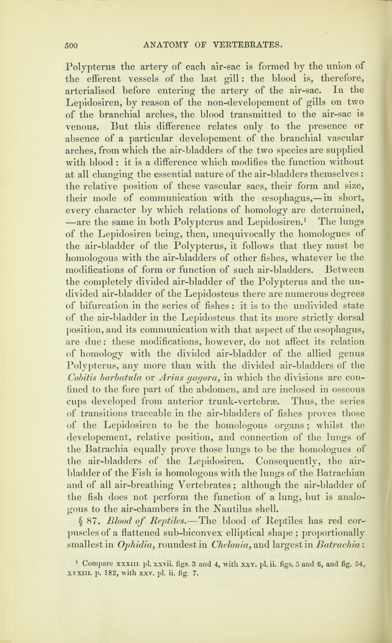 Polypterus the artery of each air-sac is formed by the union of the efferent vessels of the last gill: the blood is, therefore, arterialised before entering the artery of the air-sac. In the Lepidosiren, by reason of the non-developement of gills on two of the branchial arches, the blood transmitted to the air-sac is venous. But this difference relates only to the presence or absence of a particular developement of the branchial vascular arches, from which the air-bladders of the two species are supplied with blood : it is a difference which modifies the function without at all changing the essential nature of the air-bladders themselves: the relative position of these vascular sacs, their form and size, their mode of communication with the oesophagus,—in short, every character by which relations of homology are determined, —are the same in both Polypterus and Lepidosiren.1 The lungs of the Lepidosiren being, then, unequivocally the homologues of the air-bladder of the Polypterus, it follows that they must be homologous with the air-bladders of other fishes, whatever be the modifications of form or function of such air-bladders. Between the completely divided air-bladder of the Polypterus and the un¬ divided air-bladder of the Lepidosteus there are numerous degrees of bifurcation in the series of fishes : it is to the undivided state of the air-bladder in the Lepidosteus that its more strictly dorsal position, and its communication with that aspect of the oesophagus, are due: these modifications, however, do not affect its relation of homology with the divided air-bladder of the allied genus Polypterus, any more than with the divided air-bladders of the Cobitis barbatula or Arius gagora, in which the divisions are con¬ fined to the fore part of the abdomen, and are inclosed in osseous cups developed from anterior trunk-vertebrte. Thus, the series of transitions traceable in the air-bladders of fishes proves those of the Lepidosiren to be the homologous organs ; whilst the developement, relative position, and connection of the lungs of the Batrachia equally prove those lungs to be the homologues of the air-bladders of the Lepidosiren. Consequently, the air- bladder of the Fish is homologous with the lungs of the Batrachian and of all air-breathing Vertebrates; although the air-bladder of the fish does not perform the function of a lung, but is analo¬ gous to the air-chambers in the Nautilus shell. § 87. Blood of Reptiles.—The blood of Reptiles has red cor¬ puscles of a flattened sub-biconvex elliptical shape ; proportionally smallest in Ophidia, roundest in Chelonia, and largest in Batrachia: 1 Compare xxxm. pi. xxvii. figs. 3 and 4, with xxv. pi. ii. figs. 5 and 6, and fig. 54, xxxiii. p. 182, with xxv. pi. ii. fig. 7.