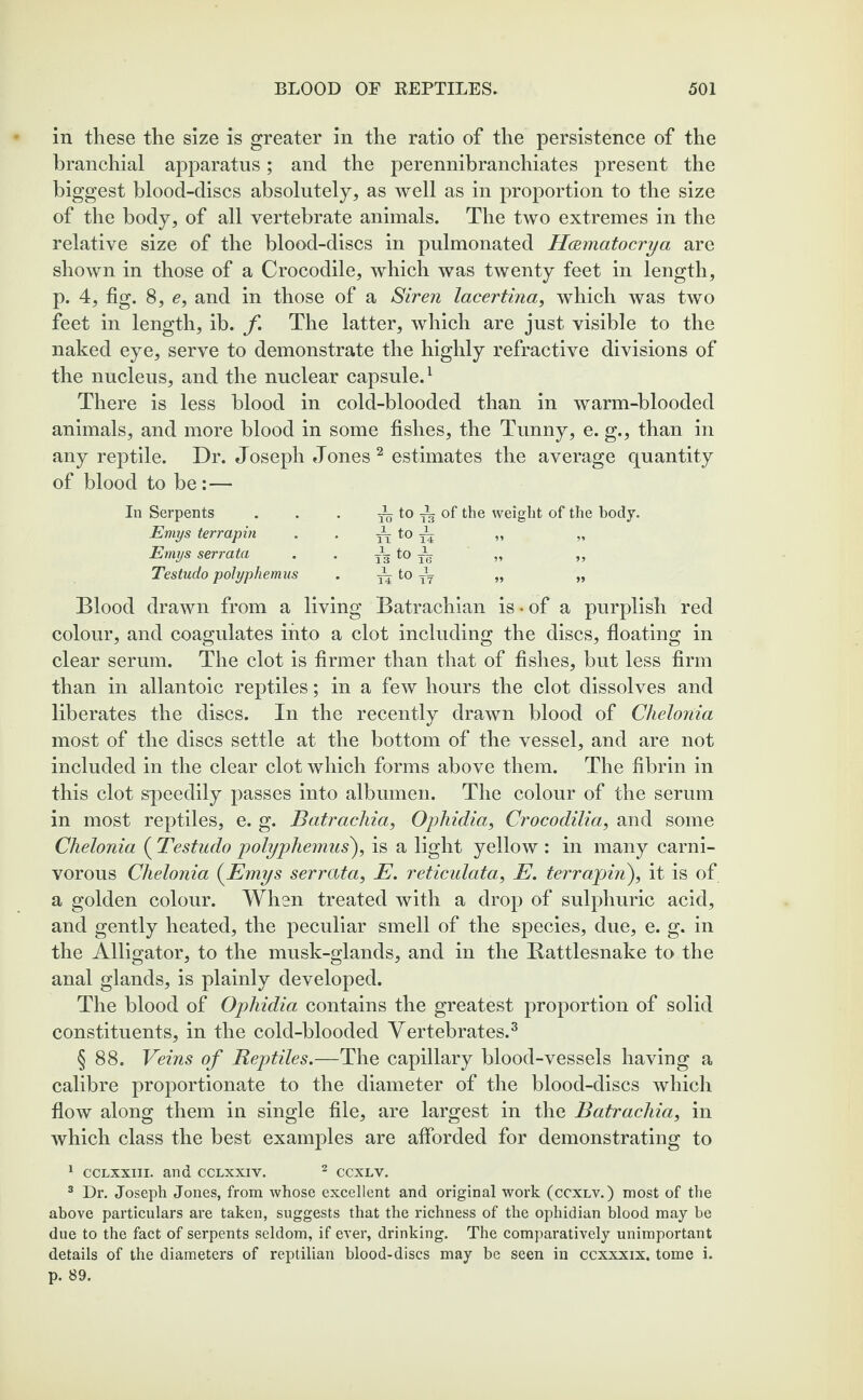 in these the size is greater in the ratio of the persistence of the branchial apparatus; and the perennibranchiates present the biggest blood-discs absolutely, as well as in proportion to the size of the body, of all vertebrate animals. The two extremes in the relative size of the blood-discs in pulmonated Hcematocrya are shown in those of a Crocodile, which was twenty feet in length, p. 4, fig. 8, e, and in those of a Siren lacertina, which was two feet in length, ib. f The latter, which are just visible to the naked eye, serve to demonstrate the highly refractive divisions of the nucleus, and the nuclear capsule.1 There is less blood in cold-blooded than in warm-blooded animals, and more blood in some fishes, the Tunny, e. g., than in any reptile. Dr. Joseph Jones 2 estimates the average quantity of blood to be:— In Serpents Emys terrapin Emys serrata Testudo polyphemus ^ to ^ of the weight of the body. Blood drawn from a living Batrachian is-of a purplish red colour, and coagulates into a clot including the discs, floating in clear serum. The clot is firmer than that of fishes, but less firm than in allantoic reptiles; in a few hours the clot dissolves and liberates the discs. In the recently drawn blood of Chelonia most of the discs settle at the bottom of the vessel, and are not included in the clear clot which forms above them. The fibrin in this clot speedily passes into albumen. The colour of the serum in most reptiles, e. g. Batrachia, Ophidia, Crocodilia, and some Chelonia ( Testudo polyphemus), is a light yellow : in many carni¬ vorous Chelonia (Emys serrata, E. reticulata, E. terrapin), it is of a golden colour. When treated with a drop of sulphuric acid, and gently heated, the peculiar smell of the species, due, e. g. in the Alligator, to the musk-glands, and in the Battlesnake to the anal glands, is plainly developed. The blood of Ophidia contains the greatest proportion of solid constituents, in the cold-blooded Vertebrates.3 § 88. Veins of Reptiles.—The capillary blood-vessels having a calibre proportionate to the diameter of the blood-discs which flow along them in single file, are largest in the Batrachia, in which class the best examples are afforded for demonstrating to 1 cclxxiii. and cclxxiv. 2 ccxlv. 3 Dr. Joseph Jones, from whose excellent and original work (ccxlv.) most of the above particulars are taken, suggests that the richness of the ophidian blood may be due to the fact of serpents seldom, if ever, drinking. The comparatively unimportant details of the diameters of reptilian blood-discs may be seen in ccxxxix. tome i. p. 89.