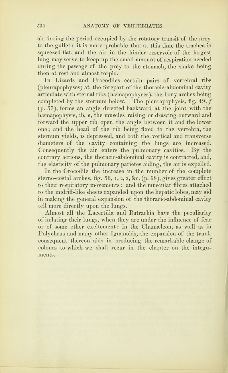 air during the period occupied by the rotatory transit of the prey to the gullet: it is more probable that at this time the trachea is squeezed flat, and the air in the hinder reservoir of the largest lung may serve to keep up the small amount of respiration needed during the passage of the prey to the stomach, the snake being then at rest and almost torpid. In Lizards and Crocodiles certain pairs of vertebral ribs (pleurapophyses) at the forepart of the thoracic-abdominal cavity articulate with sternal ribs (hsemapophyses), the bony arches being completed by the sternum below. The pleurapophysis, fig. 49,f (p. 57), forms an angle directed backward at the joint with the haemapophysis, ib. 6, the muscles raising or drawing outward and forward the upper rib open the angle between it and the lower one; and the head of the rib being fixed to the vertebra, the sternum yields, is depressed, and both the vertical and transverse diameters of the cavity containing the lungs are increased. Consequently the air enters the pulmonary cavities. By the contrary actions, the thoracic-abdominal cavity is contracted, and, the elasticity of the pulmonary parietes aiding, the air is expelled. In the Crocodile the increase in the number of the complete sterno-costal arches, fig. 56, l, 2, 3, &c. (p. 68), gives greater effect to their respiratory movements : and the muscular fibres attached to the midriff-like sheets expanded upon the hepatic lobes, may aid in making the general expansion of the thoracic-abdominal cavity tell more directly upon the lungs. Almost all the Lacertilia and Batrachia have the peculiarity of inflating their lungs, when they are under the influence of fear or of some other excitement: in the Chameleon, as well as in Polychrus and many other Iguanoids, the expansion of the trunk consequent thereon aids in producing the remarkable change of colours to which we shall recur in the chapter on the integu¬ ments.