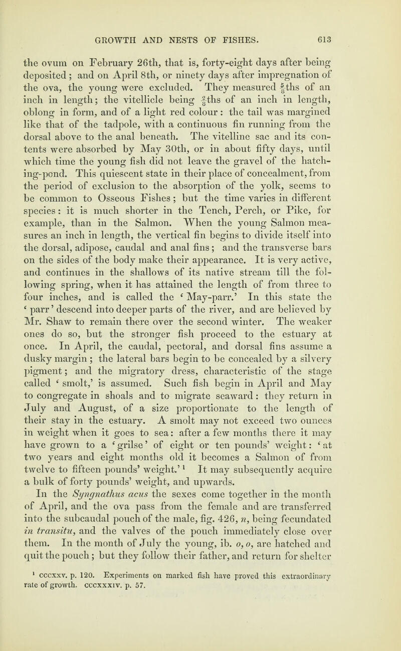 the ovum on February 26th, that is, forty-eight days after being deposited ; and on April 8 th, or ninety days after impregnation of the ova, the young were excluded. They measured |4hs of an inch in length; the vitellicle being -|ths of an inch in length, oblong in form, and of a light red colour : the tail was margined like that of the tadpole, with a continuous fin running from the dorsal above to the anal beneath. The vitelline sac and its con¬ tents were absorbed by May 30th, or in about fifty days, until which time the young fish did not leave the gravel of the hatch¬ ing-pond. This quiescent state in their place of concealment, from the period of exclusion to the absorption of the yolk, seems to be common to Osseous Fishes; but the time varies in different species: it is much shorter in the Tench, Perch, or Pike, for example, than in the Salmon. When the young Salmon mea¬ sures an inch in length, the vertical fin begins to divide itself into the dorsal, adipose, caudal and anal fins; and the transverse bars on the sides of the body make their appearance. It is very active, and continues in the shallows of its native stream till the fol¬ lowing spring, when it has attained the length of from three to four inches, and is called the f May-parr.’ In this state the e parr ’ descend into deeper parts of the river, and are believed by Mr. Shaw to remain there over the second winter. The weaker ones do so, but the stronger fish proceed to the estuary at once. In April, the caudal, pectoral, and dorsal fins assume a dusky margin ; the lateral bars begin to be concealed by a silvery pigment; and the migratory dress, characteristic of the stage called f smolt,’ is assumed. Such fish begin in April and May to congregate in shoals and to migrate seaward: they return in July and August, of a size proportionate to the length of their stay in the estuary. A smolt may not exceed two ounces in weight when it goes to sea: after a few months there it may have grown to a c grilse ’ of eight or ten pounds’ weight: f at two years and eight months old it becomes a Salmon of from twelve to fifteen pounds’ weight.’1 It may subsequently acquire a bulk of forty pounds’ weight, and upwards. In the Syngnathus acus the sexes come together in the month of April, and the ova pass from the female and are transferred into the subcaudal pouch of the male, fig. 426, n, being fecundated in transitu, and the valves of the pouch immediately close over them. In the month of July the young, ib. o, o, are hatched and quit the pouch; but they follow their father, and return for shelter 1 cccxxv. p. 120. Experiments on marked fish have proved this extraordinary rate of growth, cccxxxiv. p. 57.