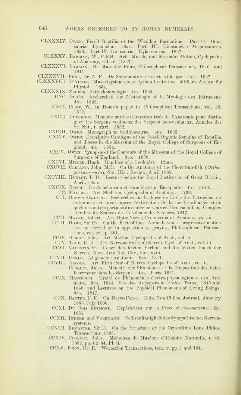 CLXXXIV. Owen. Fossil Reptilia of the Wealden Formations. Part II. Dino¬ sauria: Iguanodon. 1854. Part III. Dinosauria: Megalosaurus. 1856. PartlY. Dinosauria: Hylseosaurus. 1857. CLXXXV. Bowman, W., F.R.S. Arts. Muscle, and Muscular Motion, Cyclopaedia of Anatomy, vol. iii. (1847). CLXXXVI. Bowman. On Muscular Fibre, Philosophical Transactions, 1840 and 1841. CLXXXVII. Funk, Dr. A. F. De Salamandrse terrestris vita, &c. Fol. 1827. CLXXXVIII. D’Alton. Muskelsystem eines Python bivittatus. Muller’s Archiv fiir Physiol. 1834. CLXXXIX. Zeuber. Batrachomyologia. 4to. 1825. CXC. Duges. Recherches sur l’Osteologie et la Myologie des Batraciens. 4to. 1835. CXCI. Ceift, W., in Home’s paper in Philosophical Transactions, vol. cii. 1812. CXCII. Duvernoy. Memoire sur les Caracteres tires de l’Anatomie pour distin- guer les Serpens venimeux des Serpens non-venimeux, Annales des Sc. Nat., t. xxvi. 1832. CXCIII. Owen. Monograph on Scelidosaurus. 4to. 1862. CXCIV. Owen. Descriptive Catalogue of the Fossil Organic Remains of Reptilia and Pisces in the Museum of the Royal College of Surgeons of En¬ gland. 4to. 1854. CXCV. Owen. Synopsis of the Contents of the Museum of the Royal College of Surgeons of England. 8vo. 1850. CXCVI. Milker, Hugh. Rambles of a Geologist. 12mo. CXCVII. Cleland, John, M.D. On the Anatomy of the Short Sun-fish (Ortha- goriscus mola), Nat. Hist. Review, April 1862. CXCYIII. Huxley, T. H. Lecture before the Royal Institution of Great Britain, April, 1855. CXCIX. Busch. De Selachiorum et Ganoideorum Encephalo. 4to. 1848. CC. Maclise. Art. Skeleton, Cyclopaedia of Anatomy. 1799. CCI. Brown-Sequard. Recherches sur la duree de la vie des Batraciens en automne et en hiver, apr&s l’extirpation de la moelle allongee et de quelques autres portions du centre nerveux cerebro-rachidien, Comptes Rendus des Seances de l’Academie des Sciences, 1847. CCII. Mayne, Robert. Art. Optic Nerve, Cyclopaedia of Anatomy, vol. iii. CCIII. Home, Sir Ev. On the Feet of those Animals whose progressive motion can be carried on in opposition to gravity, Philosophical Transac¬ tions, vol. cvi. p. 301. CCIV. Bishop, John. Art. Motion, Cyclopaedia of Anat., vol. iii. CCV. Todd, R. B. Art. Nervous System (Nerve), Cycl. of Anat., vol. iii. CCYI. Valentin, G. Ueber den letzten Verlauf und die letzten Enden der Nerven, Nova Acta Nat. Cur., tom. xviii. CCVII. Henle. Allgemeine Anatomie. 8vo. 1841. CCVIII. Alcock. Art. Fifth Pair of Nerves, Cyclopaedia of Anat., vol. ii. Cloquet, Jules. Memoire sur l’Existence et la Disposition des Voies lacrymaux dans les Serpens. 4to. Paris, 1821. CCIX. Matteucci. Traite de Phenomenes electro-physiologiques des Ani- maux. 8vo., 1844. See also his papers in Philos. Trans., 1845 and 1846, and Lectures on the Physical Phenomena of Living Beings. 8vo. 1847. CCX. Baxter, U. F. On Nerve-Force. Edin. New Philos. Journal, January 1858, July 1860. CCXI. Du Bois Reymond. Experiences sur la Force electro-nerveuse, &c. 1851. CCXII. Bidder and Volkmann. Selbststandigkeit des Sympathischen Nerven - systems. CCXIII. Brewster, Sir D. On the Structure of the Crystalline Lens, Philos. Transactions, 1833. CCXIY. Cloquet, Jules. Memoires du Museum d’Histoire Naturelle, t. vii. 1832, pp. 62-84, PI. ii. CCXV. Knox, Dr. R. Wernerian Transactions, tom. v. pp. 1 and 104.